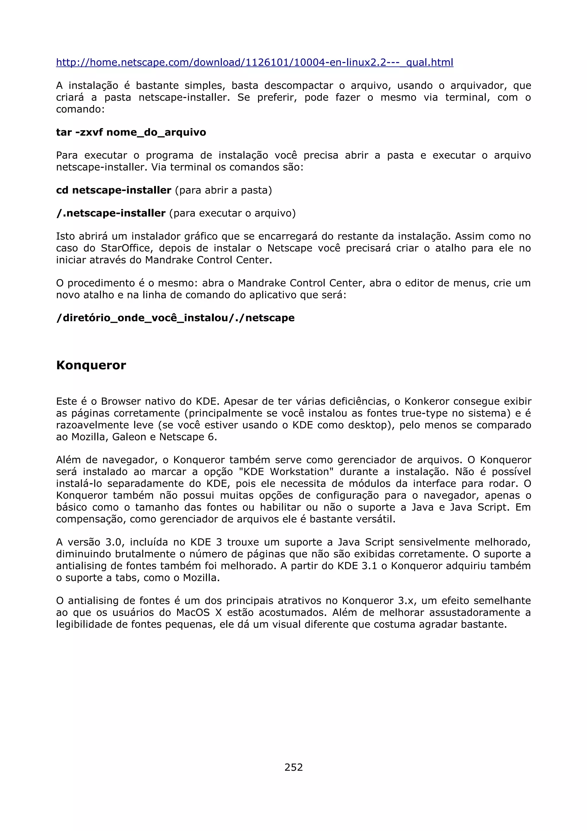 http://home.netscape.com/download/1126101/10004-en-linux2.2---_qual.html

A instalação é bastante simples, basta descompactar o arquivo, usando o arquivador, que
criará a pasta netscape-installer. Se preferir, pode fazer o mesmo via terminal, com o
comando:

tar -zxvf nome_do_arquivo

Para executar o programa de instalação você precisa abrir a pasta e executar o arquivo
netscape-installer. Via terminal os comandos são:

cd netscape-installer (para abrir a pasta)

/.netscape-installer (para executar o arquivo)

Isto abrirá um instalador gráfico que se encarregará do restante da instalação. Assim como no
caso do StarOffice, depois de instalar o Netscape você precisará criar o atalho para ele no
iniciar através do Mandrake Control Center.

O procedimento é o mesmo: abra o Mandrake Control Center, abra o editor de menus, crie um
novo atalho e na linha de comando do aplicativo que será:

/diretório_onde_você_instalou/./netscape



Konqueror

Este é o Browser nativo do KDE. Apesar de ter várias deficiências, o Konkeror consegue exibir
as páginas corretamente (principalmente se você instalou as fontes true-type no sistema) e é
razoavelmente leve (se você estiver usando o KDE como desktop), pelo menos se comparado
ao Mozilla, Galeon e Netscape 6.

Além de navegador, o Konqueror também serve como gerenciador de arquivos. O Konqueror
será instalado ao marcar a opção "KDE Workstation" durante a instalação. Não é possível
instalá-lo separadamente do KDE, pois ele necessita de módulos da interface para rodar. O
Konqueror também não possui muitas opções de configuração para o navegador, apenas o
básico como o tamanho das fontes ou habilitar ou não o suporte a Java e Java Script. Em
compensação, como gerenciador de arquivos ele é bastante versátil.

A versão 3.0, incluída no KDE 3 trouxe um suporte a Java Script sensivelmente melhorado,
diminuindo brutalmente o número de páginas que não são exibidas corretamente. O suporte a
antialising de fontes também foi melhorado. A partir do KDE 3.1 o Konqueror adquiriu também
o suporte a tabs, como o Mozilla.

O antialising de fontes é um dos principais atrativos no Konqueror 3.x, um efeito semelhante
ao que os usuários do MacOS X estão acostumados. Além de melhorar assustadoramente a
legibilidade de fontes pequenas, ele dá um visual diferente que costuma agradar bastante.




                                             252
 