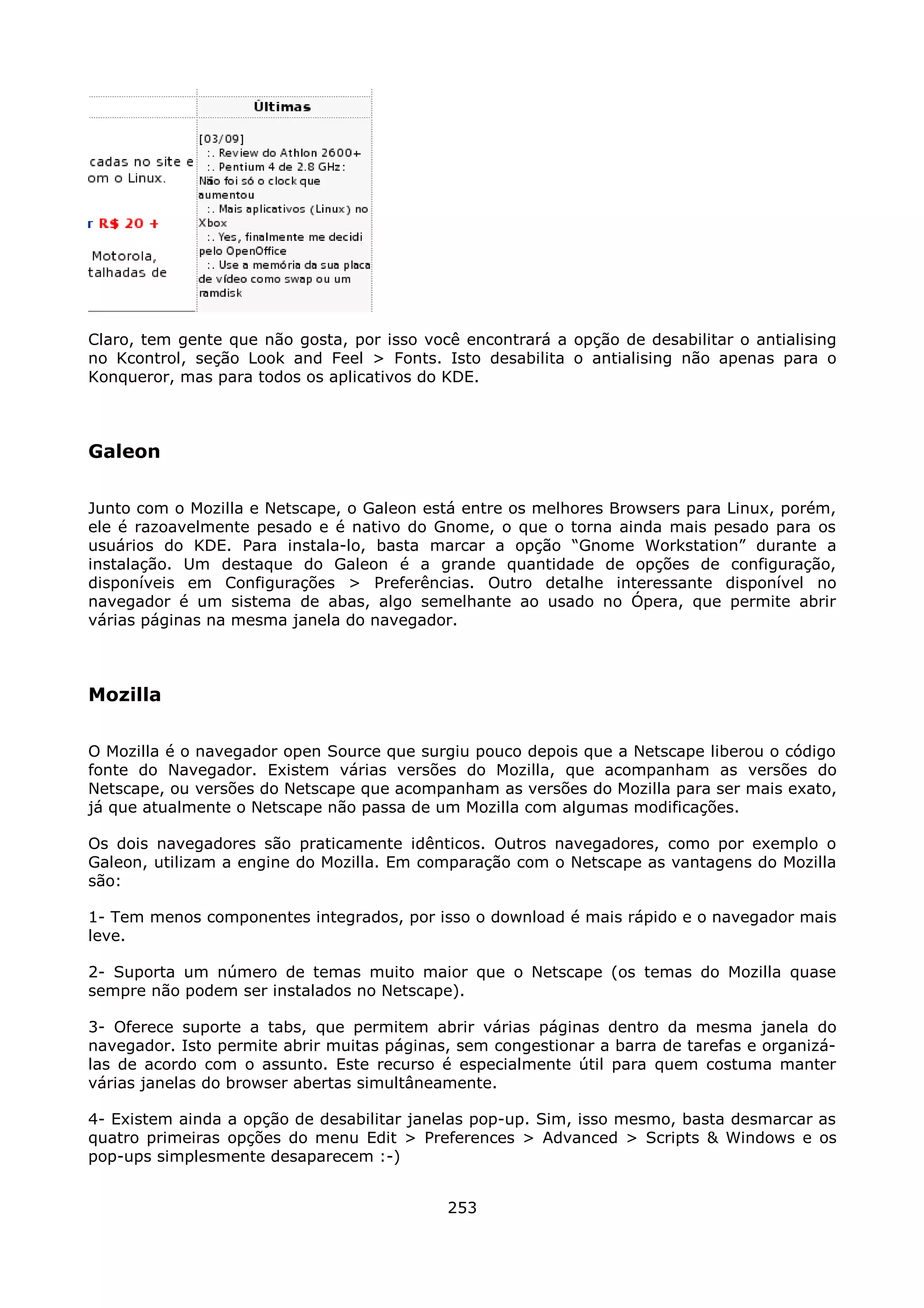 Claro, tem gente que não gosta, por isso você encontrará a opção de desabilitar o antialising
no Kcontrol, seção Look and Feel > Fonts. Isto desabilita o antialising não apenas para o
Konqueror, mas para todos os aplicativos do KDE.



Galeon

Junto com o Mozilla e Netscape, o Galeon está entre os melhores Browsers para Linux, porém,
ele é razoavelmente pesado e é nativo do Gnome, o que o torna ainda mais pesado para os
usuários do KDE. Para instala-lo, basta marcar a opção “Gnome Workstation” durante a
instalação. Um destaque do Galeon é a grande quantidade de opções de configuração,
disponíveis em Configurações > Preferências. Outro detalhe interessante disponível no
navegador é um sistema de abas, algo semelhante ao usado no Ópera, que permite abrir
várias páginas na mesma janela do navegador.



Mozilla

O Mozilla é o navegador open Source que surgiu pouco depois que a Netscape liberou o código
fonte do Navegador. Existem várias versões do Mozilla, que acompanham as versões do
Netscape, ou versões do Netscape que acompanham as versões do Mozilla para ser mais exato,
já que atualmente o Netscape não passa de um Mozilla com algumas modificações.

Os dois navegadores são praticamente idênticos. Outros navegadores, como por exemplo o
Galeon, utilizam a engine do Mozilla. Em comparação com o Netscape as vantagens do Mozilla
são:

1- Tem menos componentes integrados, por isso o download é mais rápido e o navegador mais
leve.

2- Suporta um número de temas muito maior que o Netscape (os temas do Mozilla quase
sempre não podem ser instalados no Netscape).

3- Oferece suporte a tabs, que permitem abrir várias páginas dentro da mesma janela do
navegador. Isto permite abrir muitas páginas, sem congestionar a barra de tarefas e organizá-
las de acordo com o assunto. Este recurso é especialmente útil para quem costuma manter
várias janelas do browser abertas simultâneamente.

4- Existem ainda a opção de desabilitar janelas pop-up. Sim, isso mesmo, basta desmarcar as
quatro primeiras opções do menu Edit > Preferences > Advanced > Scripts & Windows e os
pop-ups simplesmente desaparecem :-)


                                            253
 