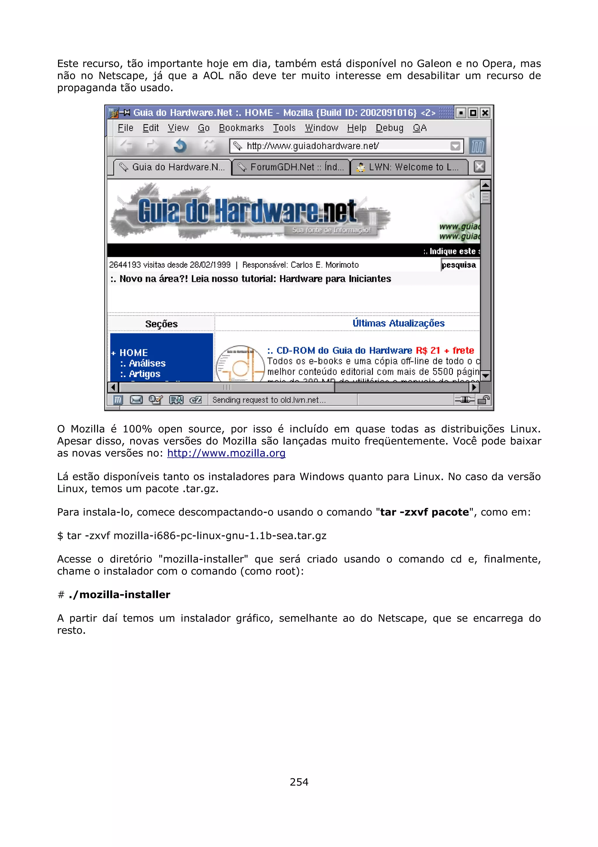 Este recurso, tão importante hoje em dia, também está disponível no Galeon e no Opera, mas
não no Netscape, já que a AOL não deve ter muito interesse em desabilitar um recurso de
propaganda tão usado.




O Mozilla é 100% open source, por isso é incluído em quase todas as distribuições Linux.
Apesar disso, novas versões do Mozilla são lançadas muito freqüentemente. Você pode baixar
as novas versões no: http://www.mozilla.org

Lá estão disponíveis tanto os instaladores para Windows quanto para Linux. No caso da versão
Linux, temos um pacote .tar.gz.

Para instala-lo, comece descompactando-o usando o comando "tar -zxvf pacote", como em:

$ tar -zxvf mozilla-i686-pc-linux-gnu-1.1b-sea.tar.gz

Acesse o diretório "mozilla-installer" que será criado usando o comando cd e, finalmente,
chame o instalador com o comando (como root):

# ./mozilla-installer

A partir daí temos um instalador gráfico, semelhante ao do Netscape, que se encarrega do
resto.




                                             254
 