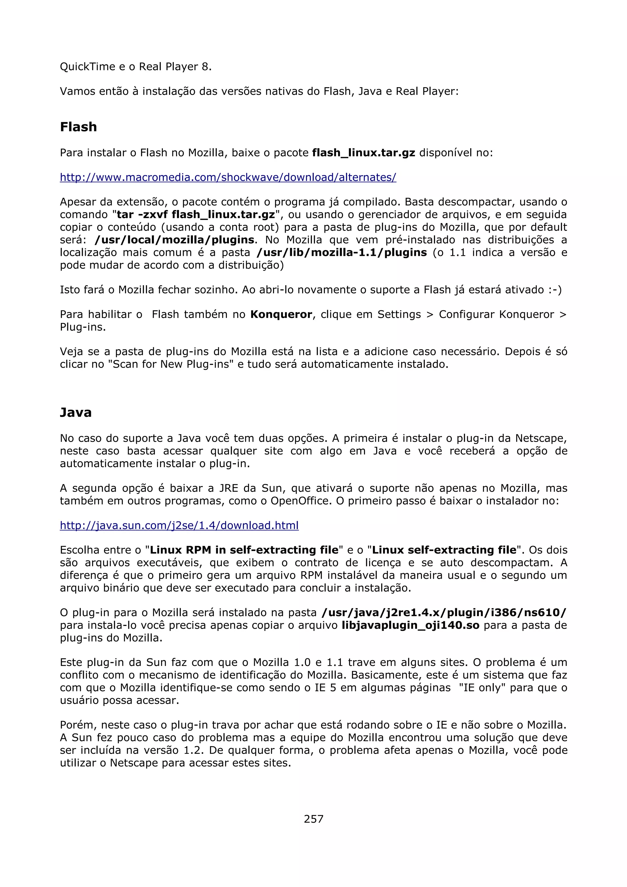 QuickTime e o Real Player 8.

Vamos então à instalação das versões nativas do Flash, Java e Real Player:


Flash
Para instalar o Flash no Mozilla, baixe o pacote flash_linux.tar.gz disponível no:

http://www.macromedia.com/shockwave/download/alternates/

Apesar da extensão, o pacote contém o programa já compilado. Basta descompactar, usando o
comando "tar -zxvf flash_linux.tar.gz", ou usando o gerenciador de arquivos, e em seguida
copiar o conteúdo (usando a conta root) para a pasta de plug-ins do Mozilla, que por default
será: /usr/local/mozilla/plugins. No Mozilla que vem pré-instalado nas distribuições a
localização mais comum é a pasta /usr/lib/mozilla-1.1/plugins (o 1.1 indica a versão e
pode mudar de acordo com a distribuição)

Isto fará o Mozilla fechar sozinho. Ao abri-lo novamente o suporte a Flash já estará ativado :-)

Para habilitar o Flash também no Konqueror, clique em Settings > Configurar Konqueror >
Plug-ins.

Veja se a pasta de plug-ins do Mozilla está na lista e a adicione caso necessário. Depois é só
clicar no "Scan for New Plug-ins" e tudo será automaticamente instalado.



Java
No caso do suporte a Java você tem duas opções. A primeira é instalar o plug-in da Netscape,
neste caso basta acessar qualquer site com algo em Java e você receberá a opção de
automaticamente instalar o plug-in.

A segunda opção é baixar a JRE da Sun, que ativará o suporte não apenas no Mozilla, mas
também em outros programas, como o OpenOffice. O primeiro passo é baixar o instalador no:

http://java.sun.com/j2se/1.4/download.html

Escolha entre o "Linux RPM in self-extracting file" e o "Linux self-extracting file". Os dois
são arquivos executáveis, que exibem o contrato de licença e se auto descompactam. A
diferença é que o primeiro gera um arquivo RPM instalável da maneira usual e o segundo um
arquivo binário que deve ser executado para concluir a instalação.

O plug-in para o Mozilla será instalado na pasta /usr/java/j2re1.4.x/plugin/i386/ns610/
para instala-lo você precisa apenas copiar o arquivo libjavaplugin_oji140.so para a pasta de
plug-ins do Mozilla.

Este plug-in da Sun faz com que o Mozilla 1.0 e 1.1 trave em alguns sites. O problema é um
conflito com o mecanismo de identificação do Mozilla. Basicamente, este é um sistema que faz
com que o Mozilla identifique-se como sendo o IE 5 em algumas páginas "IE only" para que o
usuário possa acessar.

Porém, neste caso o plug-in trava por achar que está rodando sobre o IE e não sobre o Mozilla.
A Sun fez pouco caso do problema mas a equipe do Mozilla encontrou uma solução que deve
ser incluída na versão 1.2. De qualquer forma, o problema afeta apenas o Mozilla, você pode
utilizar o Netscape para acessar estes sites.




                                              257
 