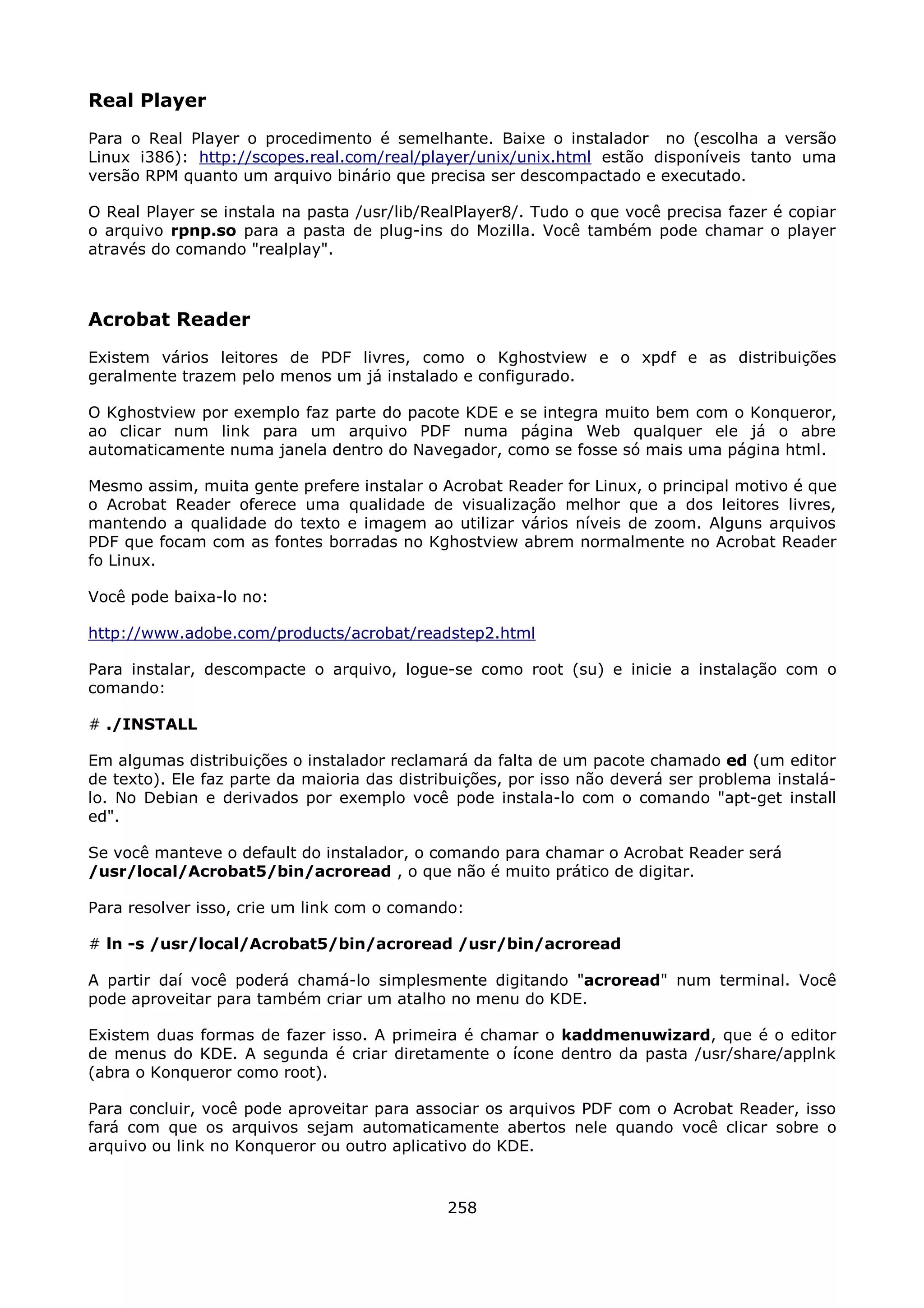 Real Player
Para o Real Player o procedimento é semelhante. Baixe o instalador no (escolha a versão
Linux i386): http://scopes.real.com/real/player/unix/unix.html estão disponíveis tanto uma
versão RPM quanto um arquivo binário que precisa ser descompactado e executado.

O Real Player se instala na pasta /usr/lib/RealPlayer8/. Tudo o que você precisa fazer é copiar
o arquivo rpnp.so para a pasta de plug-ins do Mozilla. Você também pode chamar o player
através do comando "realplay".



Acrobat Reader
Existem vários leitores de PDF livres, como o Kghostview e o xpdf e as distribuições
geralmente trazem pelo menos um já instalado e configurado.

O Kghostview por exemplo faz parte do pacote KDE e se integra muito bem com o Konqueror,
ao clicar num link para um arquivo PDF numa página Web qualquer ele já o abre
automaticamente numa janela dentro do Navegador, como se fosse só mais uma página html.

Mesmo assim, muita gente prefere instalar o Acrobat Reader for Linux, o principal motivo é que
o Acrobat Reader oferece uma qualidade de visualização melhor que a dos leitores livres,
mantendo a qualidade do texto e imagem ao utilizar vários níveis de zoom. Alguns arquivos
PDF que focam com as fontes borradas no Kghostview abrem normalmente no Acrobat Reader
fo Linux.

Você pode baixa-lo no:

http://www.adobe.com/products/acrobat/readstep2.html

Para instalar, descompacte o arquivo, logue-se como root (su) e inicie a instalação com o
comando:

# ./INSTALL

Em algumas distribuições o instalador reclamará da falta de um pacote chamado ed (um editor
de texto). Ele faz parte da maioria das distribuições, por isso não deverá ser problema instalá-
lo. No Debian e derivados por exemplo você pode instala-lo com o comando "apt-get install
ed".

Se você manteve o default do instalador, o comando para chamar o Acrobat Reader será
/usr/local/Acrobat5/bin/acroread , o que não é muito prático de digitar.

Para resolver isso, crie um link com o comando:

# ln -s /usr/local/Acrobat5/bin/acroread /usr/bin/acroread

A partir daí você poderá chamá-lo simplesmente digitando "acroread" num terminal. Você
pode aproveitar para também criar um atalho no menu do KDE.

Existem duas formas de fazer isso. A primeira é chamar o kaddmenuwizard, que é o editor
de menus do KDE. A segunda é criar diretamente o ícone dentro da pasta /usr/share/applnk
(abra o Konqueror como root).

Para concluir, você pode aproveitar para associar os arquivos PDF com o Acrobat Reader, isso
fará com que os arquivos sejam automaticamente abertos nele quando você clicar sobre o
arquivo ou link no Konqueror ou outro aplicativo do KDE.


                                              258
 