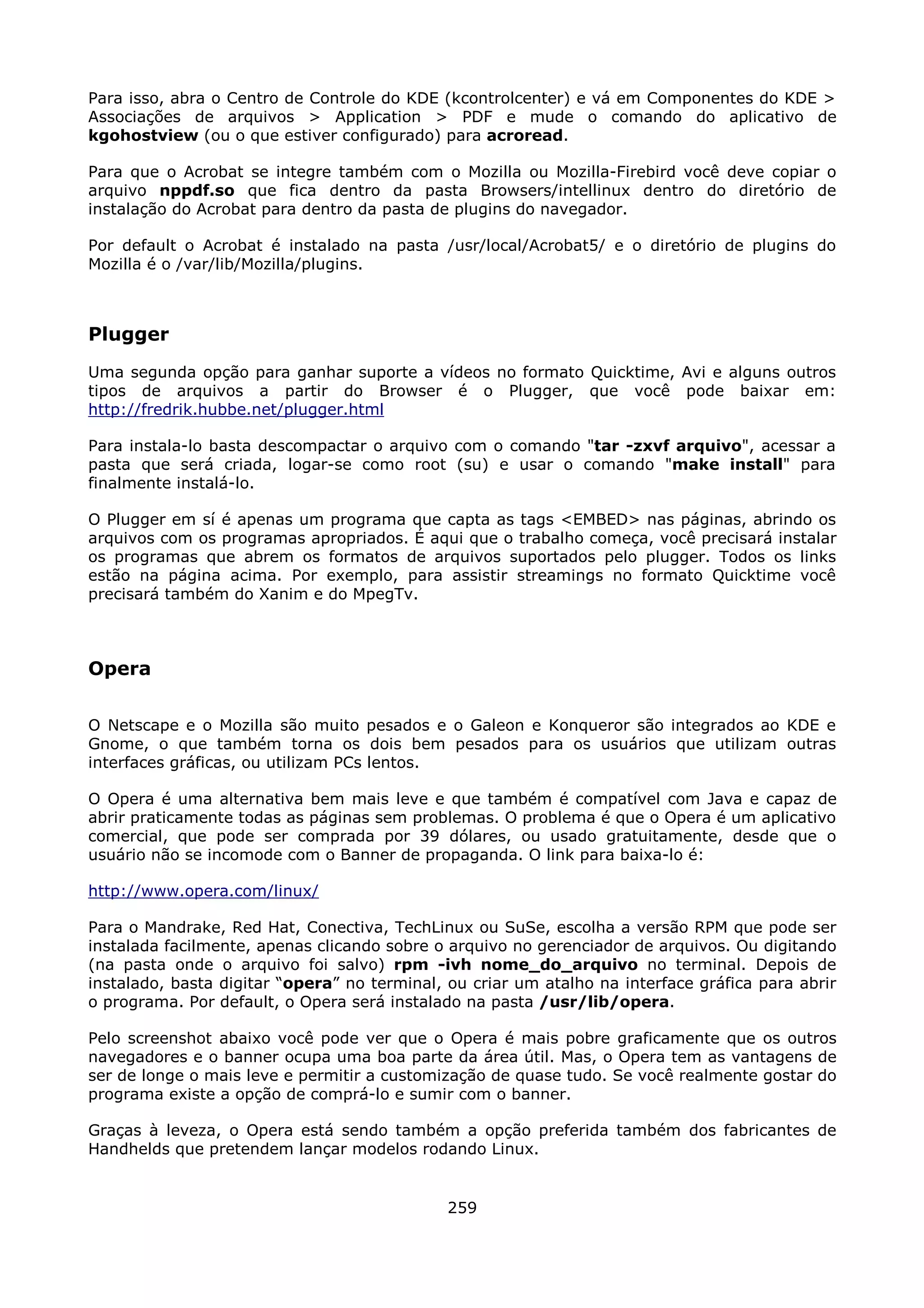 Para isso, abra o Centro de Controle do KDE (kcontrolcenter) e vá em Componentes do KDE >
Associações de arquivos > Application > PDF e mude o comando do aplicativo de
kgohostview (ou o que estiver configurado) para acroread.

Para que o Acrobat se integre também com o Mozilla ou Mozilla-Firebird você deve copiar o
arquivo nppdf.so que fica dentro da pasta Browsers/intellinux dentro do diretório de
instalação do Acrobat para dentro da pasta de plugins do navegador.

Por default o Acrobat é instalado na pasta /usr/local/Acrobat5/ e o diretório de plugins do
Mozilla é o /var/lib/Mozilla/plugins.



Plugger
Uma segunda opção para ganhar suporte a vídeos no formato Quicktime, Avi e alguns outros
tipos de arquivos a partir do Browser é o Plugger, que você pode baixar em:
http://fredrik.hubbe.net/plugger.html

Para instala-lo basta descompactar o arquivo com o comando "tar -zxvf arquivo", acessar a
pasta que será criada, logar-se como root (su) e usar o comando "make install" para
finalmente instalá-lo.

O Plugger em sí é apenas um programa que capta as tags <EMBED> nas páginas, abrindo os
arquivos com os programas apropriados. É aqui que o trabalho começa, você precisará instalar
os programas que abrem os formatos de arquivos suportados pelo plugger. Todos os links
estão na página acima. Por exemplo, para assistir streamings no formato Quicktime você
precisará também do Xanim e do MpegTv.



Opera

O Netscape e o Mozilla são muito pesados e o Galeon e Konqueror são integrados ao KDE e
Gnome, o que também torna os dois bem pesados para os usuários que utilizam outras
interfaces gráficas, ou utilizam PCs lentos.

O Opera é uma alternativa bem mais leve e que também é compatível com Java e capaz de
abrir praticamente todas as páginas sem problemas. O problema é que o Opera é um aplicativo
comercial, que pode ser comprada por 39 dólares, ou usado gratuitamente, desde que o
usuário não se incomode com o Banner de propaganda. O link para baixa-lo é:

http://www.opera.com/linux/

Para o Mandrake, Red Hat, Conectiva, TechLinux ou SuSe, escolha a versão RPM que pode ser
instalada facilmente, apenas clicando sobre o arquivo no gerenciador de arquivos. Ou digitando
(na pasta onde o arquivo foi salvo) rpm -ivh nome_do_arquivo no terminal. Depois de
instalado, basta digitar “opera” no terminal, ou criar um atalho na interface gráfica para abrir
o programa. Por default, o Opera será instalado na pasta /usr/lib/opera.

Pelo screenshot abaixo você pode ver que o Opera é mais pobre graficamente que os outros
navegadores e o banner ocupa uma boa parte da área útil. Mas, o Opera tem as vantagens de
ser de longe o mais leve e permitir a customização de quase tudo. Se você realmente gostar do
programa existe a opção de comprá-lo e sumir com o banner.

Graças à leveza, o Opera está sendo também a opção preferida também dos fabricantes de
Handhelds que pretendem lançar modelos rodando Linux.


                                              259
 