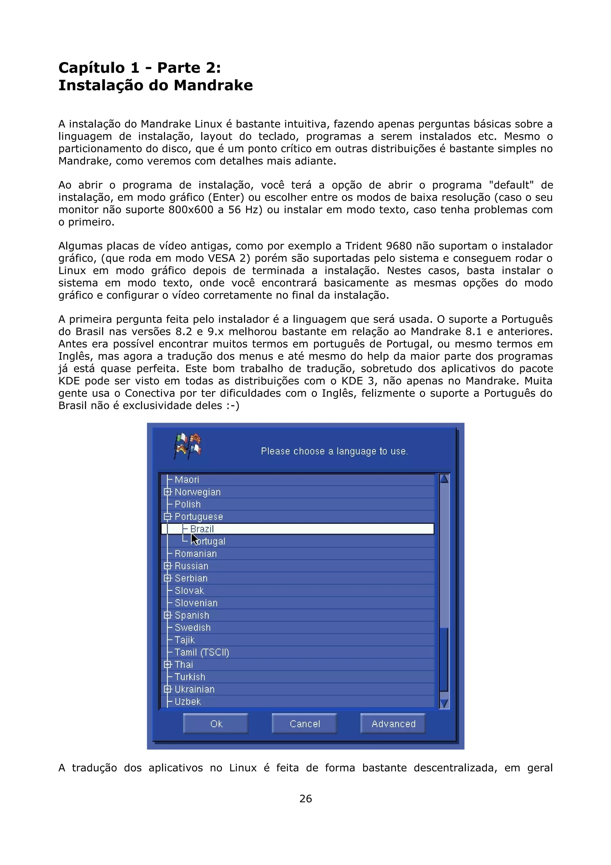 Capítulo 1 - Parte 2:
Instalação do Mandrake

A instalação do Mandrake Linux é bastante intuitiva, fazendo apenas perguntas básicas sobre a
linguagem de instalação, layout do teclado, programas a serem instalados etc. Mesmo o
particionamento do disco, que é um ponto crítico em outras distribuições é bastante simples no
Mandrake, como veremos com detalhes mais adiante.

Ao abrir o programa de instalação, você terá a opção de abrir o programa "default" de
instalação, em modo gráfico (Enter) ou escolher entre os modos de baixa resolução (caso o seu
monitor não suporte 800x600 a 56 Hz) ou instalar em modo texto, caso tenha problemas com
o primeiro.

Algumas placas de vídeo antigas, como por exemplo a Trident 9680 não suportam o instalador
gráfico, (que roda em modo VESA 2) porém são suportadas pelo sistema e conseguem rodar o
Linux em modo gráfico depois de terminada a instalação. Nestes casos, basta instalar o
sistema em modo texto, onde você encontrará basicamente as mesmas opções do modo
gráfico e configurar o vídeo corretamente no final da instalação.

A primeira pergunta feita pelo instalador é a linguagem que será usada. O suporte a Português
do Brasil nas versões 8.2 e 9.x melhorou bastante em relação ao Mandrake 8.1 e anteriores.
Antes era possível encontrar muitos termos em português de Portugal, ou mesmo termos em
Inglês, mas agora a tradução dos menus e até mesmo do help da maior parte dos programas
já está quase perfeita. Este bom trabalho de tradução, sobretudo dos aplicativos do pacote
KDE pode ser visto em todas as distribuições com o KDE 3, não apenas no Mandrake. Muita
gente usa o Conectiva por ter dificuldades com o Inglês, felizmente o suporte a Português do
Brasil não é exclusividade deles :-)




A tradução dos aplicativos no Linux é feita de forma bastante descentralizada, em geral


                                             26
 