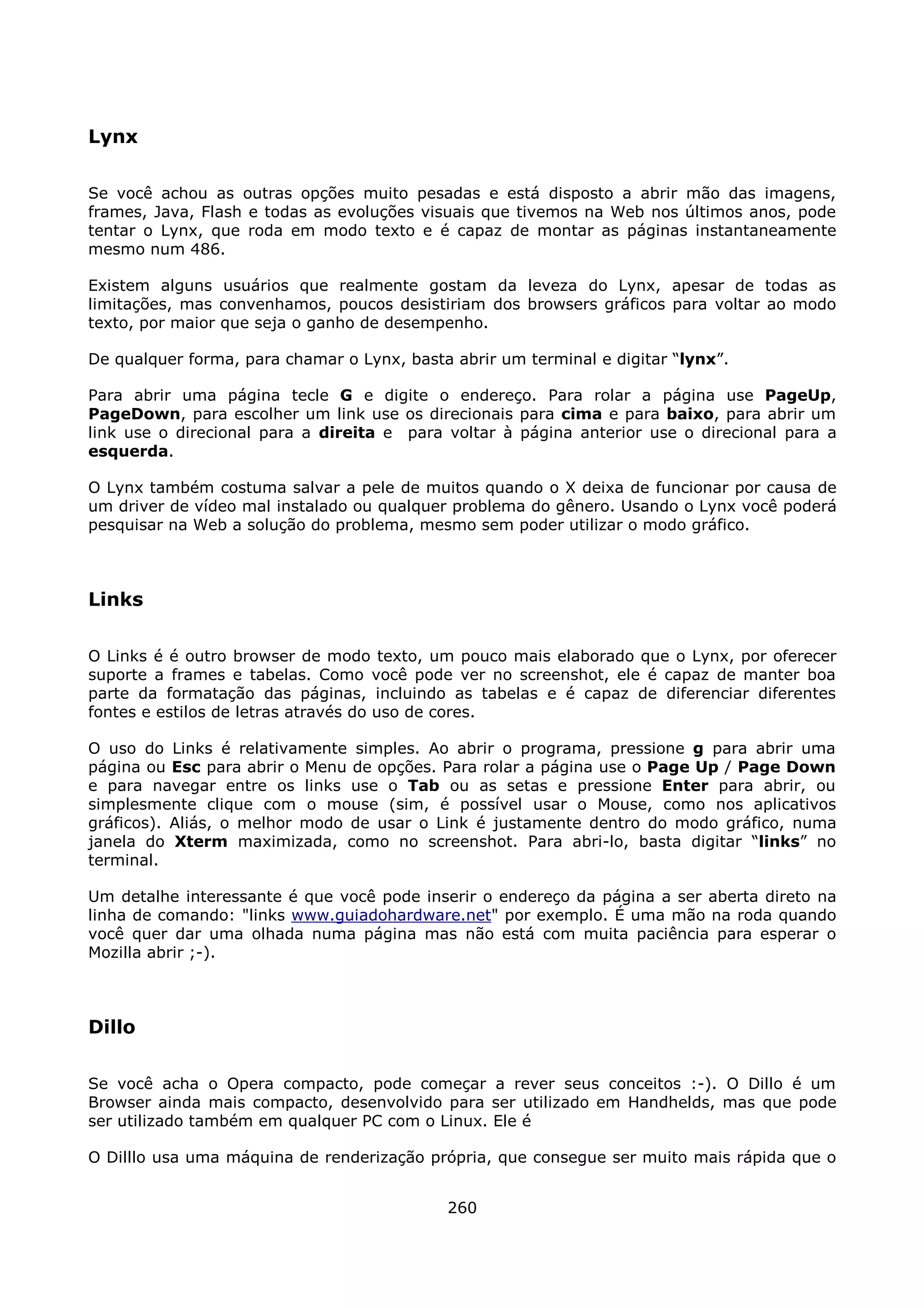 Lynx

Se você achou as outras opções muito pesadas e está disposto a abrir mão das imagens,
frames, Java, Flash e todas as evoluções visuais que tivemos na Web nos últimos anos, pode
tentar o Lynx, que roda em modo texto e é capaz de montar as páginas instantaneamente
mesmo num 486.

Existem alguns usuários que realmente gostam da leveza do Lynx, apesar de todas as
limitações, mas convenhamos, poucos desistiriam dos browsers gráficos para voltar ao modo
texto, por maior que seja o ganho de desempenho.

De qualquer forma, para chamar o Lynx, basta abrir um terminal e digitar “lynx”.

Para abrir uma página tecle G e digite o endereço. Para rolar a página use PageUp,
PageDown, para escolher um link use os direcionais para cima e para baixo, para abrir um
link use o direcional para a direita e para voltar à página anterior use o direcional para a
esquerda.

O Lynx também costuma salvar a pele de muitos quando o X deixa de funcionar por causa de
um driver de vídeo mal instalado ou qualquer problema do gênero. Usando o Lynx você poderá
pesquisar na Web a solução do problema, mesmo sem poder utilizar o modo gráfico.



Links

O Links é é outro browser de modo texto, um pouco mais elaborado que o Lynx, por oferecer
suporte a frames e tabelas. Como você pode ver no screenshot, ele é capaz de manter boa
parte da formatação das páginas, incluindo as tabelas e é capaz de diferenciar diferentes
fontes e estilos de letras através do uso de cores.

O uso do Links é relativamente simples. Ao abrir o programa, pressione g para abrir uma
página ou Esc para abrir o Menu de opções. Para rolar a página use o Page Up / Page Down
e para navegar entre os links use o Tab ou as setas e pressione Enter para abrir, ou
simplesmente clique com o mouse (sim, é possível usar o Mouse, como nos aplicativos
gráficos). Aliás, o melhor modo de usar o Link é justamente dentro do modo gráfico, numa
janela do Xterm maximizada, como no screenshot. Para abri-lo, basta digitar “links” no
terminal.

Um detalhe interessante é que você pode inserir o endereço da página a ser aberta direto na
linha de comando: "links www.guiadohardware.net" por exemplo. É uma mão na roda quando
você quer dar uma olhada numa página mas não está com muita paciência para esperar o
Mozilla abrir ;-).



Dillo

Se você acha o Opera compacto, pode começar a rever seus conceitos :-). O Dillo é um
Browser ainda mais compacto, desenvolvido para ser utilizado em Handhelds, mas que pode
ser utilizado também em qualquer PC com o Linux. Ele é

O Dilllo usa uma máquina de renderização própria, que consegue ser muito mais rápida que o


                                            260
 
