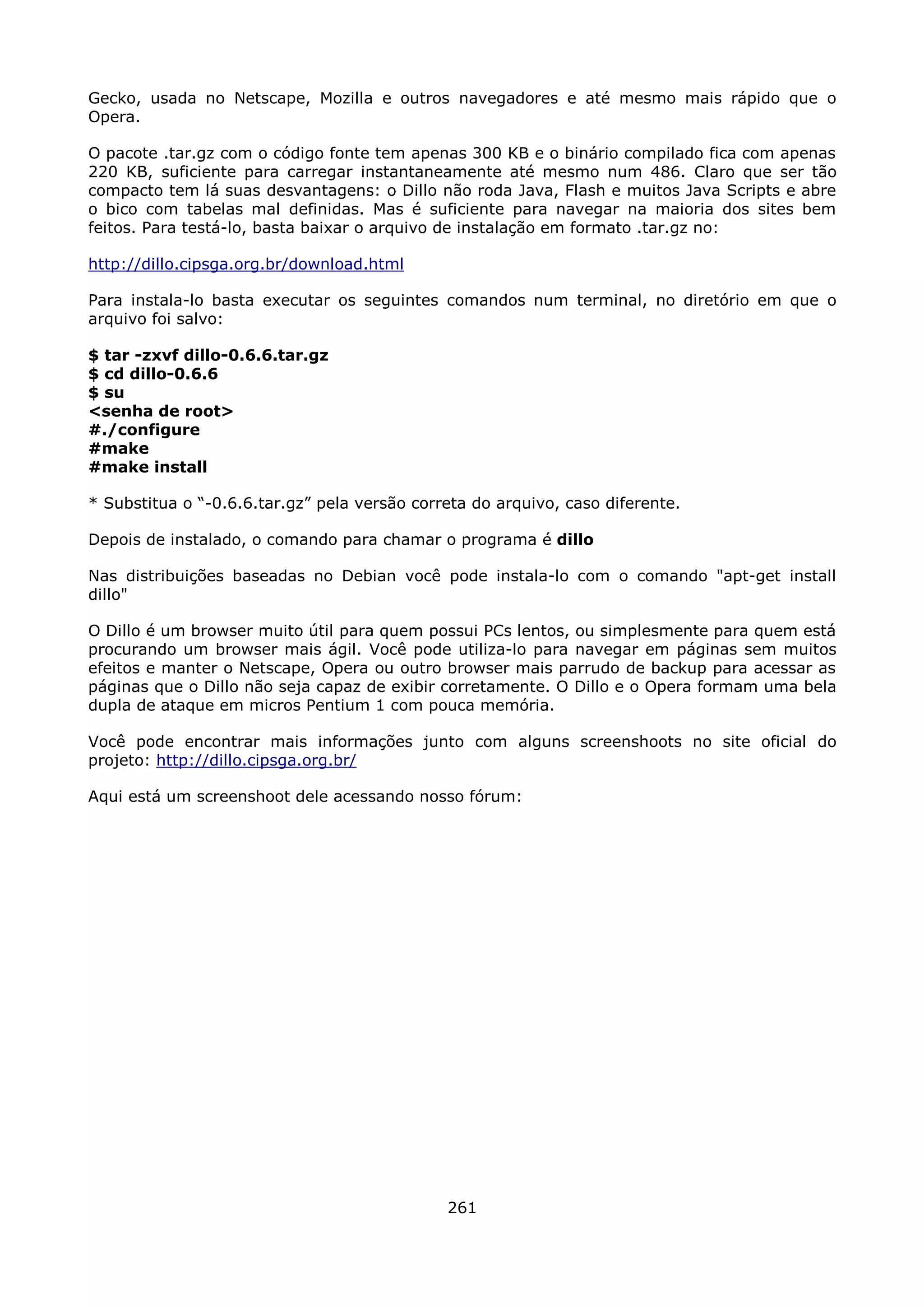 Gecko, usada no Netscape, Mozilla e outros navegadores e até mesmo mais rápido que o
Opera.

O pacote .tar.gz com o código fonte tem apenas 300 KB e o binário compilado fica com apenas
220 KB, suficiente para carregar instantaneamente até mesmo num 486. Claro que ser tão
compacto tem lá suas desvantagens: o Dillo não roda Java, Flash e muitos Java Scripts e abre
o bico com tabelas mal definidas. Mas é suficiente para navegar na maioria dos sites bem
feitos. Para testá-lo, basta baixar o arquivo de instalação em formato .tar.gz no:

http://dillo.cipsga.org.br/download.html

Para instala-lo basta executar os seguintes comandos num terminal, no diretório em que o
arquivo foi salvo:

$ tar -zxvf dillo-0.6.6.tar.gz
$ cd dillo-0.6.6
$ su
<senha de root>
#./configure
#make
#make install

* Substitua o “-0.6.6.tar.gz” pela versão correta do arquivo, caso diferente.

Depois de instalado, o comando para chamar o programa é dillo

Nas distribuições baseadas no Debian você pode instala-lo com o comando "apt-get install
dillo"

O Dillo é um browser muito útil para quem possui PCs lentos, ou simplesmente para quem está
procurando um browser mais ágil. Você pode utiliza-lo para navegar em páginas sem muitos
efeitos e manter o Netscape, Opera ou outro browser mais parrudo de backup para acessar as
páginas que o Dillo não seja capaz de exibir corretamente. O Dillo e o Opera formam uma bela
dupla de ataque em micros Pentium 1 com pouca memória.

Você pode encontrar mais informações junto com alguns screenshoots no site oficial do
projeto: http://dillo.cipsga.org.br/

Aqui está um screenshoot dele acessando nosso fórum:




                                              261
 