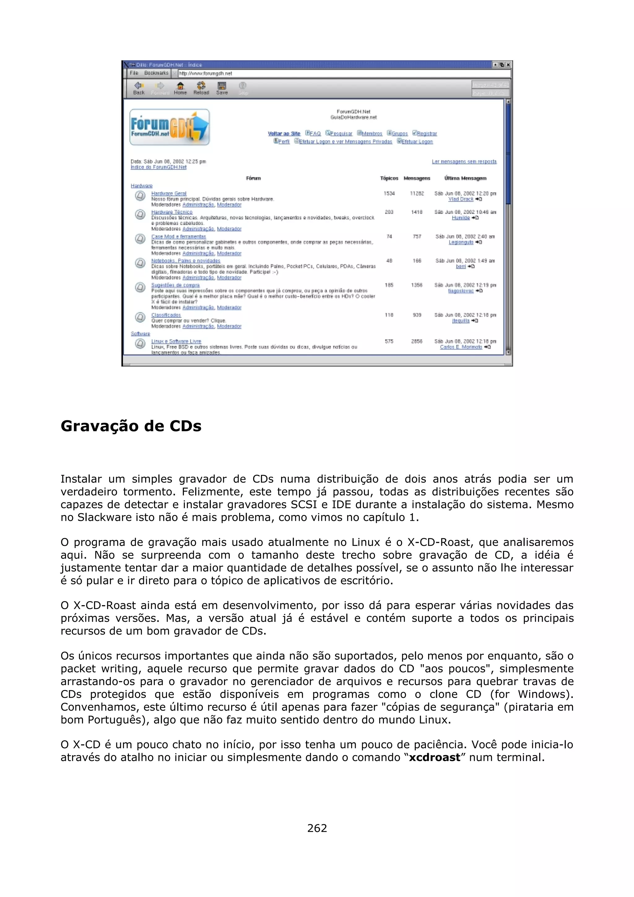 Gravação de CDs


Instalar um simples gravador de CDs numa distribuição de dois anos atrás podia ser um
verdadeiro tormento. Felizmente, este tempo já passou, todas as distribuições recentes são
capazes de detectar e instalar gravadores SCSI e IDE durante a instalação do sistema. Mesmo
no Slackware isto não é mais problema, como vimos no capítulo 1.

O programa de gravação mais usado atualmente no Linux é o X-CD-Roast, que analisaremos
aqui. Não se surpreenda com o tamanho deste trecho sobre gravação de CD, a idéia é
justamente tentar dar a maior quantidade de detalhes possível, se o assunto não lhe interessar
é só pular e ir direto para o tópico de aplicativos de escritório.

O X-CD-Roast ainda está em desenvolvimento, por isso dá para esperar várias novidades das
próximas versões. Mas, a versão atual já é estável e contém suporte a todos os principais
recursos de um bom gravador de CDs.

Os únicos recursos importantes que ainda não são suportados, pelo menos por enquanto, são o
packet writing, aquele recurso que permite gravar dados do CD "aos poucos", simplesmente
arrastando-os para o gravador no gerenciador de arquivos e recursos para quebrar travas de
CDs protegidos que estão disponíveis em programas como o clone CD (for Windows).
Convenhamos, este último recurso é útil apenas para fazer "cópias de segurança" (pirataria em
bom Português), algo que não faz muito sentido dentro do mundo Linux.

O X-CD é um pouco chato no início, por isso tenha um pouco de paciência. Você pode inicia-lo
através do atalho no iniciar ou simplesmente dando o comando “xcdroast” num terminal.




                                             262
 