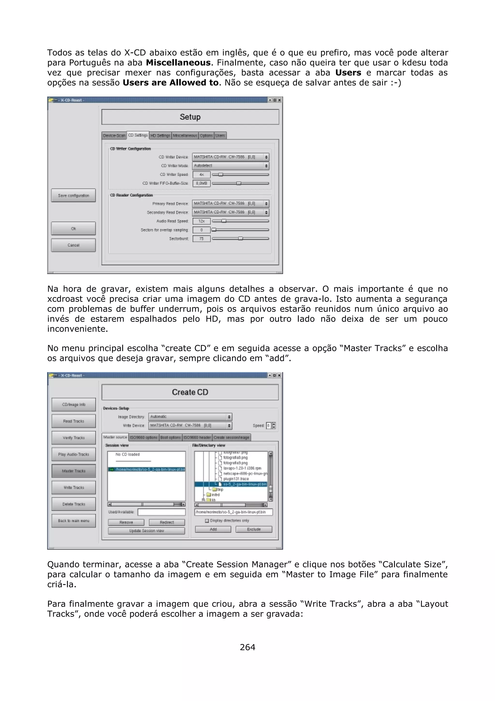 Todos as telas do X-CD abaixo estão em inglês, que é o que eu prefiro, mas você pode alterar
para Português na aba Miscellaneous. Finalmente, caso não queira ter que usar o kdesu toda
vez que precisar mexer nas configurações, basta acessar a aba Users e marcar todas as
opções na sessão Users are Allowed to. Não se esqueça de salvar antes de sair :-)




Na hora de gravar, existem mais alguns detalhes a observar. O mais importante é que no
xcdroast você precisa criar uma imagem do CD antes de grava-lo. Isto aumenta a segurança
com problemas de buffer underrum, pois os arquivos estarão reunidos num único arquivo ao
invés de estarem espalhados pelo HD, mas por outro lado não deixa de ser um pouco
inconveniente.

No menu principal escolha “create CD” e em seguida acesse a opção “Master Tracks” e escolha
os arquivos que deseja gravar, sempre clicando em “add”.




Quando terminar, acesse a aba “Create Session Manager” e clique nos botões “Calculate Size”,
para calcular o tamanho da imagem e em seguida em “Master to Image File” para finalmente
criá-la.

Para finalmente gravar a imagem que criou, abra a sessão “Write Tracks”, abra a aba “Layout
Tracks”, onde você poderá escolher a imagem a ser gravada:



                                            264
 