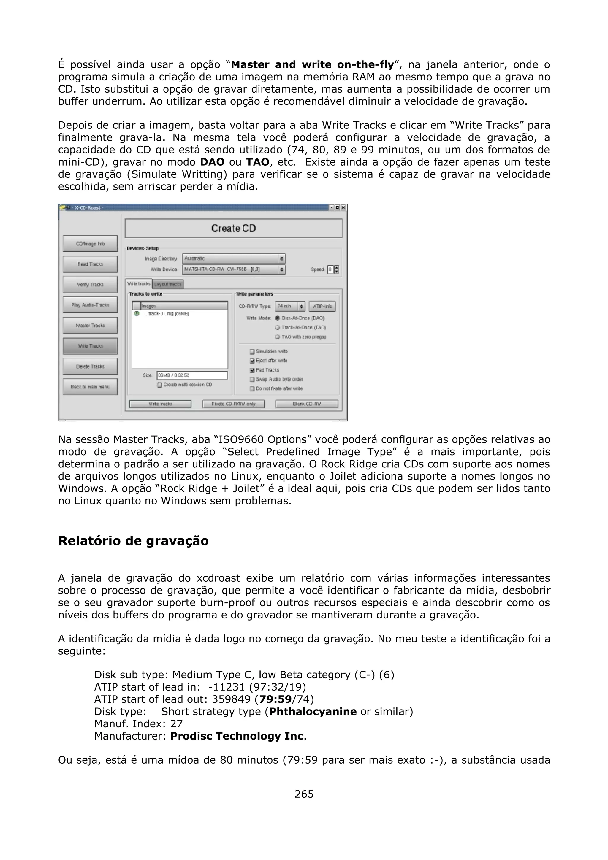 É possível ainda usar a opção “Master and write on-the-fly”, na janela anterior, onde o
programa simula a criação de uma imagem na memória RAM ao mesmo tempo que a grava no
CD. Isto substitui a opção de gravar diretamente, mas aumenta a possibilidade de ocorrer um
buffer underrum. Ao utilizar esta opção é recomendável diminuir a velocidade de gravação.

Depois de criar a imagem, basta voltar para a aba Write Tracks e clicar em “Write Tracks” para
finalmente grava-la. Na mesma tela você poderá configurar a velocidade de gravação, a
capacidade do CD que está sendo utilizado (74, 80, 89 e 99 minutos, ou um dos formatos de
mini-CD), gravar no modo DAO ou TAO, etc. Existe ainda a opção de fazer apenas um teste
de gravação (Simulate Writting) para verificar se o sistema é capaz de gravar na velocidade
escolhida, sem arriscar perder a mídia.




Na sessão Master Tracks, aba “ISO9660 Options” você poderá configurar as opções relativas ao
modo de gravação. A opção “Select Predefined Image Type” é a mais importante, pois
determina o padrão a ser utilizado na gravação. O Rock Ridge cria CDs com suporte aos nomes
de arquivos longos utilizados no Linux, enquanto o Joilet adiciona suporte a nomes longos no
Windows. A opção “Rock Ridge + Joilet” é a ideal aqui, pois cria CDs que podem ser lidos tanto
no Linux quanto no Windows sem problemas.



Relatório de gravação

A janela de gravação do xcdroast exibe um relatório com várias informações interessantes
sobre o processo de gravação, que permite a você identificar o fabricante da mídia, desbobrir
se o seu gravador suporte burn-proof ou outros recursos especiais e ainda descobrir como os
níveis dos buffers do programa e do gravador se mantiveram durante a gravação.

A identificação da mídia é dada logo no começo da gravação. No meu teste a identificação foi a
seguinte:

      Disk sub type: Medium Type C, low Beta category (C-) (6)
      ATIP start of lead in: -11231 (97:32/19)
      ATIP start of lead out: 359849 (79:59/74)
      Disk type: Short strategy type (Phthalocyanine or similar)
      Manuf. Index: 27
      Manufacturer: Prodisc Technology Inc.

Ou seja, está é uma mídoa de 80 minutos (79:59 para ser mais exato :-), a substância usada


                                             265
 