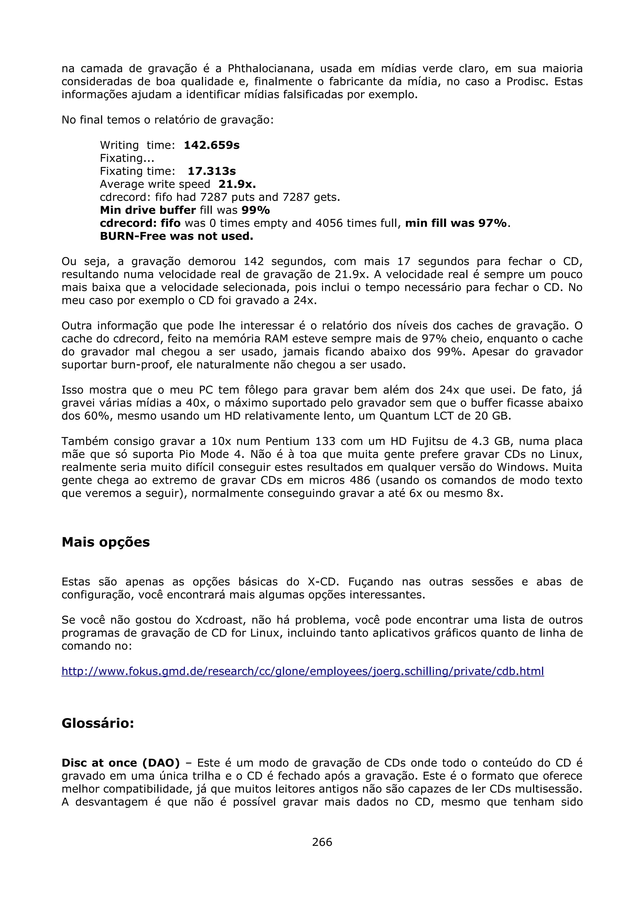 na camada de gravação é a Phthalocianana, usada em mídias verde claro, em sua maioria
consideradas de boa qualidade e, finalmente o fabricante da mídia, no caso a Prodisc. Estas
informações ajudam a identificar mídias falsificadas por exemplo.

No final temos o relatório de gravação:

       Writing time: 142.659s
       Fixating...
       Fixating time: 17.313s
       Average write speed 21.9x.
       cdrecord: fifo had 7287 puts and 7287 gets.
       Min drive buffer fill was 99%
       cdrecord: fifo was 0 times empty and 4056 times full, min fill was 97%.
       BURN-Free was not used.

Ou seja, a gravação demorou 142 segundos, com mais 17 segundos para fechar o CD,
resultando numa velocidade real de gravação de 21.9x. A velocidade real é sempre um pouco
mais baixa que a velocidade selecionada, pois inclui o tempo necessário para fechar o CD. No
meu caso por exemplo o CD foi gravado a 24x.

Outra informação que pode lhe interessar é o relatório dos níveis dos caches de gravação. O
cache do cdrecord, feito na memória RAM esteve sempre mais de 97% cheio, enquanto o cache
do gravador mal chegou a ser usado, jamais ficando abaixo dos 99%. Apesar do gravador
suportar burn-proof, ele naturalmente não chegou a ser usado.

Isso mostra que o meu PC tem fôlego para gravar bem além dos 24x que usei. De fato, já
gravei várias mídias a 40x, o máximo suportado pelo gravador sem que o buffer ficasse abaixo
dos 60%, mesmo usando um HD relativamente lento, um Quantum LCT de 20 GB.

Também consigo gravar a 10x num Pentium 133 com um HD Fujitsu de 4.3 GB, numa placa
mãe que só suporta Pio Mode 4. Não é à toa que muita gente prefere gravar CDs no Linux,
realmente seria muito difícil conseguir estes resultados em qualquer versão do Windows. Muita
gente chega ao extremo de gravar CDs em micros 486 (usando os comandos de modo texto
que veremos a seguir), normalmente conseguindo gravar a até 6x ou mesmo 8x.



Mais opções

Estas são apenas as opções básicas do X-CD. Fuçando nas outras sessões e abas de
configuração, você encontrará mais algumas opções interessantes.

Se você não gostou do Xcdroast, não há problema, você pode encontrar uma lista de outros
programas de gravação de CD for Linux, incluindo tanto aplicativos gráficos quanto de linha de
comando no:

http://www.fokus.gmd.de/research/cc/glone/employees/joerg.schilling/private/cdb.html



Glossário:

Disc at once (DAO) – Este é um modo de gravação de CDs onde todo o conteúdo do CD é
gravado em uma única trilha e o CD é fechado após a gravação. Este é o formato que oferece
melhor compatibilidade, já que muitos leitores antigos não são capazes de ler CDs multisessão.
A desvantagem é que não é possível gravar mais dados no CD, mesmo que tenham sido


                                             266
 