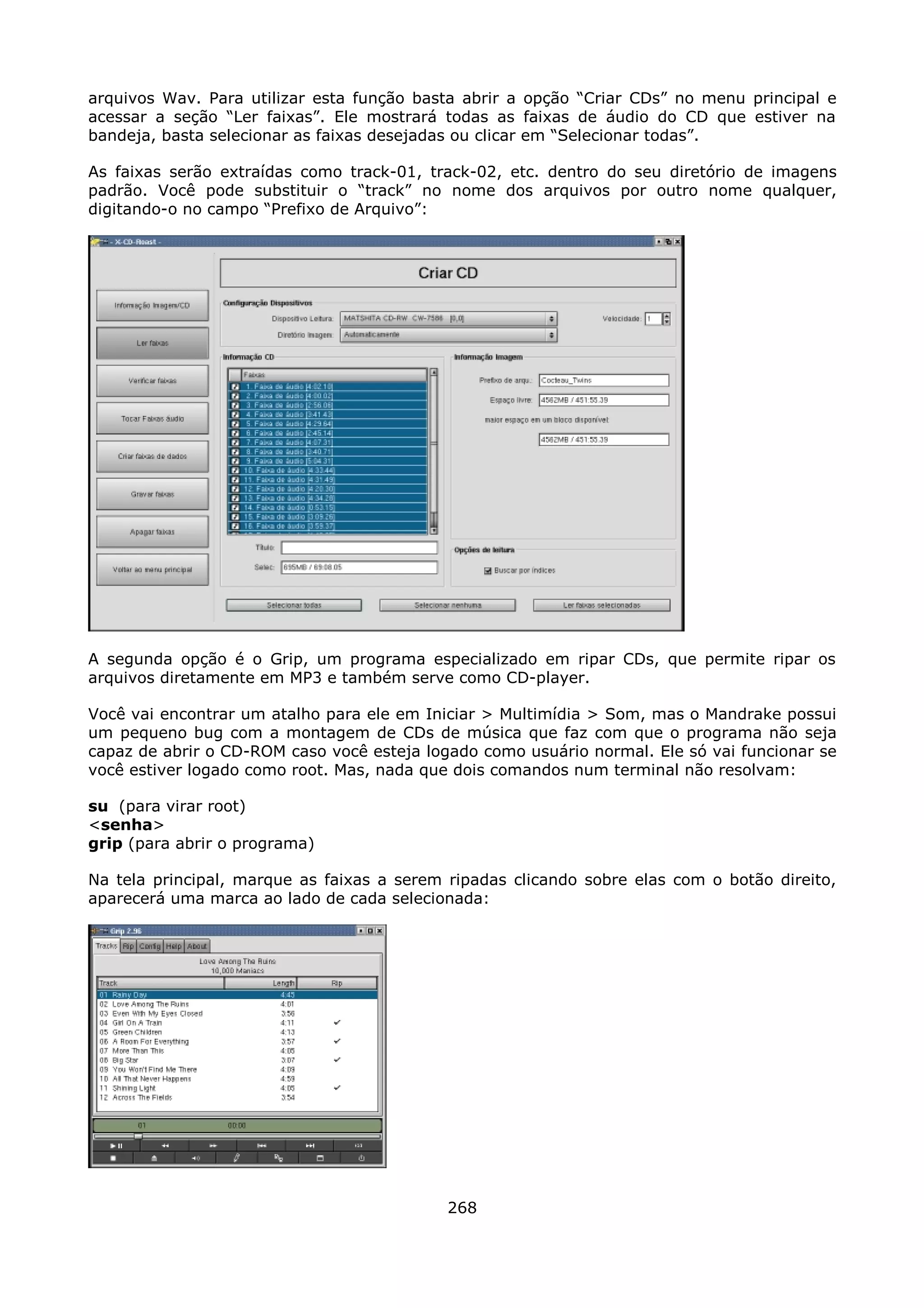 arquivos Wav. Para utilizar esta função basta abrir a opção “Criar CDs” no menu principal e
acessar a seção “Ler faixas”. Ele mostrará todas as faixas de áudio do CD que estiver na
bandeja, basta selecionar as faixas desejadas ou clicar em “Selecionar todas”.

As faixas serão extraídas como track-01, track-02, etc. dentro do seu diretório de imagens
padrão. Você pode substituir o “track” no nome dos arquivos por outro nome qualquer,
digitando-o no campo “Prefixo de Arquivo”:




A segunda opção é o Grip, um programa especializado em ripar CDs, que permite ripar os
arquivos diretamente em MP3 e também serve como CD-player.

Você vai encontrar um atalho para ele em Iniciar > Multimídia > Som, mas o Mandrake possui
um pequeno bug com a montagem de CDs de música que faz com que o programa não seja
capaz de abrir o CD-ROM caso você esteja logado como usuário normal. Ele só vai funcionar se
você estiver logado como root. Mas, nada que dois comandos num terminal não resolvam:

su (para virar root)
<senha>
grip (para abrir o programa)

Na tela principal, marque as faixas a serem ripadas clicando sobre elas com o botão direito,
aparecerá uma marca ao lado de cada selecionada:




                                            268
 