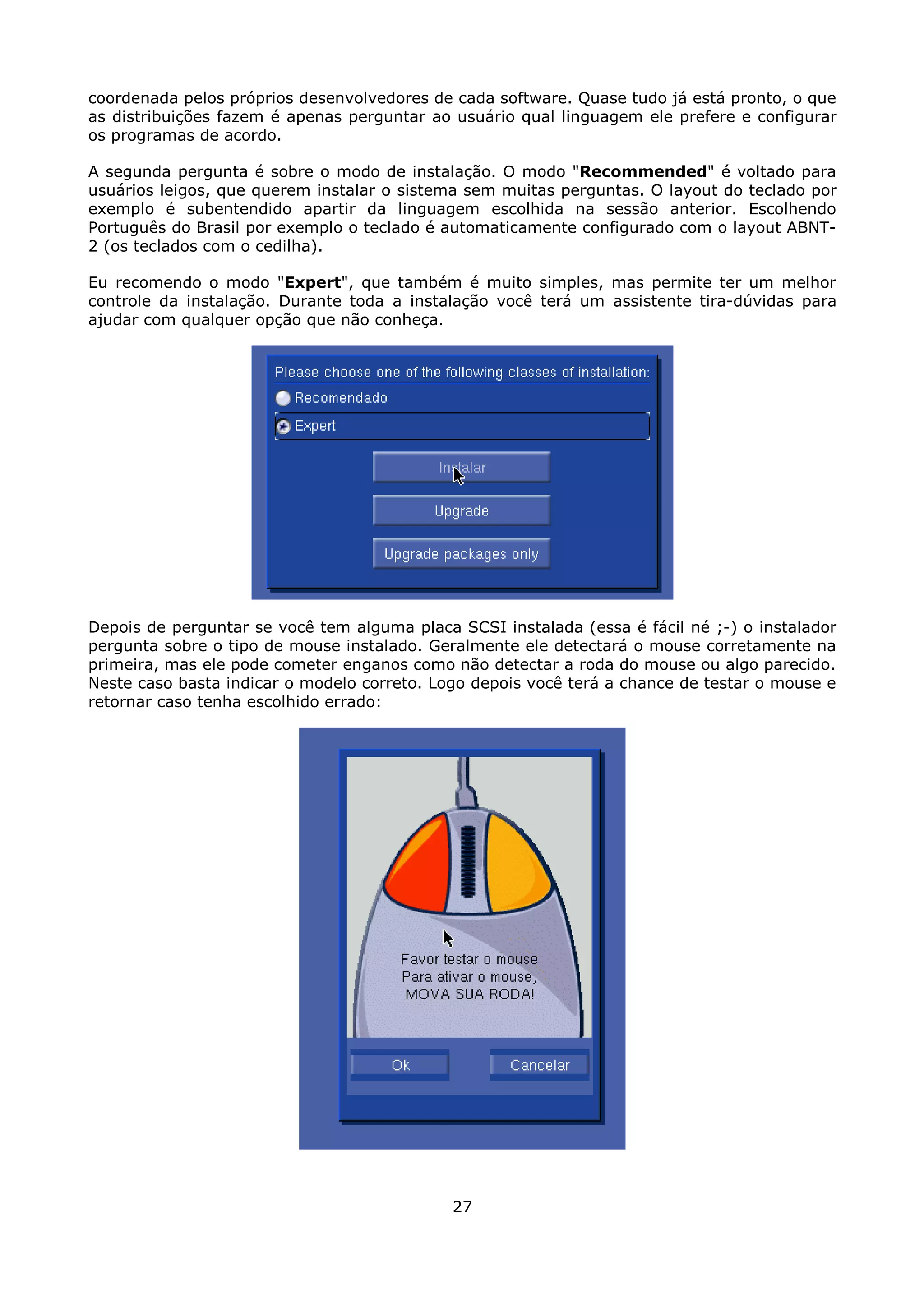 coordenada pelos próprios desenvolvedores de cada software. Quase tudo já está pronto, o que
as distribuições fazem é apenas perguntar ao usuário qual linguagem ele prefere e configurar
os programas de acordo.

A segunda pergunta é sobre o modo de instalação. O modo "Recommended" é voltado para
usuários leigos, que querem instalar o sistema sem muitas perguntas. O layout do teclado por
exemplo é subentendido apartir da linguagem escolhida na sessão anterior. Escolhendo
Português do Brasil por exemplo o teclado é automaticamente configurado com o layout ABNT-
2 (os teclados com o cedilha).

Eu recomendo o modo "Expert", que também é muito simples, mas permite ter um melhor
controle da instalação. Durante toda a instalação você terá um assistente tira-dúvidas para
ajudar com qualquer opção que não conheça.




Depois de perguntar se você tem alguma placa SCSI instalada (essa é fácil né ;-) o instalador
pergunta sobre o tipo de mouse instalado. Geralmente ele detectará o mouse corretamente na
primeira, mas ele pode cometer enganos como não detectar a roda do mouse ou algo parecido.
Neste caso basta indicar o modelo correto. Logo depois você terá a chance de testar o mouse e
retornar caso tenha escolhido errado:




                                             27
 