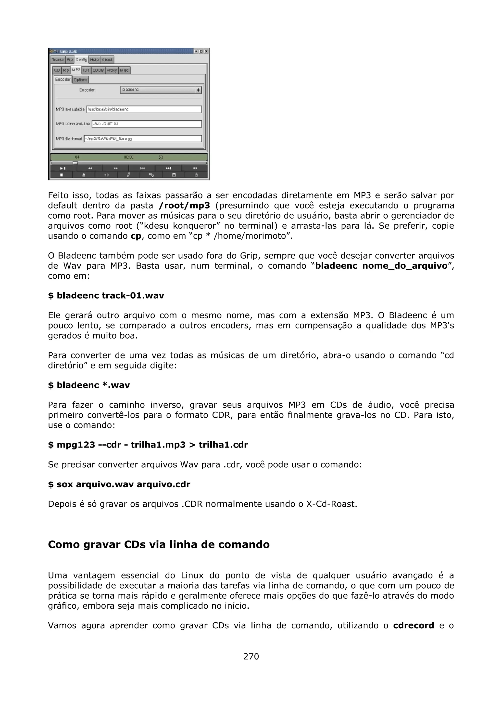 Feito isso, todas as faixas passarão a ser encodadas diretamente em MP3 e serão salvar por
default dentro da pasta /root/mp3 (presumindo que você esteja executando o programa
como root. Para mover as músicas para o seu diretório de usuário, basta abrir o gerenciador de
arquivos como root (“kdesu konqueror” no terminal) e arrasta-las para lá. Se preferir, copie
usando o comando cp, como em “cp * /home/morimoto”.

O Bladeenc também pode ser usado fora do Grip, sempre que você desejar converter arquivos
de Wav para MP3. Basta usar, num terminal, o comando “bladeenc nome_do_arquivo”,
como em:

$ bladeenc track-01.wav

Ele gerará outro arquivo com o mesmo nome, mas com a extensão MP3. O Bladeenc é um
pouco lento, se comparado a outros encoders, mas em compensação a qualidade dos MP3's
gerados é muito boa.

Para converter de uma vez todas as músicas de um diretório, abra-o usando o comando “cd
diretório” e em seguida digite:

$ bladeenc *.wav

Para fazer o caminho inverso, gravar seus arquivos MP3 em CDs de áudio, você precisa
primeiro convertê-los para o formato CDR, para então finalmente grava-los no CD. Para isto,
use o comando:

$ mpg123 --cdr - trilha1.mp3 > trilha1.cdr

Se precisar converter arquivos Wav para .cdr, você pode usar o comando:

$ sox arquivo.wav arquivo.cdr

Depois é só gravar os arquivos .CDR normalmente usando o X-Cd-Roast.



Como gravar CDs via linha de comando

Uma vantagem essencial do Linux do ponto de vista de qualquer usuário avançado é a
possibilidade de executar a maioria das tarefas via linha de comando, o que com um pouco de
prática se torna mais rápido e geralmente oferece mais opções do que fazê-lo através do modo
gráfico, embora seja mais complicado no início.

Vamos agora aprender como gravar CDs via linha de comando, utilizando o cdrecord e o


                                             270
 