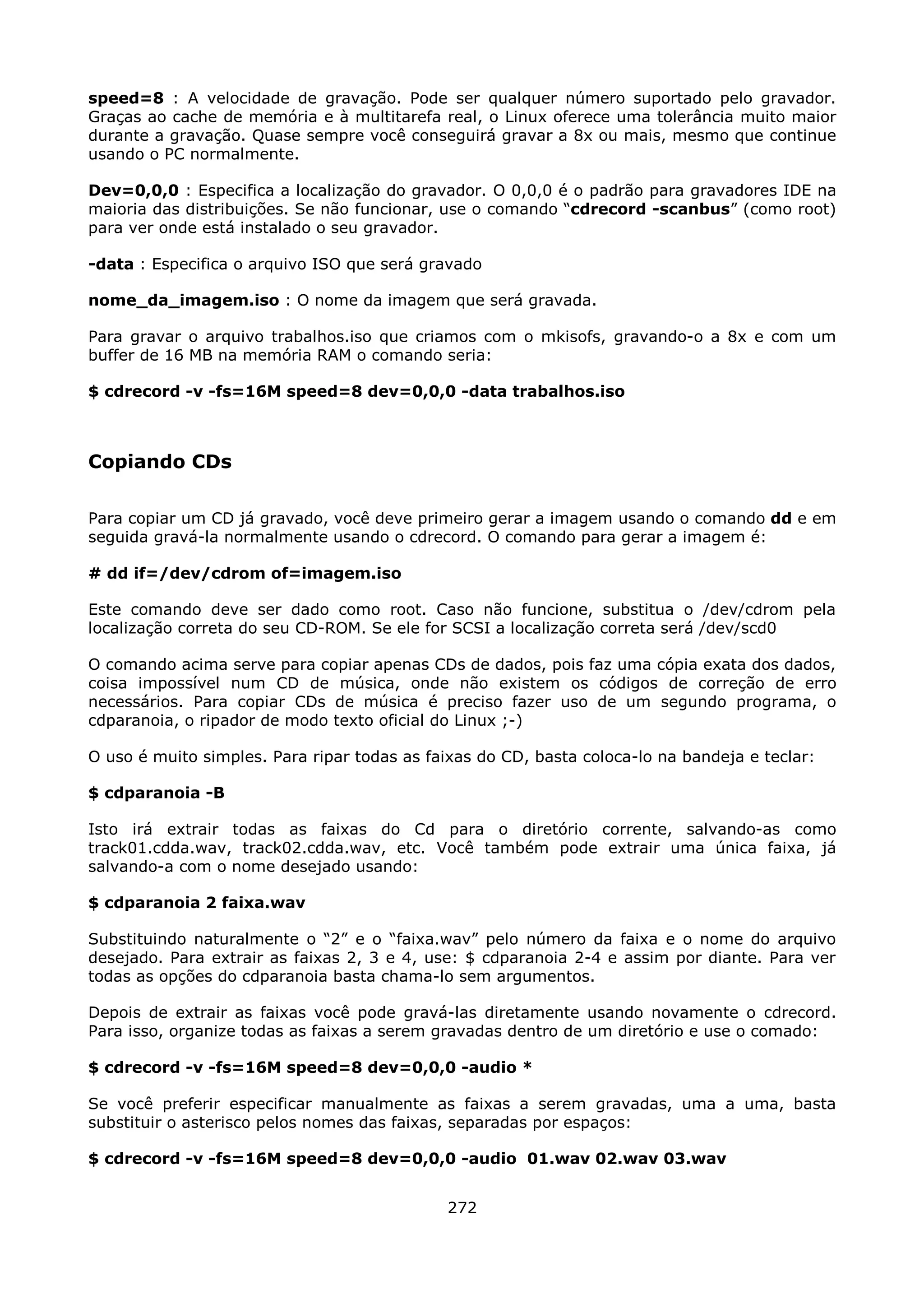 speed=8 : A velocidade de gravação. Pode ser qualquer número suportado pelo gravador.
Graças ao cache de memória e à multitarefa real, o Linux oferece uma tolerância muito maior
durante a gravação. Quase sempre você conseguirá gravar a 8x ou mais, mesmo que continue
usando o PC normalmente.

Dev=0,0,0 : Especifica a localização do gravador. O 0,0,0 é o padrão para gravadores IDE na
maioria das distribuições. Se não funcionar, use o comando “cdrecord -scanbus” (como root)
para ver onde está instalado o seu gravador.

-data : Especifica o arquivo ISO que será gravado

nome_da_imagem.iso : O nome da imagem que será gravada.

Para gravar o arquivo trabalhos.iso que criamos com o mkisofs, gravando-o a 8x e com um
buffer de 16 MB na memória RAM o comando seria:

$ cdrecord -v -fs=16M speed=8 dev=0,0,0 -data trabalhos.iso



Copiando CDs

Para copiar um CD já gravado, você deve primeiro gerar a imagem usando o comando dd e em
seguida gravá-la normalmente usando o cdrecord. O comando para gerar a imagem é:

# dd if=/dev/cdrom of=imagem.iso

Este comando deve ser dado como root. Caso não funcione, substitua o /dev/cdrom pela
localização correta do seu CD-ROM. Se ele for SCSI a localização correta será /dev/scd0

O comando acima serve para copiar apenas CDs de dados, pois faz uma cópia exata dos dados,
coisa impossível num CD de música, onde não existem os códigos de correção de erro
necessários. Para copiar CDs de música é preciso fazer uso de um segundo programa, o
cdparanoia, o ripador de modo texto oficial do Linux ;-)

O uso é muito simples. Para ripar todas as faixas do CD, basta coloca-lo na bandeja e teclar:

$ cdparanoia -B

Isto irá extrair todas as faixas do Cd para o diretório corrente, salvando-as como
track01.cdda.wav, track02.cdda.wav, etc. Você também pode extrair uma única faixa, já
salvando-a com o nome desejado usando:

$ cdparanoia 2 faixa.wav

Substituindo naturalmente o “2” e o “faixa.wav” pelo número da faixa e o nome do arquivo
desejado. Para extrair as faixas 2, 3 e 4, use: $ cdparanoia 2-4 e assim por diante. Para ver
todas as opções do cdparanoia basta chama-lo sem argumentos.

Depois de extrair as faixas você pode gravá-las diretamente usando novamente o cdrecord.
Para isso, organize todas as faixas a serem gravadas dentro de um diretório e use o comado:

$ cdrecord -v -fs=16M speed=8 dev=0,0,0 -audio *

Se você preferir especificar manualmente as faixas a serem gravadas, uma a uma, basta
substituir o asterisco pelos nomes das faixas, separadas por espaços:

$ cdrecord -v -fs=16M speed=8 dev=0,0,0 -audio 01.wav 02.wav 03.wav


                                             272
 