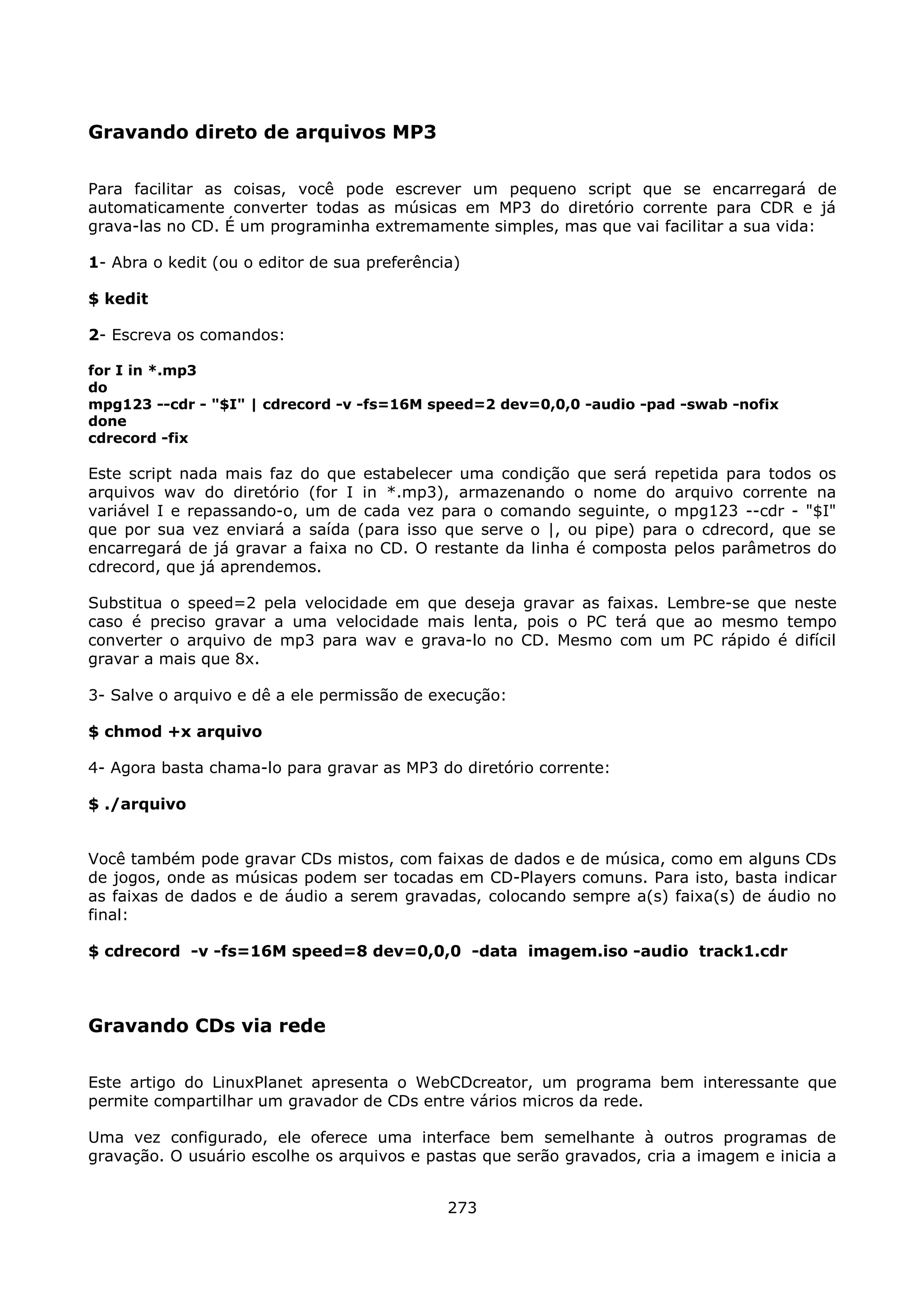 Gravando direto de arquivos MP3

Para facilitar as coisas, você pode escrever um pequeno script que se encarregará de
automaticamente converter todas as músicas em MP3 do diretório corrente para CDR e já
grava-las no CD. É um programinha extremamente simples, mas que vai facilitar a sua vida:

1- Abra o kedit (ou o editor de sua preferência)

$ kedit

2- Escreva os comandos:

for I in *.mp3
do
mpg123 --cdr - "$I" | cdrecord -v -fs=16M speed=2 dev=0,0,0 -audio -pad -swab -nofix
done
cdrecord -fix

Este script nada mais faz do que estabelecer uma condição que será repetida para todos os
arquivos wav do diretório (for I in *.mp3), armazenando o nome do arquivo corrente na
variável I e repassando-o, um de cada vez para o comando seguinte, o mpg123 --cdr - "$I"
que por sua vez enviará a saída (para isso que serve o |, ou pipe) para o cdrecord, que se
encarregará de já gravar a faixa no CD. O restante da linha é composta pelos parâmetros do
cdrecord, que já aprendemos.

Substitua o speed=2 pela velocidade em que deseja gravar as faixas. Lembre-se que neste
caso é preciso gravar a uma velocidade mais lenta, pois o PC terá que ao mesmo tempo
converter o arquivo de mp3 para wav e grava-lo no CD. Mesmo com um PC rápido é difícil
gravar a mais que 8x.

3- Salve o arquivo e dê a ele permissão de execução:

$ chmod +x arquivo

4- Agora basta chama-lo para gravar as MP3 do diretório corrente:

$ ./arquivo


Você também pode gravar CDs mistos, com faixas de dados e de música, como em alguns CDs
de jogos, onde as músicas podem ser tocadas em CD-Players comuns. Para isto, basta indicar
as faixas de dados e de áudio a serem gravadas, colocando sempre a(s) faixa(s) de áudio no
final:

$ cdrecord -v -fs=16M speed=8 dev=0,0,0 -data imagem.iso -audio track1.cdr



Gravando CDs via rede

Este artigo do LinuxPlanet apresenta o WebCDcreator, um programa bem interessante que
permite compartilhar um gravador de CDs entre vários micros da rede.

Uma vez configurado, ele oferece uma interface bem semelhante à outros programas de
gravação. O usuário escolhe os arquivos e pastas que serão gravados, cria a imagem e inicia a


                                              273
 