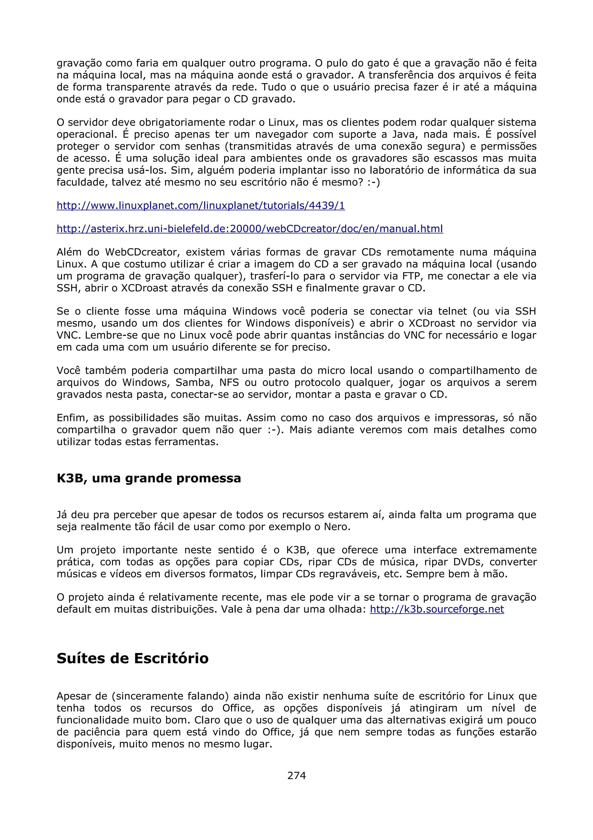gravação como faria em qualquer outro programa. O pulo do gato é que a gravação não é feita
na máquina local, mas na máquina aonde está o gravador. A transferência dos arquivos é feita
de forma transparente através da rede. Tudo o que o usuário precisa fazer é ir até a máquina
onde está o gravador para pegar o CD gravado.

O servidor deve obrigatoriamente rodar o Linux, mas os clientes podem rodar qualquer sistema
operacional. É preciso apenas ter um navegador com suporte a Java, nada mais. É possível
proteger o servidor com senhas (transmitidas através de uma conexão segura) e permissões
de acesso. É uma solução ideal para ambientes onde os gravadores são escassos mas muita
gente precisa usá-los. Sim, alguém poderia implantar isso no laboratório de informática da sua
faculdade, talvez até mesmo no seu escritório não é mesmo? :-)

http://www.linuxplanet.com/linuxplanet/tutorials/4439/1

http://asterix.hrz.uni-bielefeld.de:20000/webCDcreator/doc/en/manual.html

Além do WebCDcreator, existem várias formas de gravar CDs remotamente numa máquina
Linux. A que costumo utilizar é criar a imagem do CD a ser gravado na máquina local (usando
um programa de gravação qualquer), trasferí-lo para o servidor via FTP, me conectar a ele via
SSH, abrir o XCDroast através da conexão SSH e finalmente gravar o CD.

Se o cliente fosse uma máquina Windows você poderia se conectar via telnet (ou via SSH
mesmo, usando um dos clientes for Windows disponíveis) e abrir o XCDroast no servidor via
VNC. Lembre-se que no Linux você pode abrir quantas instâncias do VNC for necessário e logar
em cada uma com um usuário diferente se for preciso.

Você também poderia compartilhar uma pasta do micro local usando o compartilhamento de
arquivos do Windows, Samba, NFS ou outro protocolo qualquer, jogar os arquivos a serem
gravados nesta pasta, conectar-se ao servidor, montar a pasta e gravar o CD.

Enfim, as possibilidades são muitas. Assim como no caso dos arquivos e impressoras, só não
compartilha o gravador quem não quer :-). Mais adiante veremos com mais detalhes como
utilizar todas estas ferramentas.


K3B, uma grande promessa

Já deu pra perceber que apesar de todos os recursos estarem aí, ainda falta um programa que
seja realmente tão fácil de usar como por exemplo o Nero.

Um projeto importante neste sentido é o K3B, que oferece uma interface extremamente
prática, com todas as opções para copiar CDs, ripar CDs de música, ripar DVDs, converter
músicas e vídeos em diversos formatos, limpar CDs regraváveis, etc. Sempre bem à mão.

O projeto ainda é relativamente recente, mas ele pode vir a se tornar o programa de gravação
default em muitas distribuições. Vale à pena dar uma olhada: http://k3b.sourceforge.net




Suítes de Escritório

Apesar de (sinceramente falando) ainda não existir nenhuma suíte de escritório for Linux que
tenha todos os recursos do Office, as opções disponíveis já atingiram um nível de
funcionalidade muito bom. Claro que o uso de qualquer uma das alternativas exigirá um pouco
de paciência para quem está vindo do Office, já que nem sempre todas as funções estarão
disponíveis, muito menos no mesmo lugar.


                                             274
 
