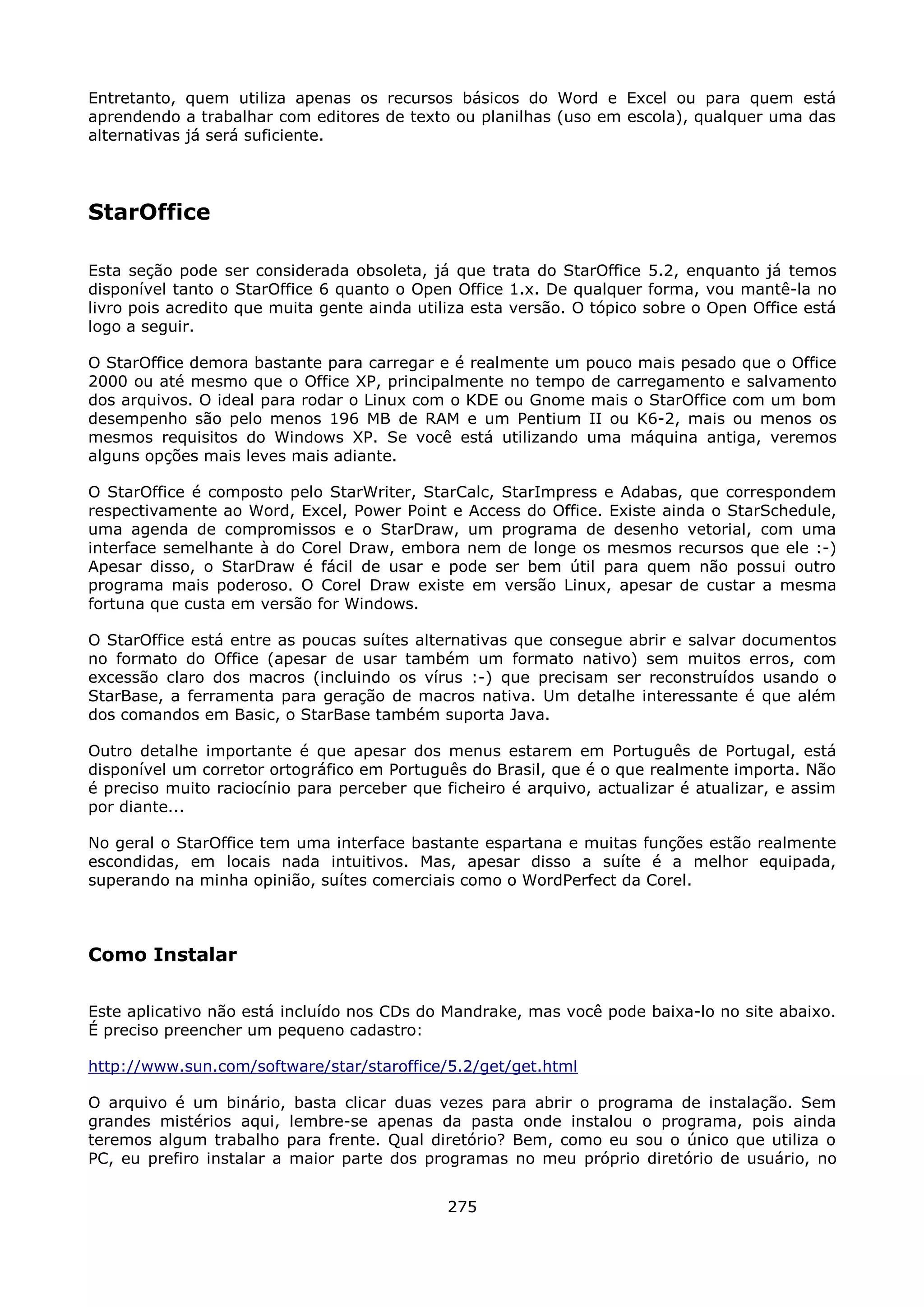 Entretanto, quem utiliza apenas os recursos básicos do Word e Excel ou para quem está
aprendendo a trabalhar com editores de texto ou planilhas (uso em escola), qualquer uma das
alternativas já será suficiente.




StarOffice

Esta seção pode ser considerada obsoleta, já que trata do StarOffice 5.2, enquanto já temos
disponível tanto o StarOffice 6 quanto o Open Office 1.x. De qualquer forma, vou mantê-la no
livro pois acredito que muita gente ainda utiliza esta versão. O tópico sobre o Open Office está
logo a seguir.

O StarOffice demora bastante para carregar e é realmente um pouco mais pesado que o Office
2000 ou até mesmo que o Office XP, principalmente no tempo de carregamento e salvamento
dos arquivos. O ideal para rodar o Linux com o KDE ou Gnome mais o StarOffice com um bom
desempenho são pelo menos 196 MB de RAM e um Pentium II ou K6-2, mais ou menos os
mesmos requisitos do Windows XP. Se você está utilizando uma máquina antiga, veremos
alguns opções mais leves mais adiante.

O StarOffice é composto pelo StarWriter, StarCalc, StarImpress e Adabas, que correspondem
respectivamente ao Word, Excel, Power Point e Access do Office. Existe ainda o StarSchedule,
uma agenda de compromissos e o StarDraw, um programa de desenho vetorial, com uma
interface semelhante à do Corel Draw, embora nem de longe os mesmos recursos que ele :-)
Apesar disso, o StarDraw é fácil de usar e pode ser bem útil para quem não possui outro
programa mais poderoso. O Corel Draw existe em versão Linux, apesar de custar a mesma
fortuna que custa em versão for Windows.

O StarOffice está entre as poucas suítes alternativas que consegue abrir e salvar documentos
no formato do Office (apesar de usar também um formato nativo) sem muitos erros, com
excessão claro dos macros (incluindo os vírus :-) que precisam ser reconstruídos usando o
StarBase, a ferramenta para geração de macros nativa. Um detalhe interessante é que além
dos comandos em Basic, o StarBase também suporta Java.

Outro detalhe importante é que apesar dos menus estarem em Português de Portugal, está
disponível um corretor ortográfico em Português do Brasil, que é o que realmente importa. Não
é preciso muito raciocínio para perceber que ficheiro é arquivo, actualizar é atualizar, e assim
por diante...

No geral o StarOffice tem uma interface bastante espartana e muitas funções estão realmente
escondidas, em locais nada intuitivos. Mas, apesar disso a suíte é a melhor equipada,
superando na minha opinião, suítes comerciais como o WordPerfect da Corel.



Como Instalar

Este aplicativo não está incluído nos CDs do Mandrake, mas você pode baixa-lo no site abaixo.
É preciso preencher um pequeno cadastro:

http://www.sun.com/software/star/staroffice/5.2/get/get.html

O arquivo é um binário, basta clicar duas vezes para abrir o programa de instalação. Sem
grandes mistérios aqui, lembre-se apenas da pasta onde instalou o programa, pois ainda
teremos algum trabalho para frente. Qual diretório? Bem, como eu sou o único que utiliza o
PC, eu prefiro instalar a maior parte dos programas no meu próprio diretório de usuário, no


                                              275
 
