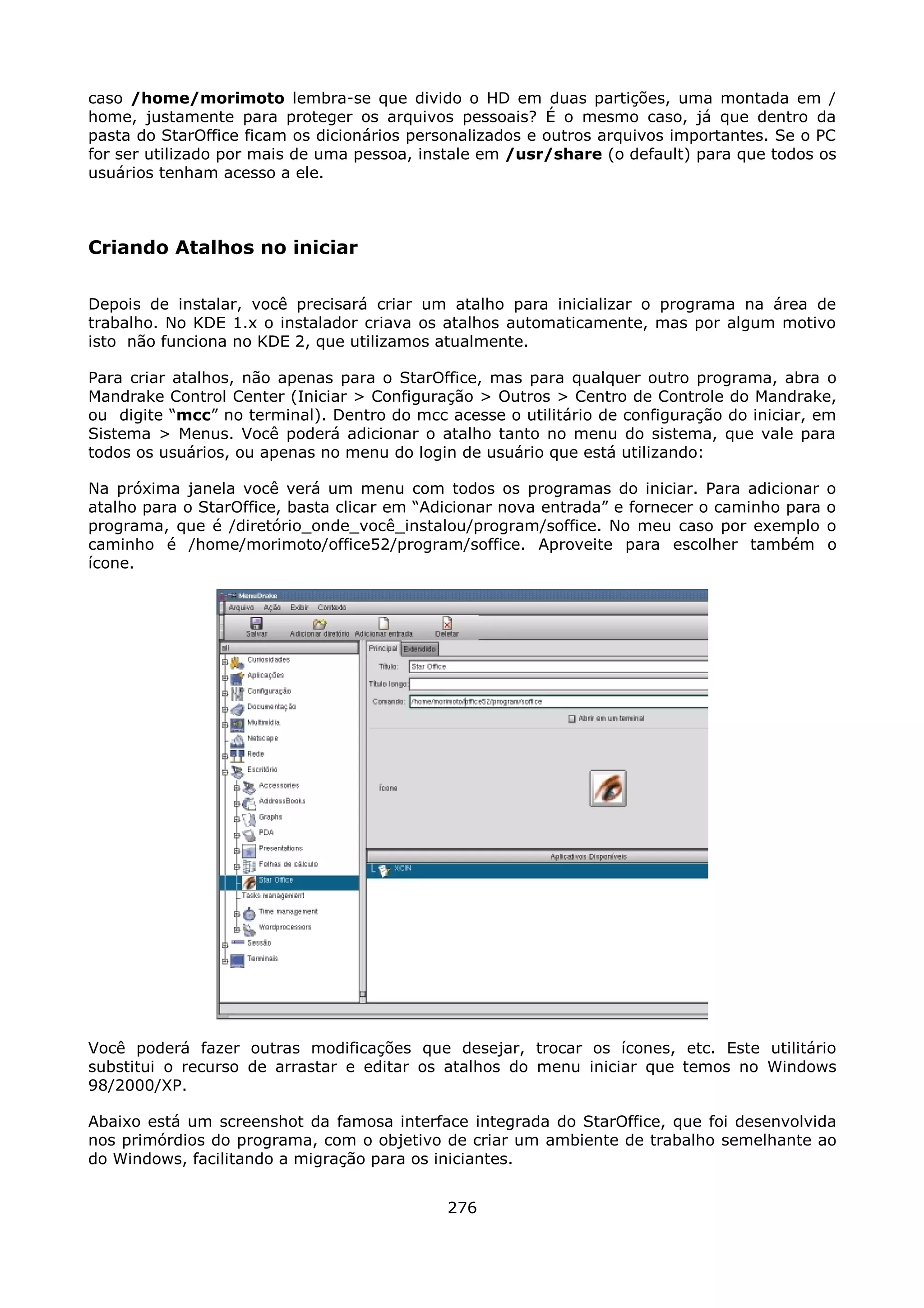 caso /home/morimoto lembra-se que divido o HD em duas partições, uma montada em /
home, justamente para proteger os arquivos pessoais? É o mesmo caso, já que dentro da
pasta do StarOffice ficam os dicionários personalizados e outros arquivos importantes. Se o PC
for ser utilizado por mais de uma pessoa, instale em /usr/share (o default) para que todos os
usuários tenham acesso a ele.



Criando Atalhos no iniciar

Depois de instalar, você precisará criar um atalho para inicializar o programa na área de
trabalho. No KDE 1.x o instalador criava os atalhos automaticamente, mas por algum motivo
isto não funciona no KDE 2, que utilizamos atualmente.

Para criar atalhos, não apenas para o StarOffice, mas para qualquer outro programa, abra o
Mandrake Control Center (Iniciar > Configuração > Outros > Centro de Controle do Mandrake,
ou digite “mcc” no terminal). Dentro do mcc acesse o utilitário de configuração do iniciar, em
Sistema > Menus. Você poderá adicionar o atalho tanto no menu do sistema, que vale para
todos os usuários, ou apenas no menu do login de usuário que está utilizando:

Na próxima janela você verá um menu com todos os programas do iniciar. Para adicionar          o
atalho para o StarOffice, basta clicar em “Adicionar nova entrada” e fornecer o caminho para   o
programa, que é /diretório_onde_você_instalou/program/soffice. No meu caso por exemplo         o
caminho é /home/morimoto/office52/program/soffice. Aproveite para escolher também              o
ícone.




Você poderá fazer outras modificações que desejar, trocar os ícones, etc. Este utilitário
substitui o recurso de arrastar e editar os atalhos do menu iniciar que temos no Windows
98/2000/XP.

Abaixo está um screenshot da famosa interface integrada do StarOffice, que foi desenvolvida
nos primórdios do programa, com o objetivo de criar um ambiente de trabalho semelhante ao
do Windows, facilitando a migração para os iniciantes.


                                             276
 