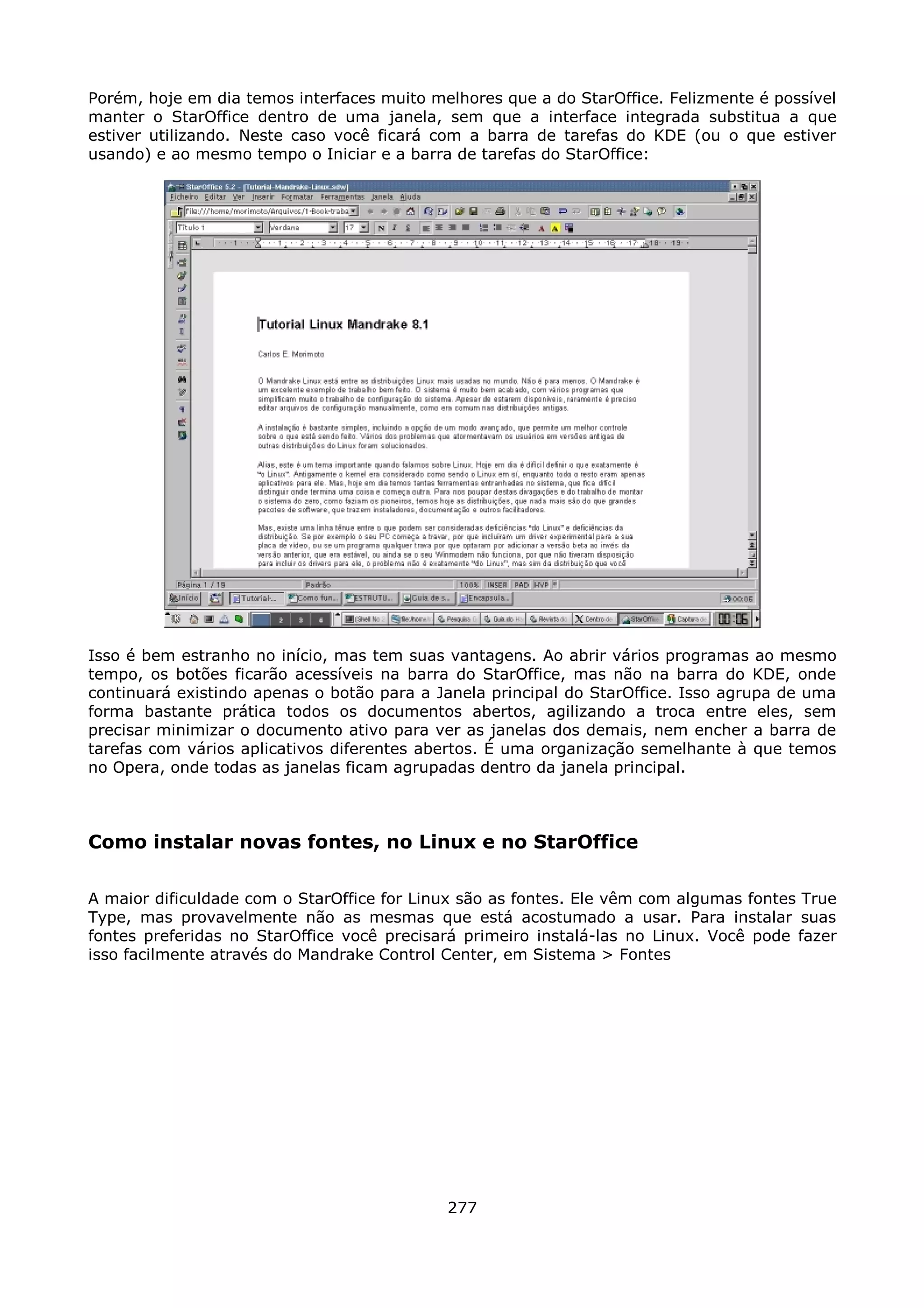 Porém, hoje em dia temos interfaces muito melhores que a do StarOffice. Felizmente é possível
manter o StarOffice dentro de uma janela, sem que a interface integrada substitua a que
estiver utilizando. Neste caso você ficará com a barra de tarefas do KDE (ou o que estiver
usando) e ao mesmo tempo o Iniciar e a barra de tarefas do StarOffice:




Isso é bem estranho no início, mas tem suas vantagens. Ao abrir vários programas ao mesmo
tempo, os botões ficarão acessíveis na barra do StarOffice, mas não na barra do KDE, onde
continuará existindo apenas o botão para a Janela principal do StarOffice. Isso agrupa de uma
forma bastante prática todos os documentos abertos, agilizando a troca entre eles, sem
precisar minimizar o documento ativo para ver as janelas dos demais, nem encher a barra de
tarefas com vários aplicativos diferentes abertos. É uma organização semelhante à que temos
no Opera, onde todas as janelas ficam agrupadas dentro da janela principal.



Como instalar novas fontes, no Linux e no StarOffice

A maior dificuldade com o StarOffice for Linux são as fontes. Ele vêm com algumas fontes True
Type, mas provavelmente não as mesmas que está acostumado a usar. Para instalar suas
fontes preferidas no StarOffice você precisará primeiro instalá-las no Linux. Você pode fazer
isso facilmente através do Mandrake Control Center, em Sistema > Fontes




                                            277
 