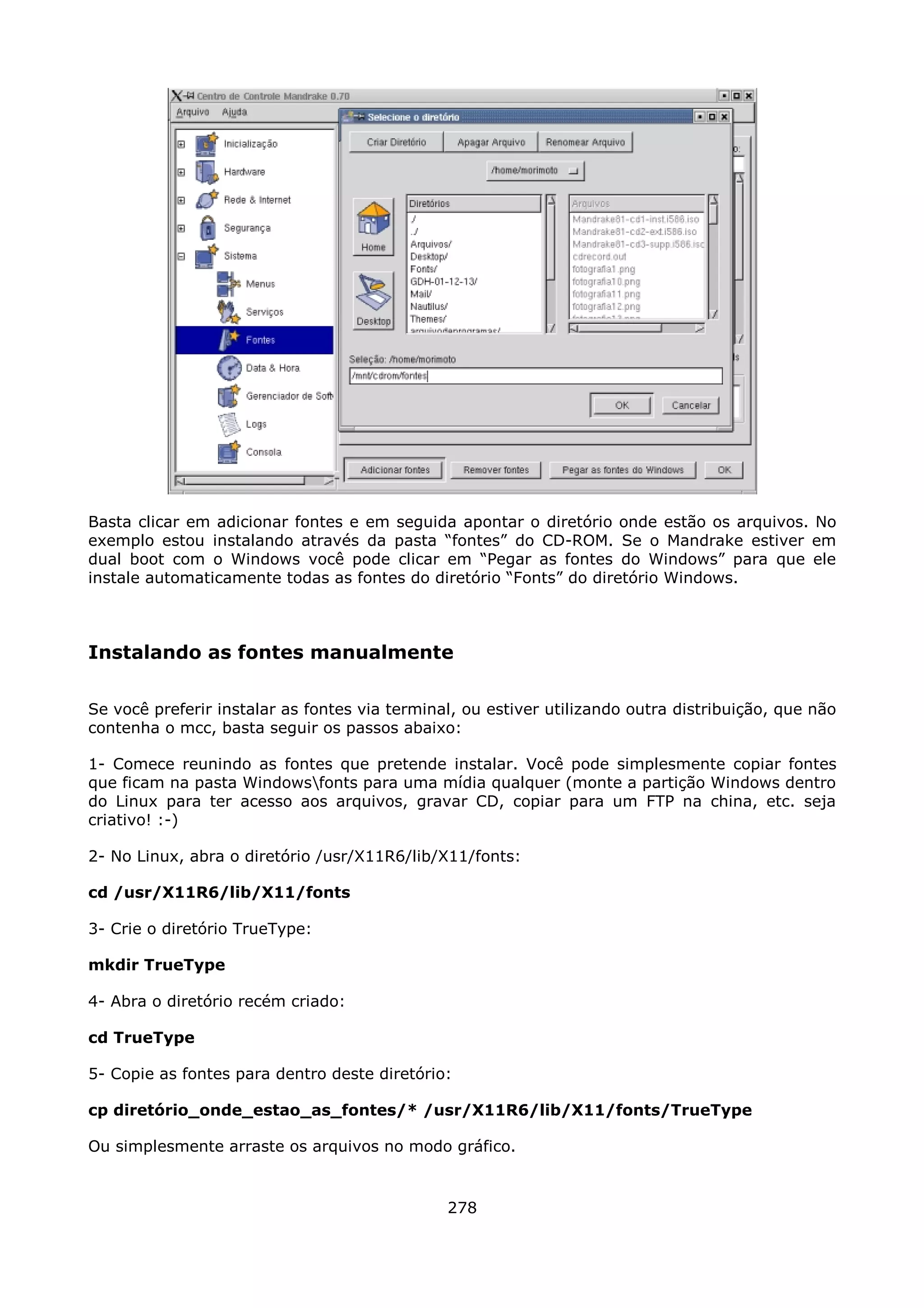 Basta clicar em adicionar fontes e em seguida apontar o diretório onde estão os arquivos. No
exemplo estou instalando através da pasta “fontes” do CD-ROM. Se o Mandrake estiver em
dual boot com o Windows você pode clicar em “Pegar as fontes do Windows” para que ele
instale automaticamente todas as fontes do diretório “Fonts” do diretório Windows.



Instalando as fontes manualmente

Se você preferir instalar as fontes via terminal, ou estiver utilizando outra distribuição, que não
contenha o mcc, basta seguir os passos abaixo:

1- Comece reunindo as fontes que pretende instalar. Você pode simplesmente copiar fontes
que ficam na pasta Windowsfonts para uma mídia qualquer (monte a partição Windows dentro
do Linux para ter acesso aos arquivos, gravar CD, copiar para um FTP na china, etc. seja
criativo! :-)

2- No Linux, abra o diretório /usr/X11R6/lib/X11/fonts:

cd /usr/X11R6/lib/X11/fonts

3- Crie o diretório TrueType:

mkdir TrueType

4- Abra o diretório recém criado:

cd TrueType

5- Copie as fontes para dentro deste diretório:

cp diretório_onde_estao_as_fontes/* /usr/X11R6/lib/X11/fonts/TrueType

Ou simplesmente arraste os arquivos no modo gráfico.


                                               278
 