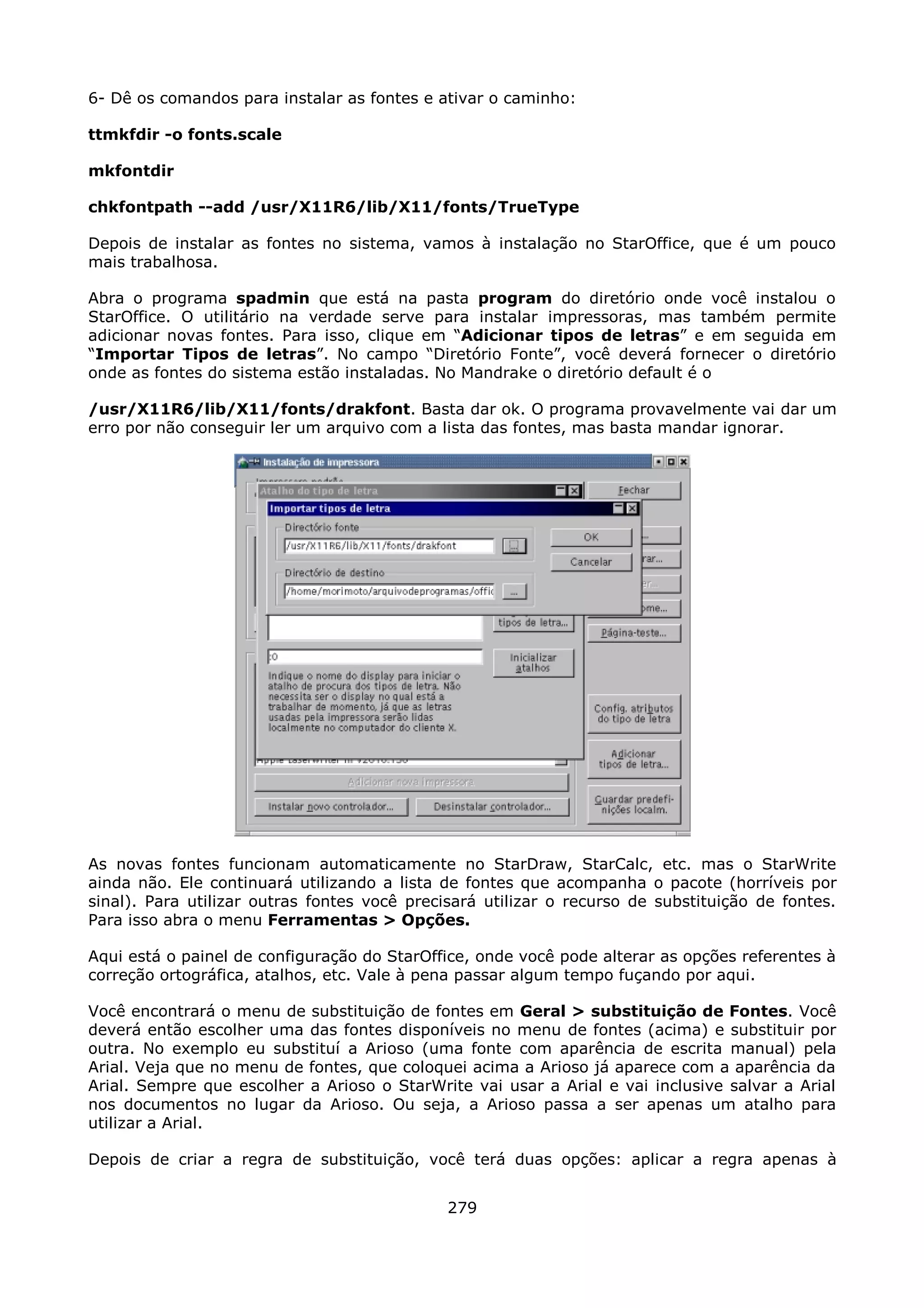6- Dê os comandos para instalar as fontes e ativar o caminho:

ttmkfdir -o fonts.scale

mkfontdir

chkfontpath --add /usr/X11R6/lib/X11/fonts/TrueType

Depois de instalar as fontes no sistema, vamos à instalação no StarOffice, que é um pouco
mais trabalhosa.

Abra o programa spadmin que está na pasta program do diretório onde você instalou o
StarOffice. O utilitário na verdade serve para instalar impressoras, mas também permite
adicionar novas fontes. Para isso, clique em “Adicionar tipos de letras” e em seguida em
“Importar Tipos de letras”. No campo “Diretório Fonte”, você deverá fornecer o diretório
onde as fontes do sistema estão instaladas. No Mandrake o diretório default é o

/usr/X11R6/lib/X11/fonts/drakfont. Basta dar ok. O programa provavelmente vai dar um
erro por não conseguir ler um arquivo com a lista das fontes, mas basta mandar ignorar.




As novas fontes funcionam automaticamente no StarDraw, StarCalc, etc. mas o StarWrite
ainda não. Ele continuará utilizando a lista de fontes que acompanha o pacote (horríveis por
sinal). Para utilizar outras fontes você precisará utilizar o recurso de substituição de fontes.
Para isso abra o menu Ferramentas > Opções.

Aqui está o painel de configuração do StarOffice, onde você pode alterar as opções referentes à
correção ortográfica, atalhos, etc. Vale à pena passar algum tempo fuçando por aqui.

Você encontrará o menu de substituição de fontes em Geral > substituição de Fontes. Você
deverá então escolher uma das fontes disponíveis no menu de fontes (acima) e substituir por
outra. No exemplo eu substituí a Arioso (uma fonte com aparência de escrita manual) pela
Arial. Veja que no menu de fontes, que coloquei acima a Arioso já aparece com a aparência da
Arial. Sempre que escolher a Arioso o StarWrite vai usar a Arial e vai inclusive salvar a Arial
nos documentos no lugar da Arioso. Ou seja, a Arioso passa a ser apenas um atalho para
utilizar a Arial.

Depois de criar a regra de substituição, você terá duas opções: aplicar a regra apenas à


                                              279
 