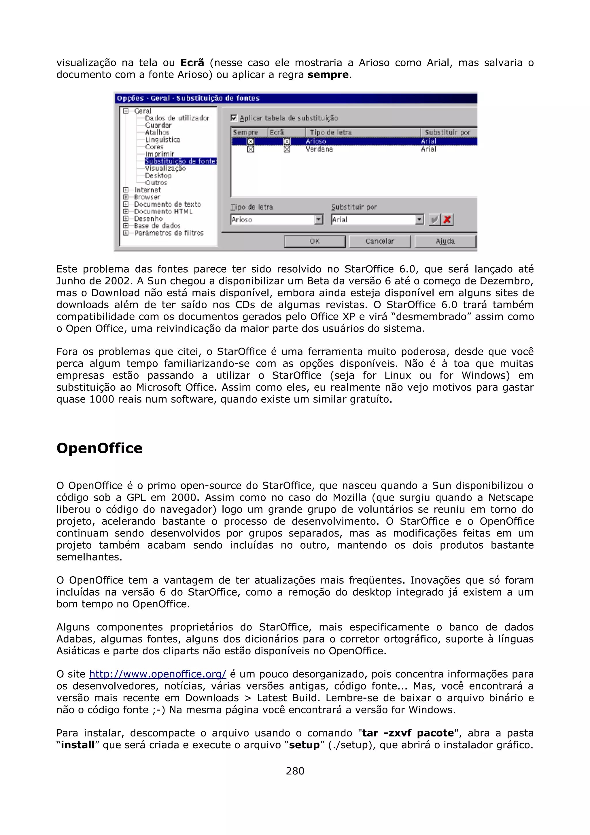 visualização na tela ou Ecrã (nesse caso ele mostraria a Arioso como Arial, mas salvaria o
documento com a fonte Arioso) ou aplicar a regra sempre.




Este problema das fontes parece ter sido resolvido no StarOffice 6.0, que será lançado até
Junho de 2002. A Sun chegou a disponibilizar um Beta da versão 6 até o começo de Dezembro,
mas o Download não está mais disponível, embora ainda esteja disponível em alguns sites de
downloads além de ter saído nos CDs de algumas revistas. O StarOffice 6.0 trará também
compatibilidade com os documentos gerados pelo Office XP e virá “desmembrado” assim como
o Open Office, uma reivindicação da maior parte dos usuários do sistema.

Fora os problemas que citei, o StarOffice é uma ferramenta muito poderosa, desde que você
perca algum tempo familiarizando-se com as opções disponíveis. Não é à toa que muitas
empresas estão passando a utilizar o StarOffice (seja for Linux ou for Windows) em
substituição ao Microsoft Office. Assim como eles, eu realmente não vejo motivos para gastar
quase 1000 reais num software, quando existe um similar gratuíto.




OpenOffice

O OpenOffice é o primo open-source do StarOffice, que nasceu quando a Sun disponibilizou o
código sob a GPL em 2000. Assim como no caso do Mozilla (que surgiu quando a Netscape
liberou o código do navegador) logo um grande grupo de voluntários se reuniu em torno do
projeto, acelerando bastante o processo de desenvolvimento. O StarOffice e o OpenOffice
continuam sendo desenvolvidos por grupos separados, mas as modificações feitas em um
projeto também acabam sendo incluídas no outro, mantendo os dois produtos bastante
semelhantes.

O OpenOffice tem a vantagem de ter atualizações mais freqüentes. Inovações que só foram
incluídas na versão 6 do StarOffice, como a remoção do desktop integrado já existem a um
bom tempo no OpenOffice.

Alguns componentes proprietários do StarOffice, mais especificamente o banco de dados
Adabas, algumas fontes, alguns dos dicionários para o corretor ortográfico, suporte à línguas
Asiáticas e parte dos cliparts não estão disponíveis no OpenOffice.

O site http://www.openoffice.org/ é um pouco desorganizado, pois concentra informações para
os desenvolvedores, notícias, várias versões antigas, código fonte... Mas, você encontrará a
versão mais recente em Downloads > Latest Build. Lembre-se de baixar o arquivo binário e
não o código fonte ;-) Na mesma página você encontrará a versão for Windows.

Para instalar, descompacte o arquivo usando o comando "tar -zxvf pacote", abra a pasta
“install” que será criada e execute o arquivo “setup” (./setup), que abrirá o instalador gráfico.

                                              280
 