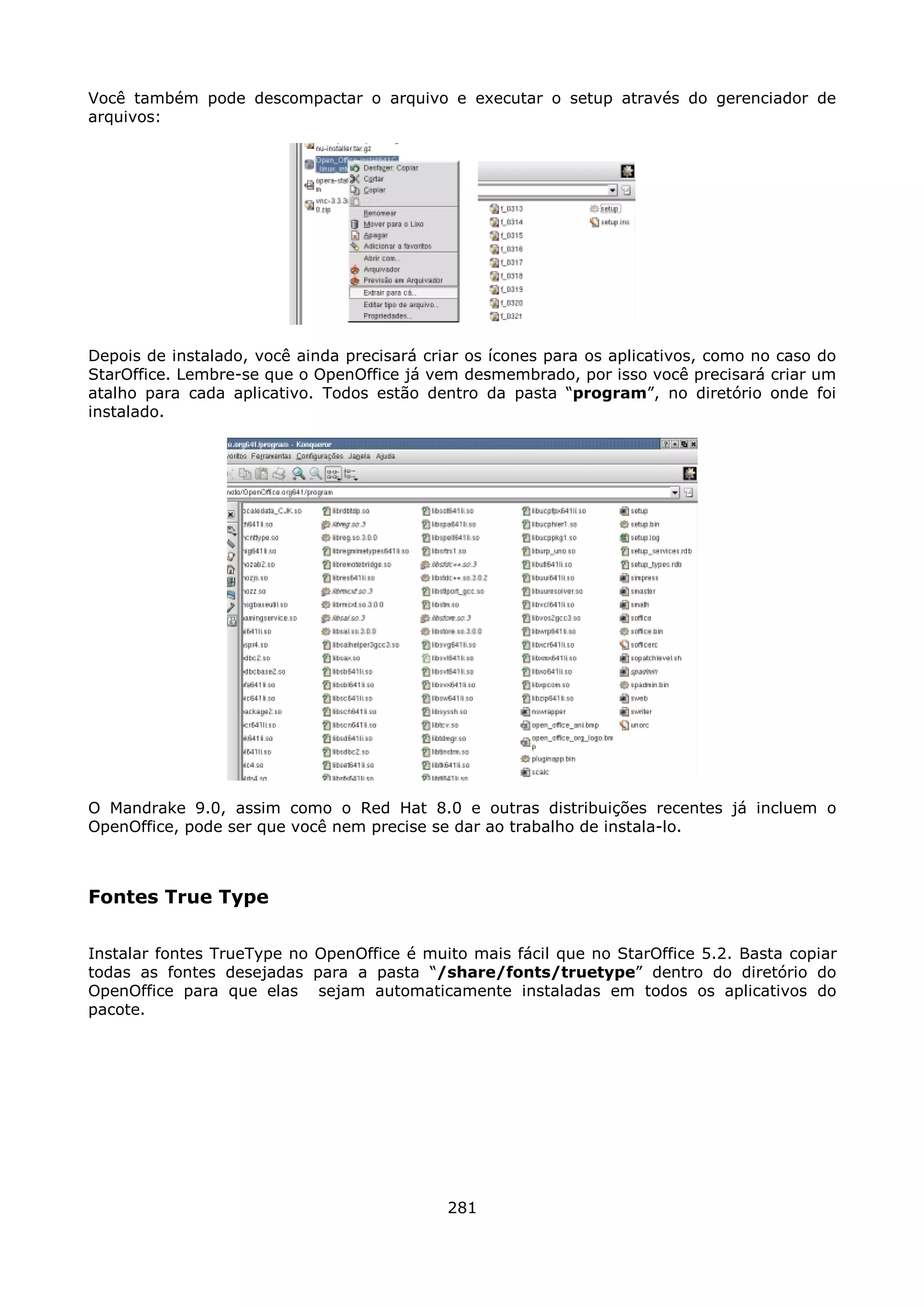 Você também pode descompactar o arquivo e executar o setup através do gerenciador de
arquivos:




Depois de instalado, você ainda precisará criar os ícones para os aplicativos, como no caso do
StarOffice. Lembre-se que o OpenOffice já vem desmembrado, por isso você precisará criar um
atalho para cada aplicativo. Todos estão dentro da pasta “program”, no diretório onde foi
instalado.




O Mandrake 9.0, assim como o Red Hat 8.0 e outras distribuições recentes já incluem o
OpenOffice, pode ser que você nem precise se dar ao trabalho de instala-lo.



Fontes True Type

Instalar fontes TrueType no OpenOffice é muito mais fácil que no StarOffice 5.2. Basta copiar
todas as fontes desejadas para a pasta “/share/fonts/truetype” dentro do diretório do
OpenOffice para que elas sejam automaticamente instaladas em todos os aplicativos do
pacote.




                                             281
 