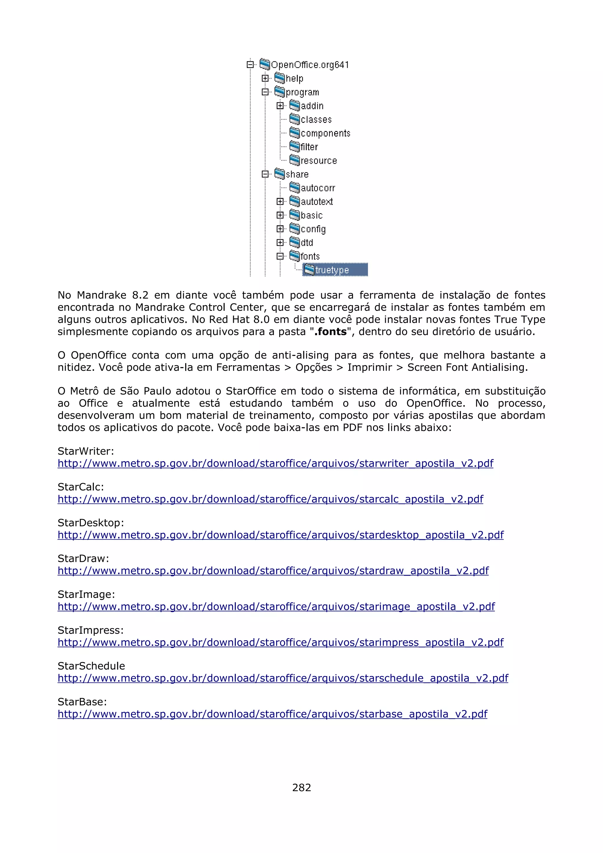 No Mandrake 8.2 em diante você também pode usar a ferramenta de instalação de fontes
encontrada no Mandrake Control Center, que se encarregará de instalar as fontes também em
alguns outros aplicativos. No Red Hat 8.0 em diante você pode instalar novas fontes True Type
simplesmente copiando os arquivos para a pasta ".fonts", dentro do seu diretório de usuário.

O OpenOffice conta com uma opção de anti-alising para as fontes, que melhora bastante a
nitidez. Você pode ativa-la em Ferramentas > Opções > Imprimir > Screen Font Antialising.

O Metrô de São Paulo adotou o StarOffice em todo o sistema de informática, em substituição
ao Office e atualmente está estudando também o uso do OpenOffice. No processo,
desenvolveram um bom material de treinamento, composto por várias apostilas que abordam
todos os aplicativos do pacote. Você pode baixa-las em PDF nos links abaixo:

StarWriter:
http://www.metro.sp.gov.br/download/staroffice/arquivos/starwriter_apostila_v2.pdf

StarCalc:
http://www.metro.sp.gov.br/download/staroffice/arquivos/starcalc_apostila_v2.pdf

StarDesktop:
http://www.metro.sp.gov.br/download/staroffice/arquivos/stardesktop_apostila_v2.pdf

StarDraw:
http://www.metro.sp.gov.br/download/staroffice/arquivos/stardraw_apostila_v2.pdf

StarImage:
http://www.metro.sp.gov.br/download/staroffice/arquivos/starimage_apostila_v2.pdf

StarImpress:
http://www.metro.sp.gov.br/download/staroffice/arquivos/starimpress_apostila_v2.pdf

StarSchedule
http://www.metro.sp.gov.br/download/staroffice/arquivos/starschedule_apostila_v2.pdf

StarBase:
http://www.metro.sp.gov.br/download/staroffice/arquivos/starbase_apostila_v2.pdf




                                            282
 