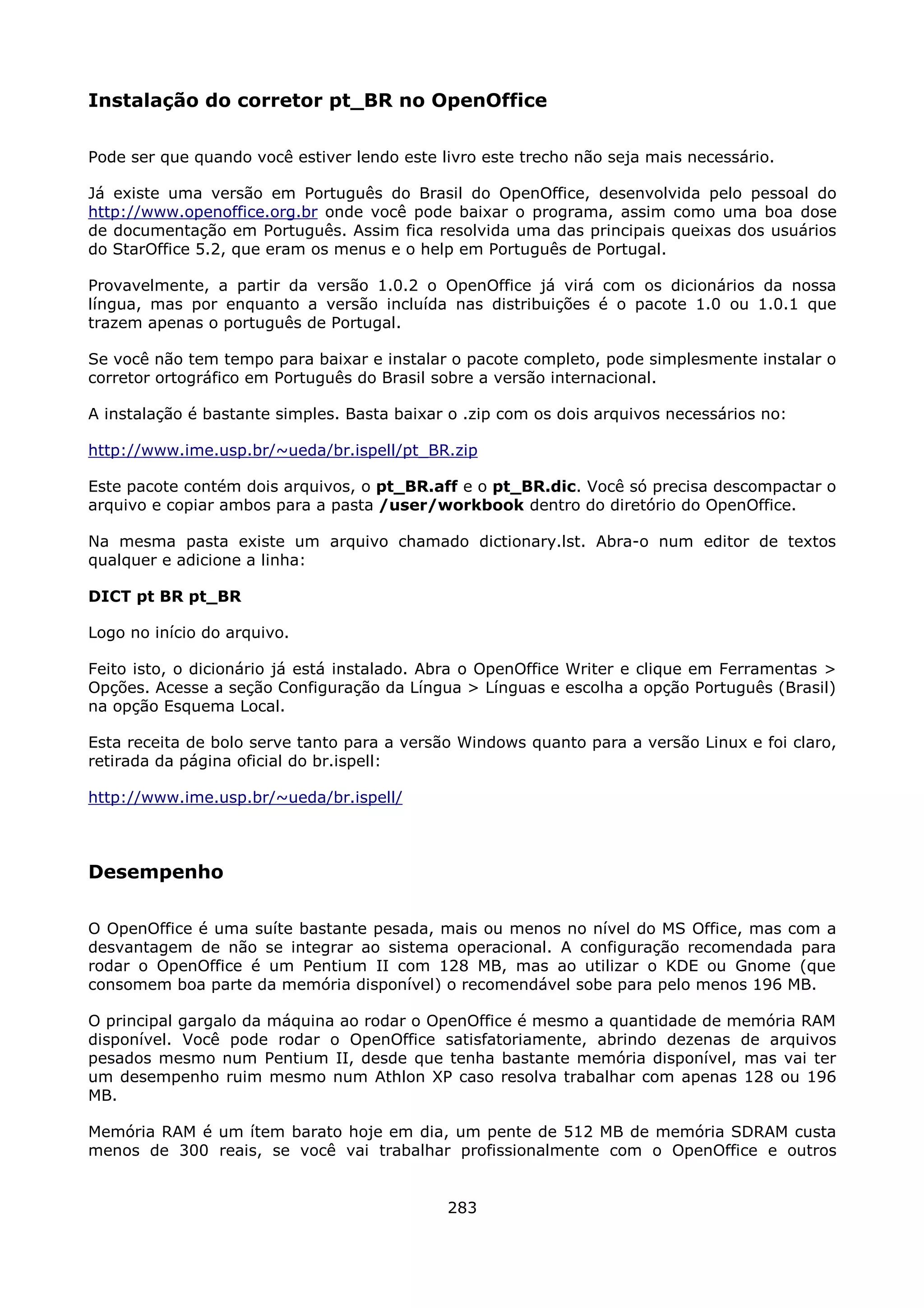 Instalação do corretor pt_BR no OpenOffice

Pode ser que quando você estiver lendo este livro este trecho não seja mais necessário.

Já existe uma versão em Português do Brasil do OpenOffice, desenvolvida pelo pessoal do
http://www.openoffice.org.br onde você pode baixar o programa, assim como uma boa dose
de documentação em Português. Assim fica resolvida uma das principais queixas dos usuários
do StarOffice 5.2, que eram os menus e o help em Português de Portugal.

Provavelmente, a partir da versão 1.0.2 o OpenOffice já virá com os dicionários da nossa
língua, mas por enquanto a versão incluída nas distribuições é o pacote 1.0 ou 1.0.1 que
trazem apenas o português de Portugal.

Se você não tem tempo para baixar e instalar o pacote completo, pode simplesmente instalar o
corretor ortográfico em Português do Brasil sobre a versão internacional.

A instalação é bastante simples. Basta baixar o .zip com os dois arquivos necessários no:

http://www.ime.usp.br/~ueda/br.ispell/pt_BR.zip

Este pacote contém dois arquivos, o pt_BR.aff e o pt_BR.dic. Você só precisa descompactar o
arquivo e copiar ambos para a pasta /user/workbook dentro do diretório do OpenOffice.

Na mesma pasta existe um arquivo chamado dictionary.lst. Abra-o num editor de textos
qualquer e adicione a linha:

DICT pt BR pt_BR

Logo no início do arquivo.

Feito isto, o dicionário já está instalado. Abra o OpenOffice Writer e clique em Ferramentas >
Opções. Acesse a seção Configuração da Língua > Línguas e escolha a opção Português (Brasil)
na opção Esquema Local.

Esta receita de bolo serve tanto para a versão Windows quanto para a versão Linux e foi claro,
retirada da página oficial do br.ispell:

http://www.ime.usp.br/~ueda/br.ispell/



Desempenho

O OpenOffice é uma suíte bastante pesada, mais ou menos no nível do MS Office, mas com a
desvantagem de não se integrar ao sistema operacional. A configuração recomendada para
rodar o OpenOffice é um Pentium II com 128 MB, mas ao utilizar o KDE ou Gnome (que
consomem boa parte da memória disponível) o recomendável sobe para pelo menos 196 MB.

O principal gargalo da máquina ao rodar o OpenOffice é mesmo a quantidade de memória RAM
disponível. Você pode rodar o OpenOffice satisfatoriamente, abrindo dezenas de arquivos
pesados mesmo num Pentium II, desde que tenha bastante memória disponível, mas vai ter
um desempenho ruim mesmo num Athlon XP caso resolva trabalhar com apenas 128 ou 196
MB.

Memória RAM é um ítem barato hoje em dia, um pente de 512 MB de memória SDRAM custa
menos de 300 reais, se você vai trabalhar profissionalmente com o OpenOffice e outros


                                             283
 