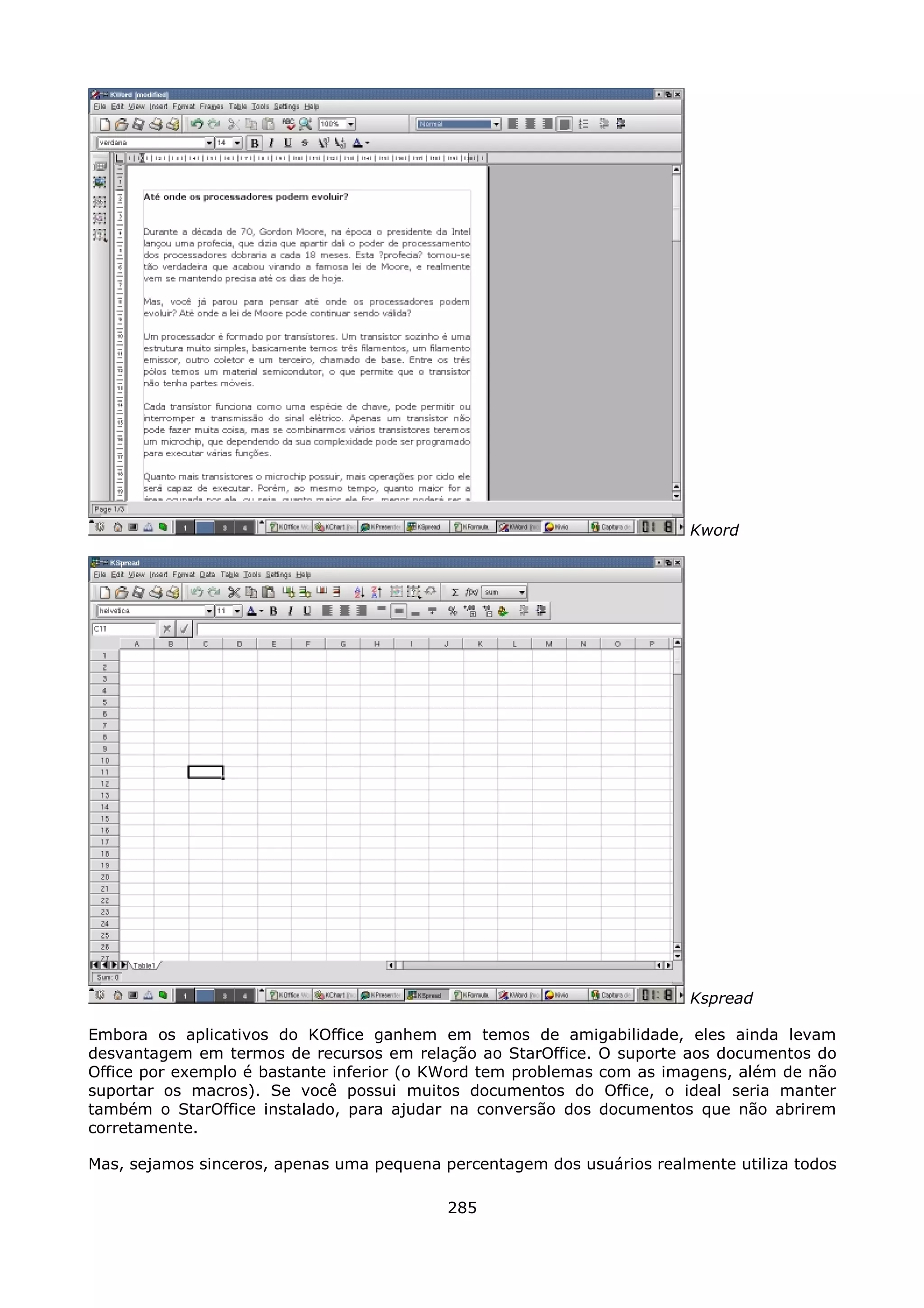 Kword




                                                                        Kspread

Embora os aplicativos do KOffice ganhem em temos de amigabilidade, eles ainda levam
desvantagem em termos de recursos em relação ao StarOffice. O suporte aos documentos do
Office por exemplo é bastante inferior (o KWord tem problemas com as imagens, além de não
suportar os macros). Se você possui muitos documentos do Office, o ideal seria manter
também o StarOffice instalado, para ajudar na conversão dos documentos que não abrirem
corretamente.

Mas, sejamos sinceros, apenas uma pequena percentagem dos usuários realmente utiliza todos

                                           285
 