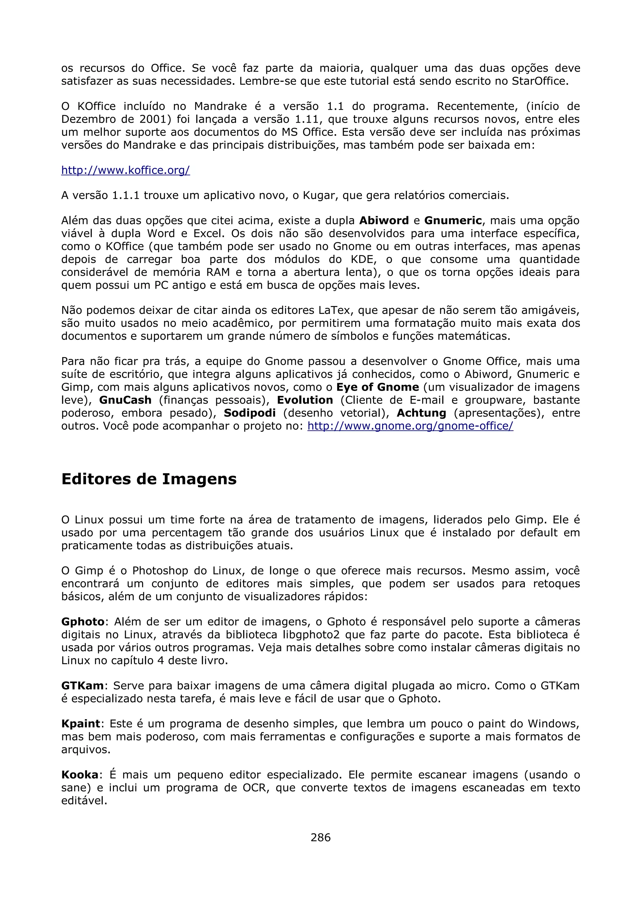 os recursos do Office. Se você faz parte da maioria, qualquer uma das duas opções deve
satisfazer as suas necessidades. Lembre-se que este tutorial está sendo escrito no StarOffice.

O KOffice incluído no Mandrake é a versão 1.1 do programa. Recentemente, (início de
Dezembro de 2001) foi lançada a versão 1.11, que trouxe alguns recursos novos, entre eles
um melhor suporte aos documentos do MS Office. Esta versão deve ser incluída nas próximas
versões do Mandrake e das principais distribuições, mas também pode ser baixada em:

http://www.koffice.org/

A versão 1.1.1 trouxe um aplicativo novo, o Kugar, que gera relatórios comerciais.

Além das duas opções que citei acima, existe a dupla Abiword e Gnumeric, mais uma opção
viável à dupla Word e Excel. Os dois não são desenvolvidos para uma interface específica,
como o KOffice (que também pode ser usado no Gnome ou em outras interfaces, mas apenas
depois de carregar boa parte dos módulos do KDE, o que consome uma quantidade
considerável de memória RAM e torna a abertura lenta), o que os torna opções ideais para
quem possui um PC antigo e está em busca de opções mais leves.

Não podemos deixar de citar ainda os editores LaTex, que apesar de não serem tão amigáveis,
são muito usados no meio acadêmico, por permitirem uma formatação muito mais exata dos
documentos e suportarem um grande número de símbolos e funções matemáticas.

Para não ficar pra trás, a equipe do Gnome passou a desenvolver o Gnome Office, mais uma
suíte de escritório, que integra alguns aplicativos já conhecidos, como o Abiword, Gnumeric e
Gimp, com mais alguns aplicativos novos, como o Eye of Gnome (um visualizador de imagens
leve), GnuCash (finanças pessoais), Evolution (Cliente de E-mail e groupware, bastante
poderoso, embora pesado), Sodipodi (desenho vetorial), Achtung (apresentações), entre
outros. Você pode acompanhar o projeto no: http://www.gnome.org/gnome-office/




Editores de Imagens

O Linux possui um time forte na área de tratamento de imagens, liderados pelo Gimp. Ele é
usado por uma percentagem tão grande dos usuários Linux que é instalado por default em
praticamente todas as distribuições atuais.

O Gimp é o Photoshop do Linux, de longe o que oferece mais recursos. Mesmo assim, você
encontrará um conjunto de editores mais simples, que podem ser usados para retoques
básicos, além de um conjunto de visualizadores rápidos:

Gphoto: Além de ser um editor de imagens, o Gphoto é responsável pelo suporte a câmeras
digitais no Linux, através da biblioteca libgphoto2 que faz parte do pacote. Esta biblioteca é
usada por vários outros programas. Veja mais detalhes sobre como instalar câmeras digitais no
Linux no capítulo 4 deste livro.

GTKam: Serve para baixar imagens de uma câmera digital plugada ao micro. Como o GTKam
é especializado nesta tarefa, é mais leve e fácil de usar que o Gphoto.

Kpaint: Este é um programa de desenho simples, que lembra um pouco o paint do Windows,
mas bem mais poderoso, com mais ferramentas e configurações e suporte a mais formatos de
arquivos.

Kooka: É mais um pequeno editor especializado. Ele permite escanear imagens (usando o
sane) e inclui um programa de OCR, que converte textos de imagens escaneadas em texto
editável.


                                             286
 