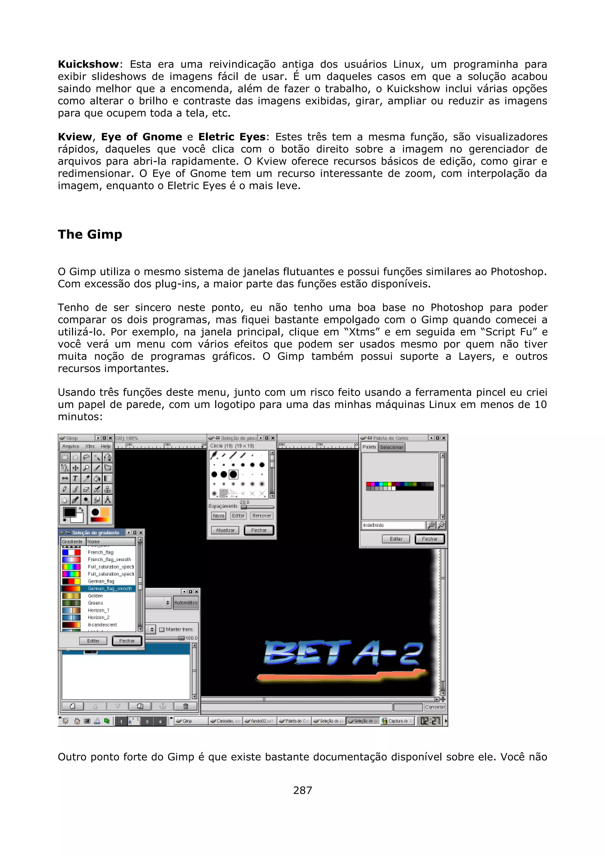Kuickshow: Esta era uma reivindicação antiga dos usuários Linux, um programinha para
exibir slideshows de imagens fácil de usar. É um daqueles casos em que a solução acabou
saindo melhor que a encomenda, além de fazer o trabalho, o Kuickshow inclui várias opções
como alterar o brilho e contraste das imagens exibidas, girar, ampliar ou reduzir as imagens
para que ocupem toda a tela, etc.

Kview, Eye of Gnome e Eletric Eyes: Estes três tem a mesma função, são visualizadores
rápidos, daqueles que você clica com o botão direito sobre a imagem no gerenciador de
arquivos para abri-la rapidamente. O Kview oferece recursos básicos de edição, como girar e
redimensionar. O Eye of Gnome tem um recurso interessante de zoom, com interpolação da
imagem, enquanto o Eletric Eyes é o mais leve.



The Gimp

O Gimp utiliza o mesmo sistema de janelas flutuantes e possui funções similares ao Photoshop.
Com excessão dos plug-ins, a maior parte das funções estão disponíveis.

Tenho de ser sincero neste ponto, eu não tenho uma boa base no Photoshop para poder
comparar os dois programas, mas fiquei bastante empolgado com o Gimp quando comecei a
utilizá-lo. Por exemplo, na janela principal, clique em “Xtms” e em seguida em “Script Fu” e
você verá um menu com vários efeitos que podem ser usados mesmo por quem não tiver
muita noção de programas gráficos. O Gimp também possui suporte a Layers, e outros
recursos importantes.

Usando três funções deste menu, junto com um risco feito usando a ferramenta pincel eu criei
um papel de parede, com um logotipo para uma das minhas máquinas Linux em menos de 10
minutos:




Outro ponto forte do Gimp é que existe bastante documentação disponível sobre ele. Você não


                                            287
 