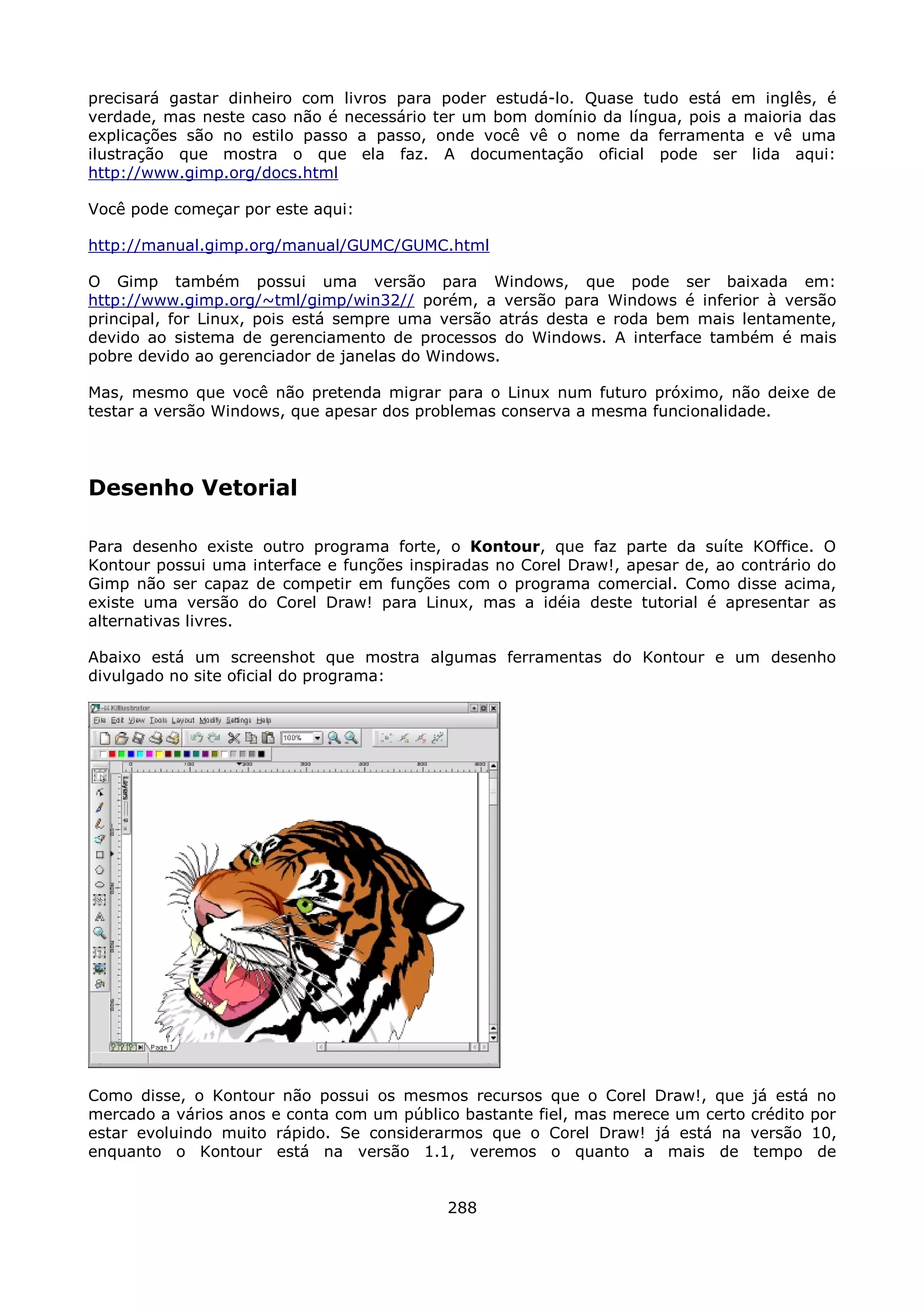 precisará gastar dinheiro com livros para poder estudá-lo. Quase tudo está em inglês, é
verdade, mas neste caso não é necessário ter um bom domínio da língua, pois a maioria das
explicações são no estilo passo a passo, onde você vê o nome da ferramenta e vê uma
ilustração que mostra o que ela faz. A documentação oficial pode ser lida aqui:
http://www.gimp.org/docs.html

Você pode começar por este aqui:

http://manual.gimp.org/manual/GUMC/GUMC.html

O Gimp também possui uma versão para Windows, que pode ser baixada em:
http://www.gimp.org/~tml/gimp/win32// porém, a versão para Windows é inferior à versão
principal, for Linux, pois está sempre uma versão atrás desta e roda bem mais lentamente,
devido ao sistema de gerenciamento de processos do Windows. A interface também é mais
pobre devido ao gerenciador de janelas do Windows.

Mas, mesmo que você não pretenda migrar para o Linux num futuro próximo, não deixe de
testar a versão Windows, que apesar dos problemas conserva a mesma funcionalidade.




Desenho Vetorial

Para desenho existe outro programa forte, o Kontour, que faz parte da suíte KOffice. O
Kontour possui uma interface e funções inspiradas no Corel Draw!, apesar de, ao contrário do
Gimp não ser capaz de competir em funções com o programa comercial. Como disse acima,
existe uma versão do Corel Draw! para Linux, mas a idéia deste tutorial é apresentar as
alternativas livres.

Abaixo está um screenshot que mostra algumas ferramentas do Kontour e um desenho
divulgado no site oficial do programa:




Como disse, o Kontour não possui os mesmos recursos que o Corel Draw!, que        já está no
mercado a vários anos e conta com um público bastante fiel, mas merece um certo   crédito por
estar evoluindo muito rápido. Se considerarmos que o Corel Draw! já está na       versão 10,
enquanto o Kontour está na versão 1.1, veremos o quanto a mais de                 tempo de


                                            288
 