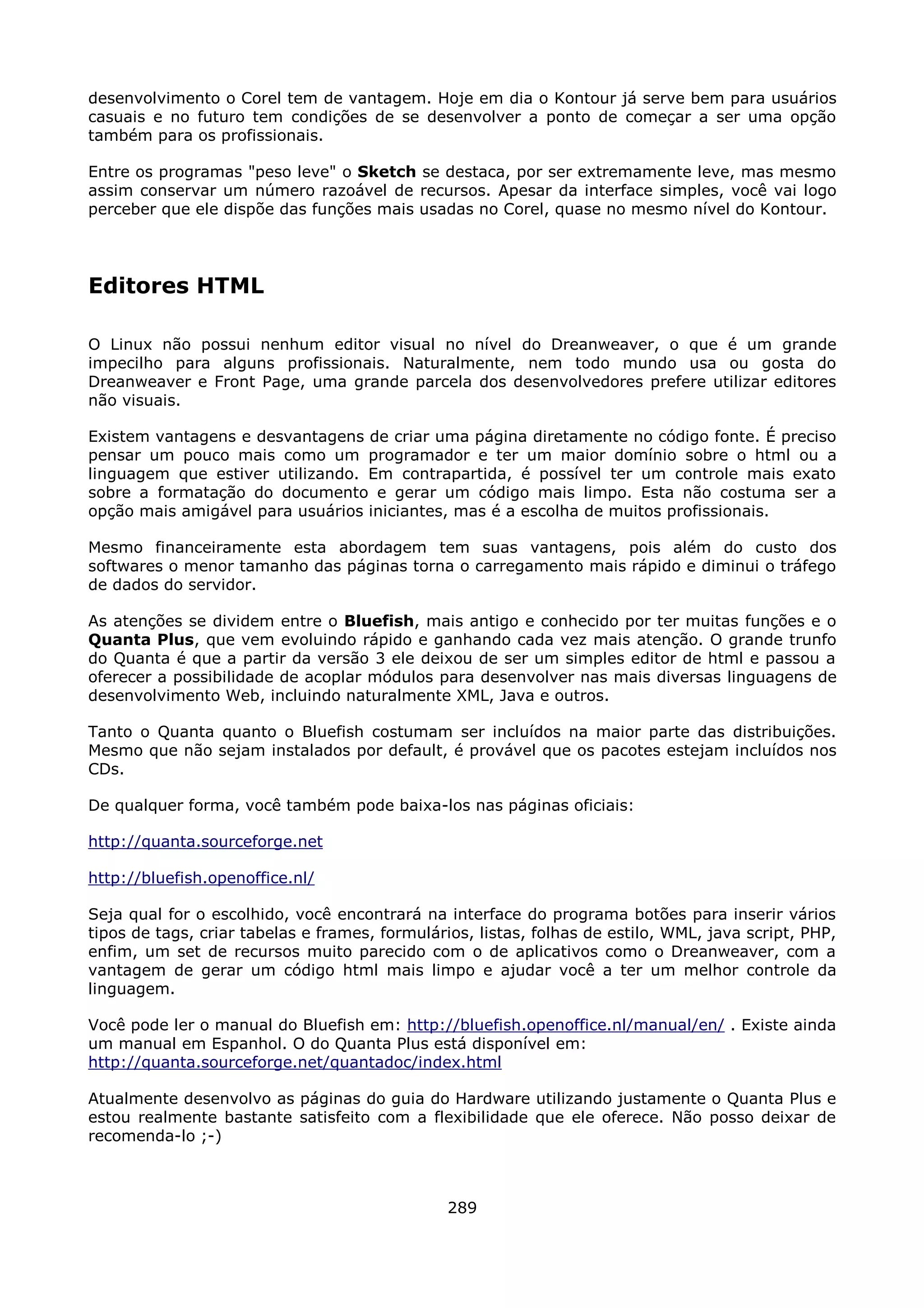 desenvolvimento o Corel tem de vantagem. Hoje em dia o Kontour já serve bem para usuários
casuais e no futuro tem condições de se desenvolver a ponto de começar a ser uma opção
também para os profissionais.

Entre os programas "peso leve" o Sketch se destaca, por ser extremamente leve, mas mesmo
assim conservar um número razoável de recursos. Apesar da interface simples, você vai logo
perceber que ele dispõe das funções mais usadas no Corel, quase no mesmo nível do Kontour.




Editores HTML

O Linux não possui nenhum editor visual no nível do Dreanweaver, o que é um grande
impecilho para alguns profissionais. Naturalmente, nem todo mundo usa ou gosta do
Dreanweaver e Front Page, uma grande parcela dos desenvolvedores prefere utilizar editores
não visuais.

Existem vantagens e desvantagens de criar uma página diretamente no código fonte. É preciso
pensar um pouco mais como um programador e ter um maior domínio sobre o html ou a
linguagem que estiver utilizando. Em contrapartida, é possível ter um controle mais exato
sobre a formatação do documento e gerar um código mais limpo. Esta não costuma ser a
opção mais amigável para usuários iniciantes, mas é a escolha de muitos profissionais.

Mesmo financeiramente esta abordagem tem suas vantagens, pois além do custo dos
softwares o menor tamanho das páginas torna o carregamento mais rápido e diminui o tráfego
de dados do servidor.

As atenções se dividem entre o Bluefish, mais antigo e conhecido por ter muitas funções e o
Quanta Plus, que vem evoluindo rápido e ganhando cada vez mais atenção. O grande trunfo
do Quanta é que a partir da versão 3 ele deixou de ser um simples editor de html e passou a
oferecer a possibilidade de acoplar módulos para desenvolver nas mais diversas linguagens de
desenvolvimento Web, incluindo naturalmente XML, Java e outros.

Tanto o Quanta quanto o Bluefish costumam ser incluídos na maior parte das distribuições.
Mesmo que não sejam instalados por default, é provável que os pacotes estejam incluídos nos
CDs.

De qualquer forma, você também pode baixa-los nas páginas oficiais:

http://quanta.sourceforge.net

http://bluefish.openoffice.nl/

Seja qual for o escolhido, você encontrará na interface do programa botões para inserir vários
tipos de tags, criar tabelas e frames, formulários, listas, folhas de estilo, WML, java script, PHP,
enfim, um set de recursos muito parecido com o de aplicativos como o Dreanweaver, com a
vantagem de gerar um código html mais limpo e ajudar você a ter um melhor controle da
linguagem.

Você pode ler o manual do Bluefish em: http://bluefish.openoffice.nl/manual/en/ . Existe ainda
um manual em Espanhol. O do Quanta Plus está disponível em:
http://quanta.sourceforge.net/quantadoc/index.html

Atualmente desenvolvo as páginas do guia do Hardware utilizando justamente o Quanta Plus e
estou realmente bastante satisfeito com a flexibilidade que ele oferece. Não posso deixar de
recomenda-lo ;-)



                                                289
 