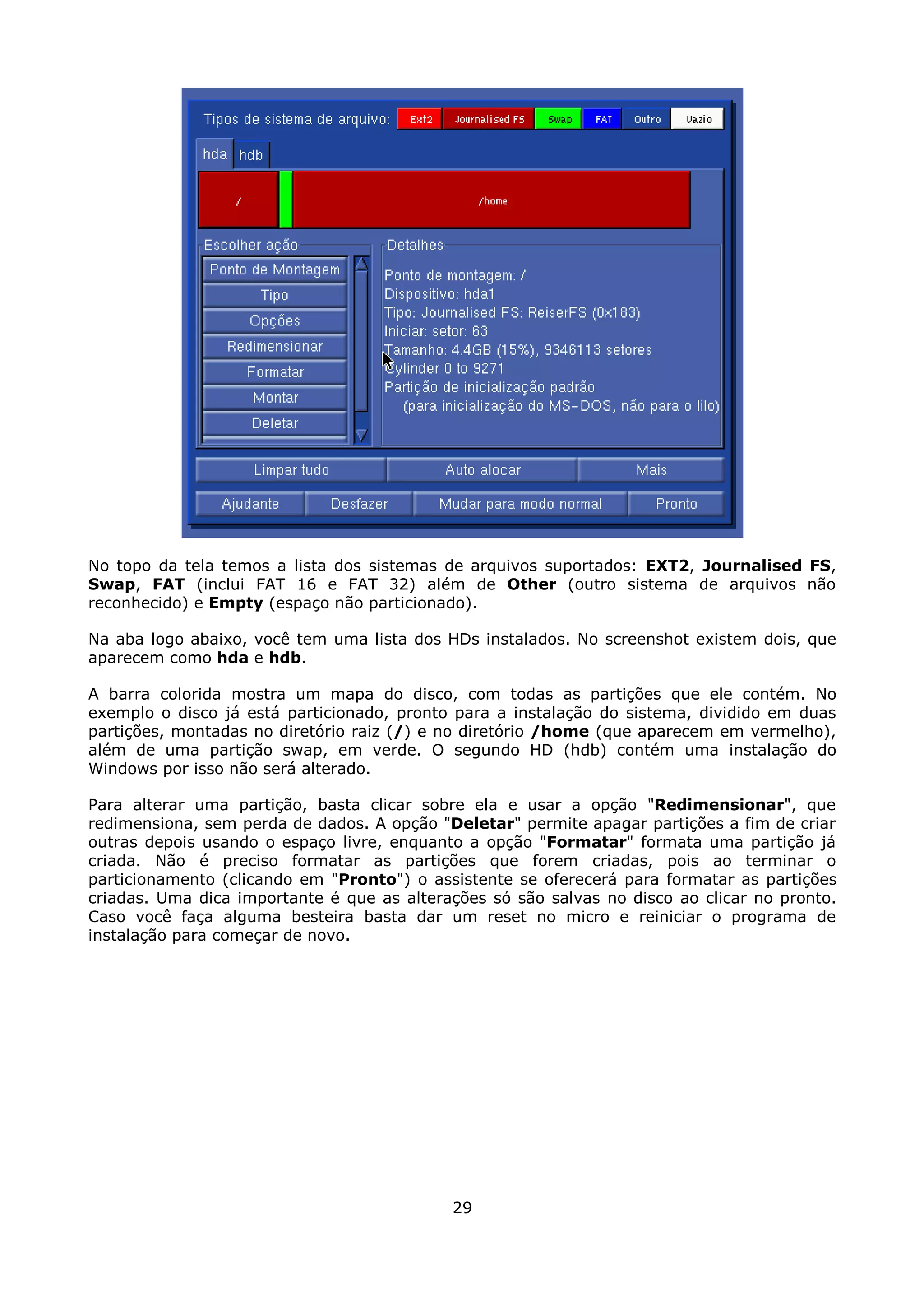 No topo da tela temos a lista dos sistemas de arquivos suportados: EXT2, Journalised FS,
Swap, FAT (inclui FAT 16 e FAT 32) além de Other (outro sistema de arquivos não
reconhecido) e Empty (espaço não particionado).

Na aba logo abaixo, você tem uma lista dos HDs instalados. No screenshot existem dois, que
aparecem como hda e hdb.

A barra colorida mostra um mapa do disco, com todas as partições que ele contém. No
exemplo o disco já está particionado, pronto para a instalação do sistema, dividido em duas
partições, montadas no diretório raiz (/) e no diretório /home (que aparecem em vermelho),
além de uma partição swap, em verde. O segundo HD (hdb) contém uma instalação do
Windows por isso não será alterado.

Para alterar uma partição, basta clicar sobre ela e usar a opção "Redimensionar", que
redimensiona, sem perda de dados. A opção "Deletar" permite apagar partições a fim de criar
outras depois usando o espaço livre, enquanto a opção "Formatar" formata uma partição já
criada. Não é preciso formatar as partições que forem criadas, pois ao terminar o
particionamento (clicando em "Pronto") o assistente se oferecerá para formatar as partições
criadas. Uma dica importante é que as alterações só são salvas no disco ao clicar no pronto.
Caso você faça alguma besteira basta dar um reset no micro e reiniciar o programa de
instalação para começar de novo.




                                            29
 