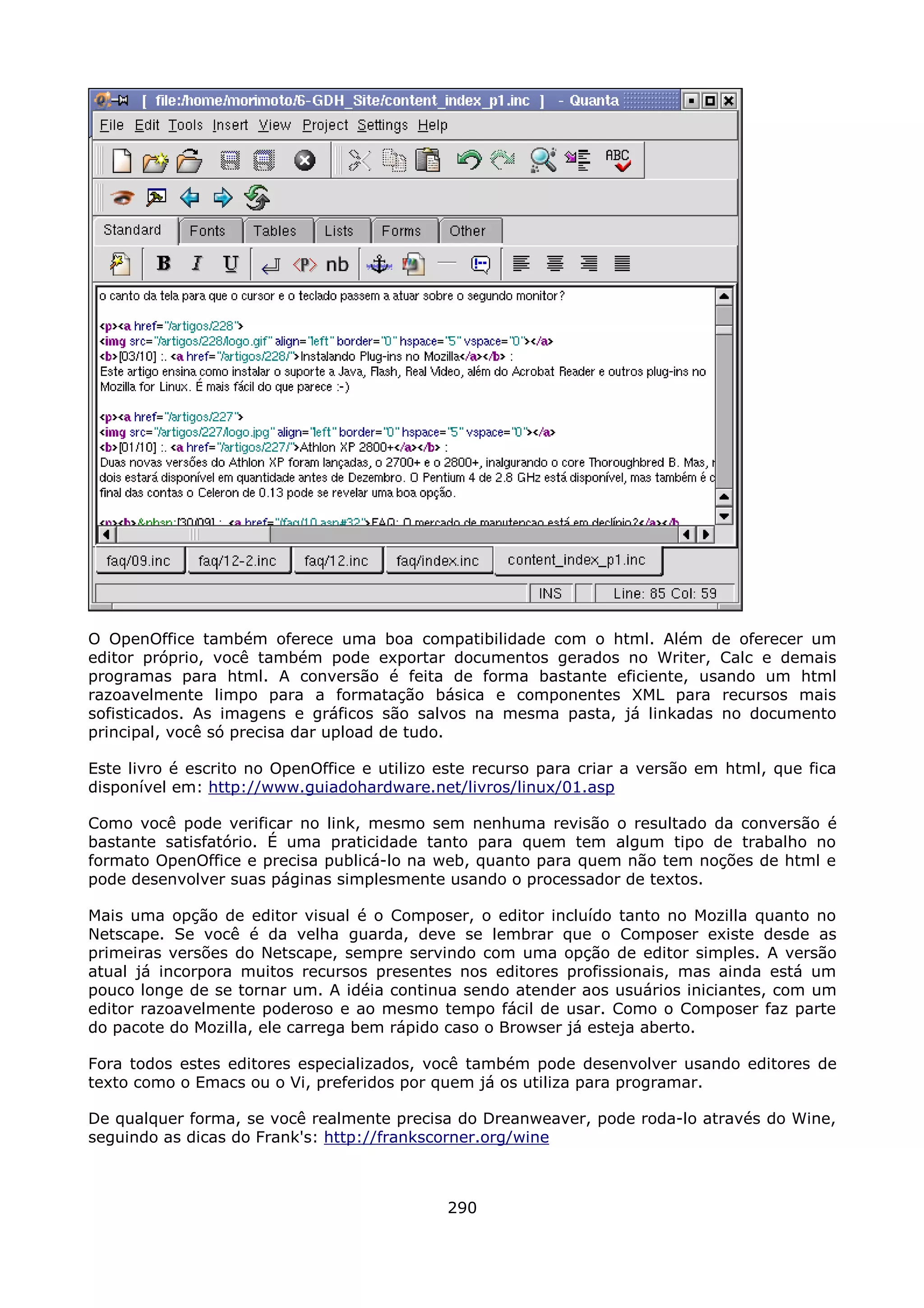 O OpenOffice também oferece uma boa compatibilidade com o html. Além de oferecer um
editor próprio, você também pode exportar documentos gerados no Writer, Calc e demais
programas para html. A conversão é feita de forma bastante eficiente, usando um html
razoavelmente limpo para a formatação básica e componentes XML para recursos mais
sofisticados. As imagens e gráficos são salvos na mesma pasta, já linkadas no documento
principal, você só precisa dar upload de tudo.

Este livro é escrito no OpenOffice e utilizo este recurso para criar a versão em html, que fica
disponível em: http://www.guiadohardware.net/livros/linux/01.asp

Como você pode verificar no link, mesmo sem nenhuma revisão o resultado da conversão é
bastante satisfatório. É uma praticidade tanto para quem tem algum tipo de trabalho no
formato OpenOffice e precisa publicá-lo na web, quanto para quem não tem noções de html e
pode desenvolver suas páginas simplesmente usando o processador de textos.

Mais uma opção de editor visual é o Composer, o editor incluído tanto no Mozilla quanto no
Netscape. Se você é da velha guarda, deve se lembrar que o Composer existe desde as
primeiras versões do Netscape, sempre servindo com uma opção de editor simples. A versão
atual já incorpora muitos recursos presentes nos editores profissionais, mas ainda está um
pouco longe de se tornar um. A idéia continua sendo atender aos usuários iniciantes, com um
editor razoavelmente poderoso e ao mesmo tempo fácil de usar. Como o Composer faz parte
do pacote do Mozilla, ele carrega bem rápido caso o Browser já esteja aberto.

Fora todos estes editores especializados, você também pode desenvolver usando editores de
texto como o Emacs ou o Vi, preferidos por quem já os utiliza para programar.

De qualquer forma, se você realmente precisa do Dreanweaver, pode roda-lo através do Wine,
seguindo as dicas do Frank's: http://frankscorner.org/wine



                                             290
 