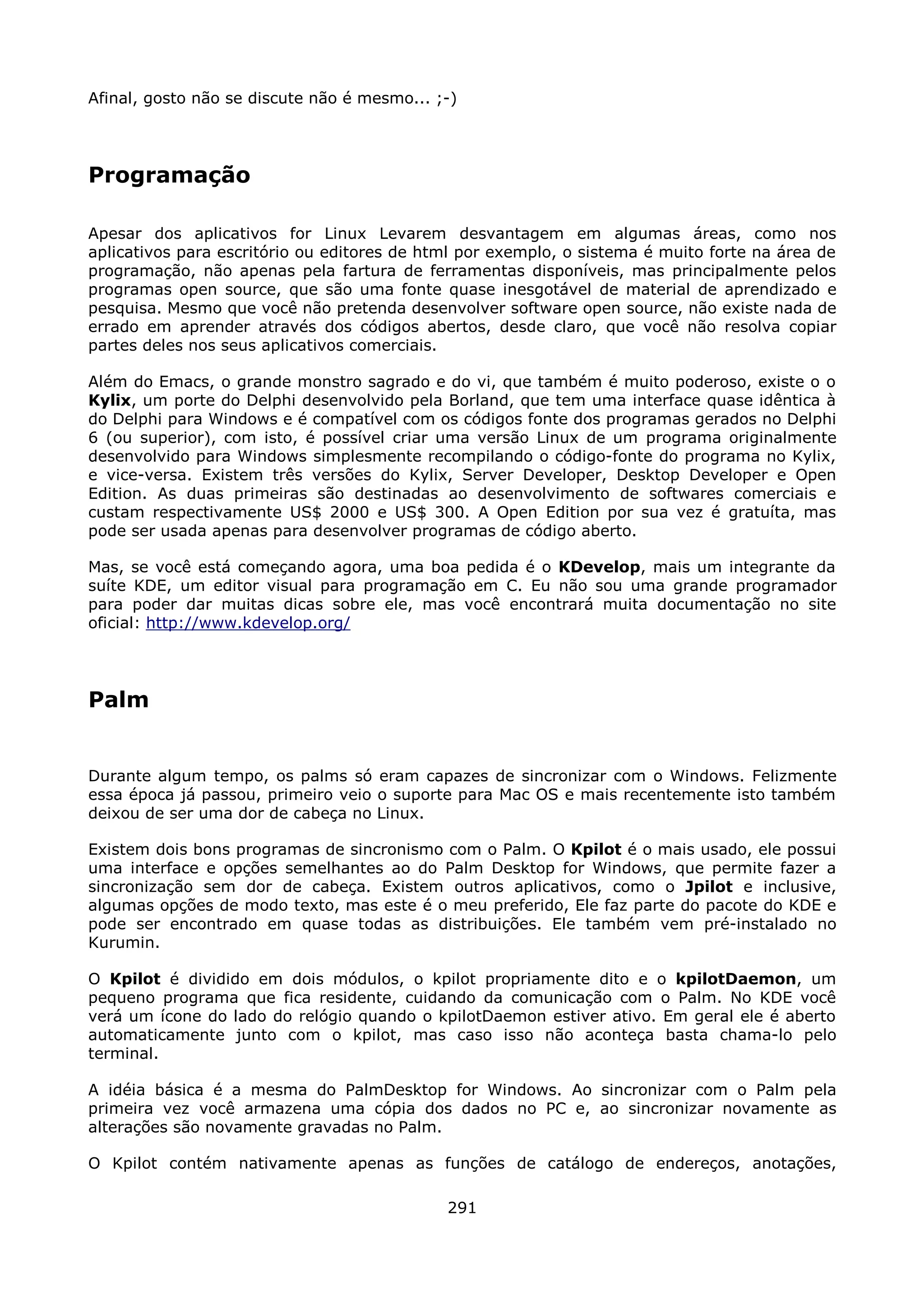 Afinal, gosto não se discute não é mesmo... ;-)




Programação

Apesar dos aplicativos for Linux Levarem desvantagem em algumas áreas, como nos
aplicativos para escritório ou editores de html por exemplo, o sistema é muito forte na área de
programação, não apenas pela fartura de ferramentas disponíveis, mas principalmente pelos
programas open source, que são uma fonte quase inesgotável de material de aprendizado e
pesquisa. Mesmo que você não pretenda desenvolver software open source, não existe nada de
errado em aprender através dos códigos abertos, desde claro, que você não resolva copiar
partes deles nos seus aplicativos comerciais.

Além do Emacs, o grande monstro sagrado e do vi, que também é muito poderoso, existe o o
Kylix, um porte do Delphi desenvolvido pela Borland, que tem uma interface quase idêntica à
do Delphi para Windows e é compatível com os códigos fonte dos programas gerados no Delphi
6 (ou superior), com isto, é possível criar uma versão Linux de um programa originalmente
desenvolvido para Windows simplesmente recompilando o código-fonte do programa no Kylix,
e vice-versa. Existem três versões do Kylix, Server Developer, Desktop Developer e Open
Edition. As duas primeiras são destinadas ao desenvolvimento de softwares comerciais e
custam respectivamente US$ 2000 e US$ 300. A Open Edition por sua vez é gratuíta, mas
pode ser usada apenas para desenvolver programas de código aberto.

Mas, se você está começando agora, uma boa pedida é o KDevelop, mais um integrante da
suíte KDE, um editor visual para programação em C. Eu não sou uma grande programador
para poder dar muitas dicas sobre ele, mas você encontrará muita documentação no site
oficial: http://www.kdevelop.org/




Palm


Durante algum tempo, os palms só eram capazes de sincronizar com o Windows. Felizmente
essa época já passou, primeiro veio o suporte para Mac OS e mais recentemente isto também
deixou de ser uma dor de cabeça no Linux.

Existem dois bons programas de sincronismo com o Palm. O Kpilot é o mais usado, ele possui
uma interface e opções semelhantes ao do Palm Desktop for Windows, que permite fazer a
sincronização sem dor de cabeça. Existem outros aplicativos, como o Jpilot e inclusive,
algumas opções de modo texto, mas este é o meu preferido, Ele faz parte do pacote do KDE e
pode ser encontrado em quase todas as distribuições. Ele também vem pré-instalado no
Kurumin.

O Kpilot é dividido em dois módulos, o kpilot propriamente dito e o kpilotDaemon, um
pequeno programa que fica residente, cuidando da comunicação com o Palm. No KDE você
verá um ícone do lado do relógio quando o kpilotDaemon estiver ativo. Em geral ele é aberto
automaticamente junto com o kpilot, mas caso isso não aconteça basta chama-lo pelo
terminal.

A idéia básica é a mesma do PalmDesktop for Windows. Ao sincronizar com o Palm pela
primeira vez você armazena uma cópia dos dados no PC e, ao sincronizar novamente as
alterações são novamente gravadas no Palm.

O Kpilot contém nativamente apenas as funções de catálogo de endereços, anotações,

                                             291
 
