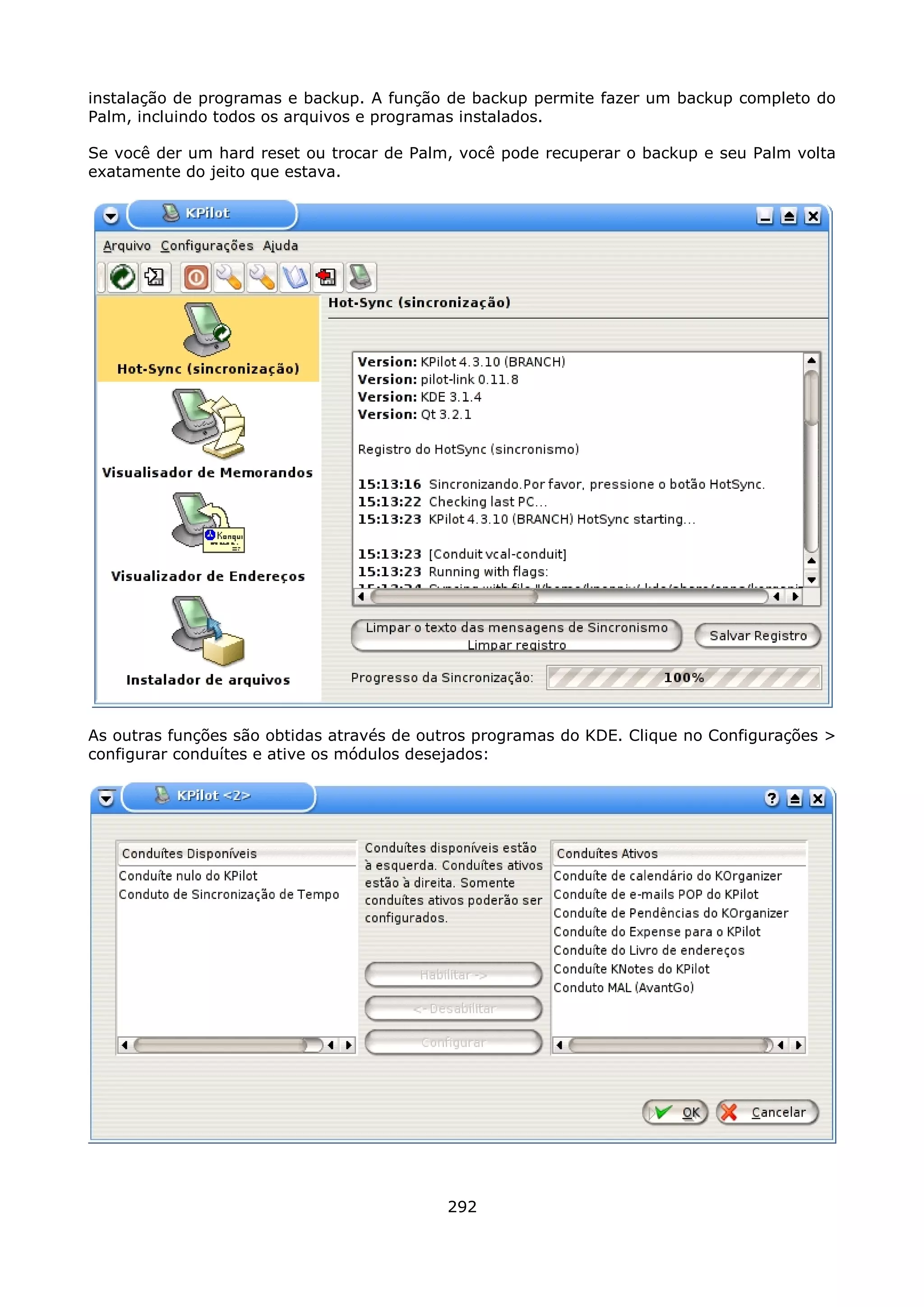 instalação de programas e backup. A função de backup permite fazer um backup completo do
Palm, incluindo todos os arquivos e programas instalados.

Se você der um hard reset ou trocar de Palm, você pode recuperar o backup e seu Palm volta
exatamente do jeito que estava.




As outras funções são obtidas através de outros programas do KDE. Clique no Configurações >
configurar conduítes e ative os módulos desejados:




                                           292
 