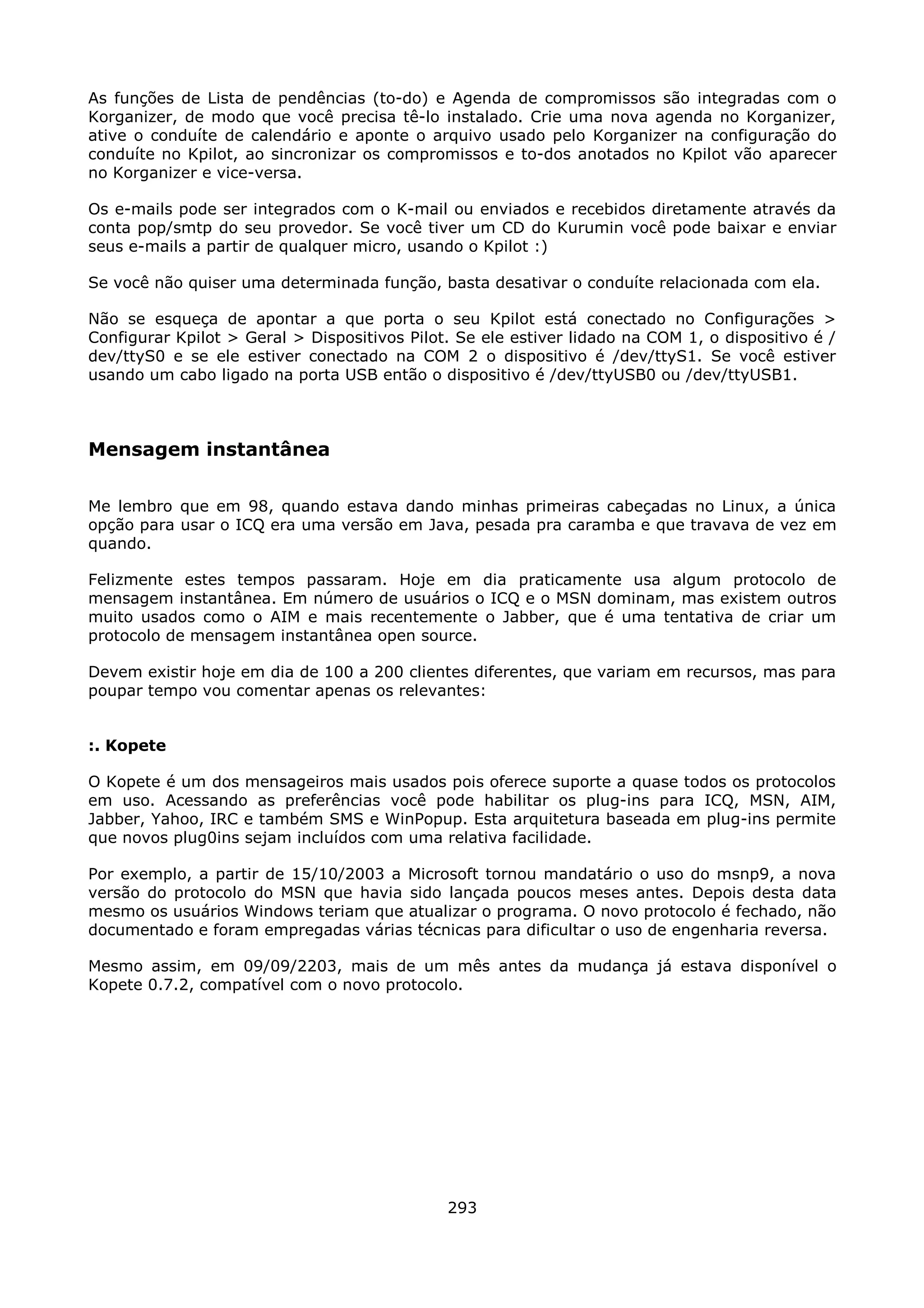As funções de Lista de pendências (to-do) e Agenda de compromissos são integradas com o
Korganizer, de modo que você precisa tê-lo instalado. Crie uma nova agenda no Korganizer,
ative o conduíte de calendário e aponte o arquivo usado pelo Korganizer na configuração do
conduíte no Kpilot, ao sincronizar os compromissos e to-dos anotados no Kpilot vão aparecer
no Korganizer e vice-versa.

Os e-mails pode ser integrados com o K-mail ou enviados e recebidos diretamente através da
conta pop/smtp do seu provedor. Se você tiver um CD do Kurumin você pode baixar e enviar
seus e-mails a partir de qualquer micro, usando o Kpilot :)

Se você não quiser uma determinada função, basta desativar o conduíte relacionada com ela.

Não se esqueça de apontar a que porta o seu Kpilot está conectado no Configurações >
Configurar Kpilot > Geral > Dispositivos Pilot. Se ele estiver lidado na COM 1, o dispositivo é /
dev/ttyS0 e se ele estiver conectado na COM 2 o dispositivo é /dev/ttyS1. Se você estiver
usando um cabo ligado na porta USB então o dispositivo é /dev/ttyUSB0 ou /dev/ttyUSB1.



Mensagem instantânea

Me lembro que em 98, quando estava dando minhas primeiras cabeçadas no Linux, a única
opção para usar o ICQ era uma versão em Java, pesada pra caramba e que travava de vez em
quando.

Felizmente estes tempos passaram. Hoje em dia praticamente usa algum protocolo de
mensagem instantânea. Em número de usuários o ICQ e o MSN dominam, mas existem outros
muito usados como o AIM e mais recentemente o Jabber, que é uma tentativa de criar um
protocolo de mensagem instantânea open source.

Devem existir hoje em dia de 100 a 200 clientes diferentes, que variam em recursos, mas para
poupar tempo vou comentar apenas os relevantes:


:. Kopete

O Kopete é um dos mensageiros mais usados pois oferece suporte a quase todos os protocolos
em uso. Acessando as preferências você pode habilitar os plug-ins para ICQ, MSN, AIM,
Jabber, Yahoo, IRC e também SMS e WinPopup. Esta arquitetura baseada em plug-ins permite
que novos plug0ins sejam incluídos com uma relativa facilidade.

Por exemplo, a partir de 15/10/2003 a Microsoft tornou mandatário o uso do msnp9, a nova
versão do protocolo do MSN que havia sido lançada poucos meses antes. Depois desta data
mesmo os usuários Windows teriam que atualizar o programa. O novo protocolo é fechado, não
documentado e foram empregadas várias técnicas para dificultar o uso de engenharia reversa.

Mesmo assim, em 09/09/2203, mais de um mês antes da mudança já estava disponível o
Kopete 0.7.2, compatível com o novo protocolo.




                                              293
 