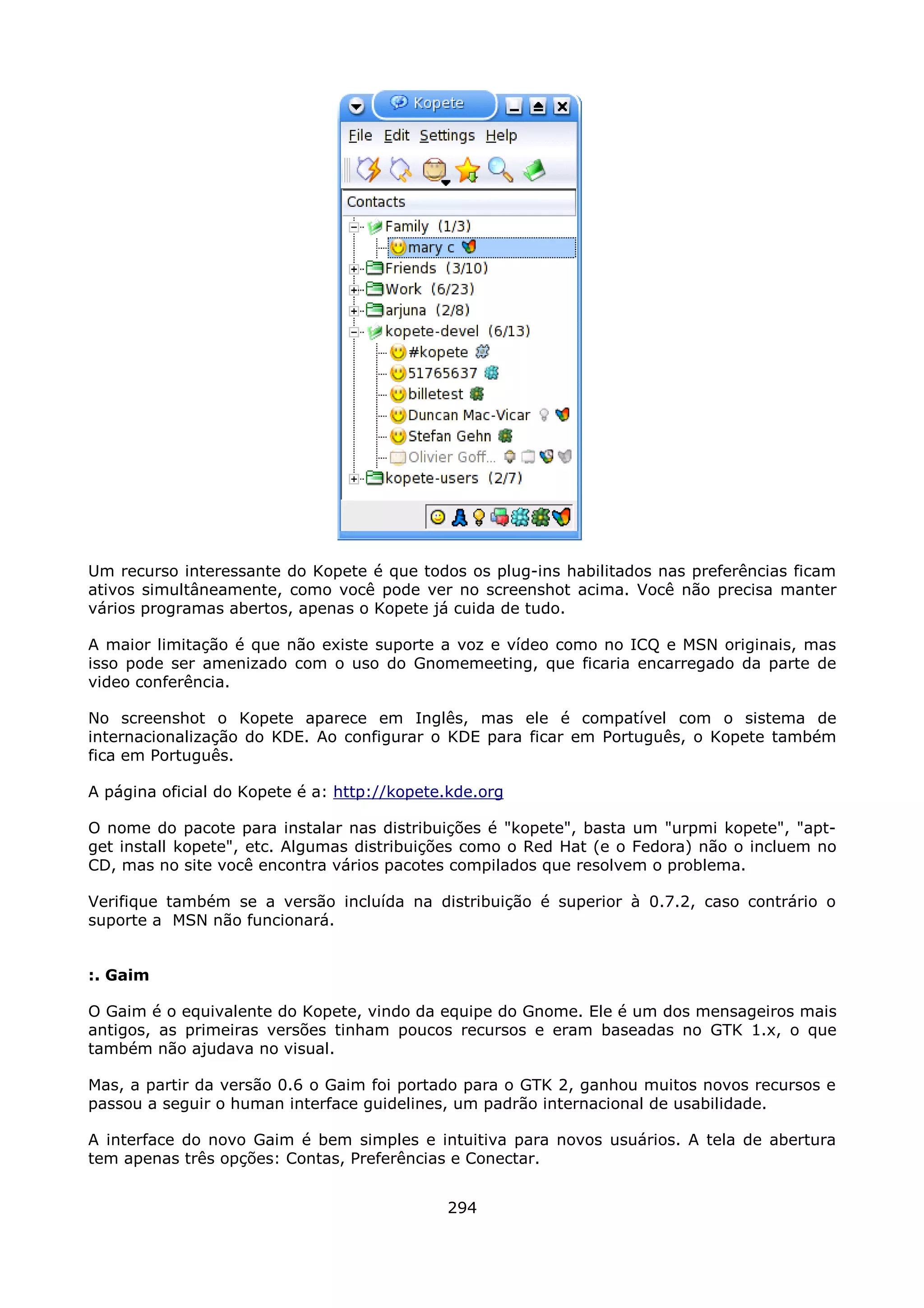 Um recurso interessante do Kopete é que todos os plug-ins habilitados nas preferências ficam
ativos simultâneamente, como você pode ver no screenshot acima. Você não precisa manter
vários programas abertos, apenas o Kopete já cuida de tudo.

A maior limitação é que não existe suporte a voz e vídeo como no ICQ e MSN originais, mas
isso pode ser amenizado com o uso do Gnomemeeting, que ficaria encarregado da parte de
video conferência.

No screenshot o Kopete aparece em Inglês, mas ele é compatível com o sistema de
internacionalização do KDE. Ao configurar o KDE para ficar em Português, o Kopete também
fica em Português.

A página oficial do Kopete é a: http://kopete.kde.org

O nome do pacote para instalar nas distribuições é "kopete", basta um "urpmi kopete", "apt-
get install kopete", etc. Algumas distribuições como o Red Hat (e o Fedora) não o incluem no
CD, mas no site você encontra vários pacotes compilados que resolvem o problema.

Verifique também se a versão incluída na distribuição é superior à 0.7.2, caso contrário o
suporte a MSN não funcionará.


:. Gaim

O Gaim é o equivalente do Kopete, vindo da equipe do Gnome. Ele é um dos mensageiros mais
antigos, as primeiras versões tinham poucos recursos e eram baseadas no GTK 1.x, o que
também não ajudava no visual.

Mas, a partir da versão 0.6 o Gaim foi portado para o GTK 2, ganhou muitos novos recursos e
passou a seguir o human interface guidelines, um padrão internacional de usabilidade.

A interface do novo Gaim é bem simples e intuitiva para novos usuários. A tela de abertura
tem apenas três opções: Contas, Preferências e Conectar.


                                             294
 