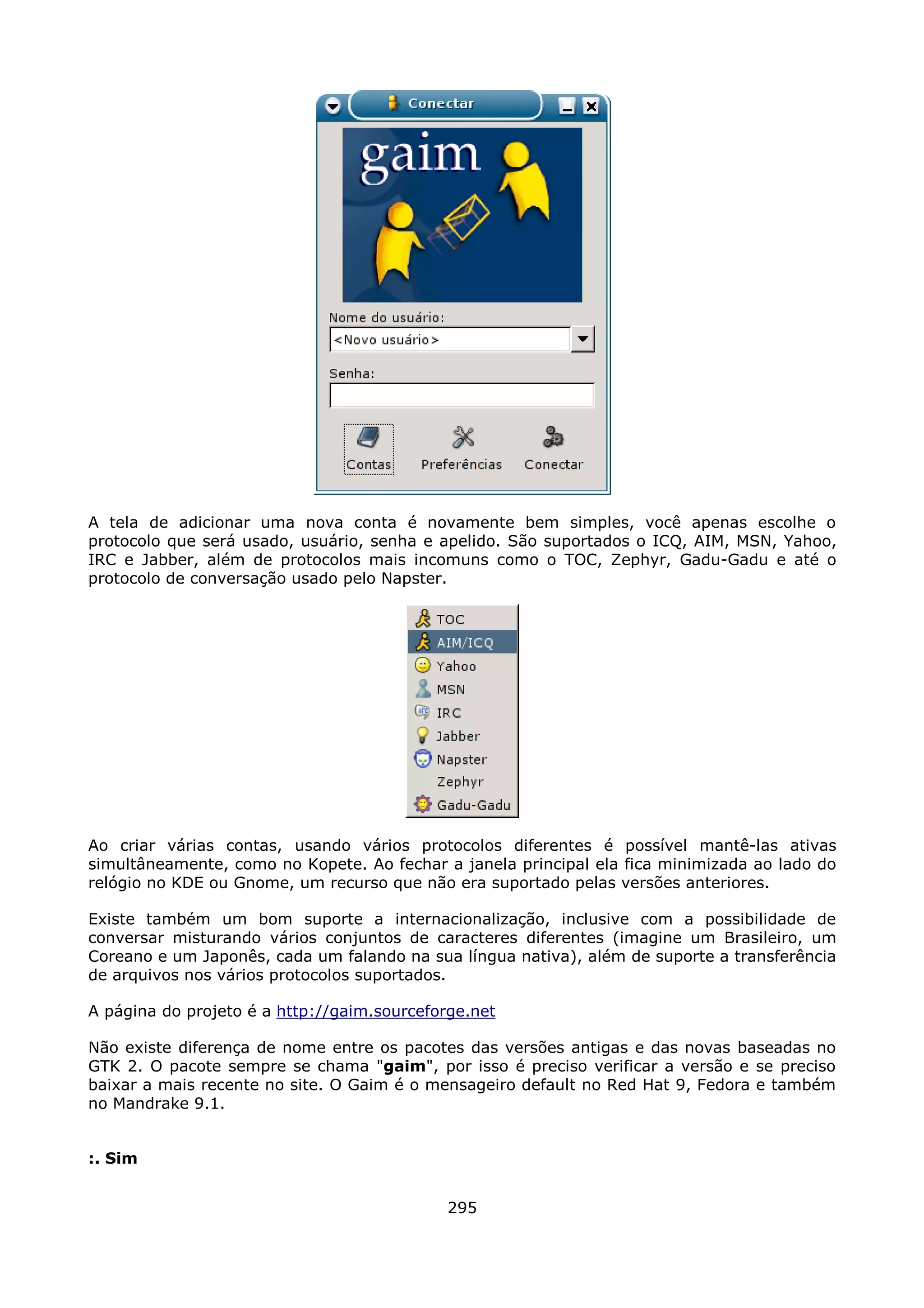 A tela de adicionar uma nova conta é novamente bem simples, você apenas escolhe o
protocolo que será usado, usuário, senha e apelido. São suportados o ICQ, AIM, MSN, Yahoo,
IRC e Jabber, além de protocolos mais incomuns como o TOC, Zephyr, Gadu-Gadu e até o
protocolo de conversação usado pelo Napster.




Ao criar várias contas, usando vários protocolos diferentes é possível mantê-las ativas
simultâneamente, como no Kopete. Ao fechar a janela principal ela fica minimizada ao lado do
relógio no KDE ou Gnome, um recurso que não era suportado pelas versões anteriores.

Existe também um bom suporte a internacionalização, inclusive com a possibilidade de
conversar misturando vários conjuntos de caracteres diferentes (imagine um Brasileiro, um
Coreano e um Japonês, cada um falando na sua língua nativa), além de suporte a transferência
de arquivos nos vários protocolos suportados.

A página do projeto é a http://gaim.sourceforge.net

Não existe diferença de nome entre os pacotes das versões antigas e das novas baseadas no
GTK 2. O pacote sempre se chama "gaim", por isso é preciso verificar a versão e se preciso
baixar a mais recente no site. O Gaim é o mensageiro default no Red Hat 9, Fedora e também
no Mandrake 9.1.


:. Sim


                                             295
 