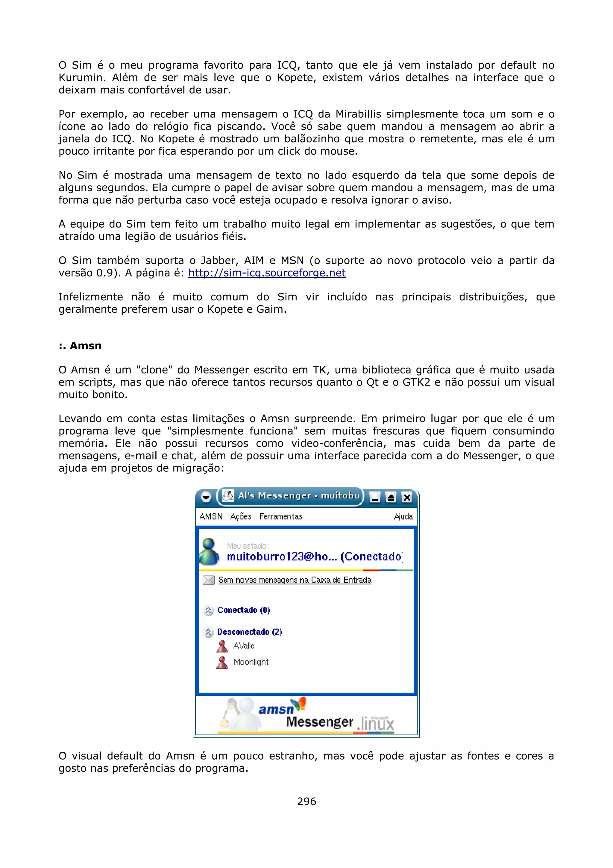 O Sim é o meu programa favorito para ICQ, tanto que ele já vem instalado por default no
Kurumin. Além de ser mais leve que o Kopete, existem vários detalhes na interface que o
deixam mais confortável de usar.

Por exemplo, ao receber uma mensagem o ICQ da Mirabillis simplesmente toca um som e o
ícone ao lado do relógio fica piscando. Você só sabe quem mandou a mensagem ao abrir a
janela do ICQ. No Kopete é mostrado um balãozinho que mostra o remetente, mas ele é um
pouco irritante por fica esperando por um click do mouse.

No Sim é mostrada uma mensagem de texto no lado esquerdo da tela que some depois de
alguns segundos. Ela cumpre o papel de avisar sobre quem mandou a mensagem, mas de uma
forma que não perturba caso você esteja ocupado e resolva ignorar o aviso.

A equipe do Sim tem feito um trabalho muito legal em implementar as sugestões, o que tem
atraído uma legião de usuários fiéis.

O Sim também suporta o Jabber, AIM e MSN (o suporte ao novo protocolo veio a partir da
versão 0.9). A página é: http://sim-icq.sourceforge.net

Infelizmente não é muito comum do Sim vir incluído nas principais distribuições, que
geralmente preferem usar o Kopete e Gaim.


:. Amsn

O Amsn é um "clone" do Messenger escrito em TK, uma biblioteca gráfica que é muito usada
em scripts, mas que não oferece tantos recursos quanto o Qt e o GTK2 e não possui um visual
muito bonito.

Levando em conta estas limitações o Amsn surpreende. Em primeiro lugar por que ele é um
programa leve que "simplesmente funciona" sem muitas frescuras que fiquem consumindo
memória. Ele não possui recursos como video-conferência, mas cuida bem da parte de
mensagens, e-mail e chat, além de possuir uma interface parecida com a do Messenger, o que
ajuda em projetos de migração:




O visual default do Amsn é um pouco estranho, mas você pode ajustar as fontes e cores a
gosto nas preferências do programa.


                                           296
 