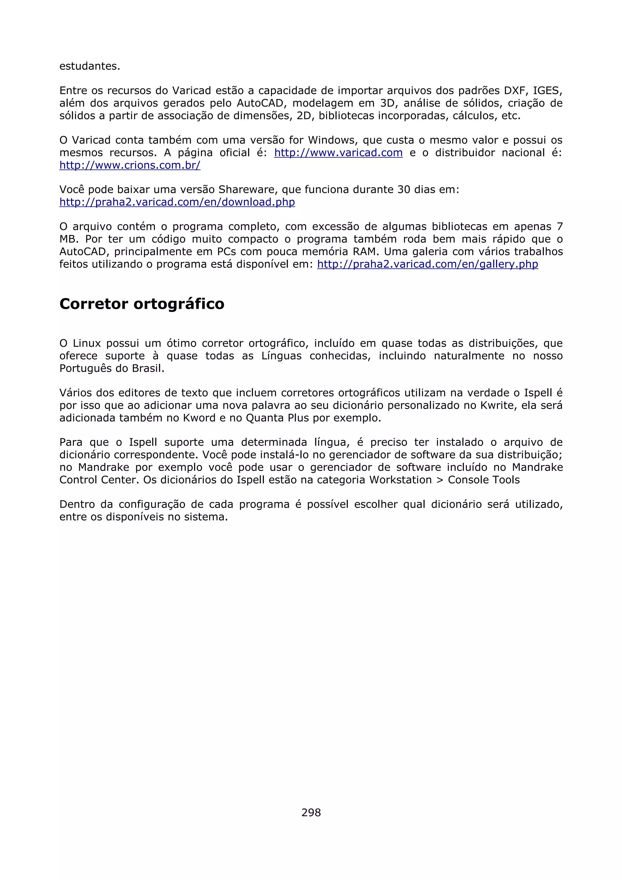 estudantes.

Entre os recursos do Varicad estão a capacidade de importar arquivos dos padrões DXF, IGES,
além dos arquivos gerados pelo AutoCAD, modelagem em 3D, análise de sólidos, criação de
sólidos a partir de associação de dimensões, 2D, bibliotecas incorporadas, cálculos, etc.

O Varicad conta também com uma versão for Windows, que custa o mesmo valor e possui os
mesmos recursos. A página oficial é: http://www.varicad.com e o distribuidor nacional é:
http://www.crions.com.br/

Você pode baixar uma versão Shareware, que funciona durante 30 dias em:
http://praha2.varicad.com/en/download.php

O arquivo contém o programa completo, com excessão de algumas bibliotecas em apenas 7
MB. Por ter um código muito compacto o programa também roda bem mais rápido que o
AutoCAD, principalmente em PCs com pouca memória RAM. Uma galeria com vários trabalhos
feitos utilizando o programa está disponível em: http://praha2.varicad.com/en/gallery.php


Corretor ortográfico

O Linux possui um ótimo corretor ortográfico, incluído em quase todas as distribuições, que
oferece suporte à quase todas as Línguas conhecidas, incluindo naturalmente no nosso
Português do Brasil.

Vários dos editores de texto que incluem corretores ortográficos utilizam na verdade o Ispell é
por isso que ao adicionar uma nova palavra ao seu dicionário personalizado no Kwrite, ela será
adicionada também no Kword e no Quanta Plus por exemplo.

Para que o Ispell suporte uma determinada língua, é preciso ter instalado o arquivo de
dicionário correspondente. Você pode instalá-lo no gerenciador de software da sua distribuição;
no Mandrake por exemplo você pode usar o gerenciador de software incluído no Mandrake
Control Center. Os dicionários do Ispell estão na categoria Workstation > Console Tools

Dentro da configuração de cada programa é possível escolher qual dicionário será utilizado,
entre os disponíveis no sistema.




                                             298
 