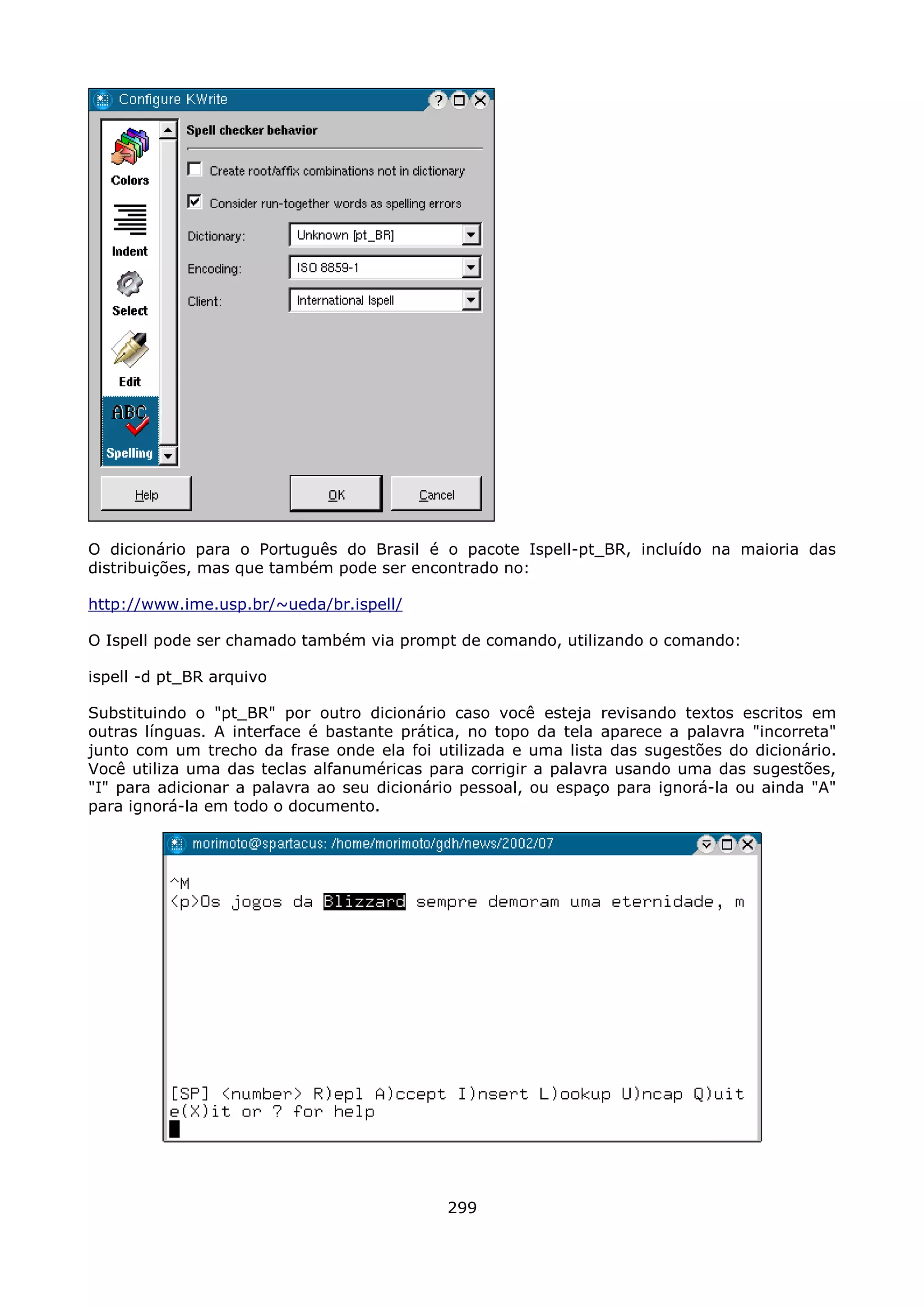 O dicionário para o Português do Brasil é o pacote Ispell-pt_BR, incluído na maioria das
distribuições, mas que também pode ser encontrado no:

http://www.ime.usp.br/~ueda/br.ispell/

O Ispell pode ser chamado também via prompt de comando, utilizando o comando:

ispell -d pt_BR arquivo

Substituindo o "pt_BR" por outro dicionário caso você esteja revisando textos escritos em
outras línguas. A interface é bastante prática, no topo da tela aparece a palavra "incorreta"
junto com um trecho da frase onde ela foi utilizada e uma lista das sugestões do dicionário.
Você utiliza uma das teclas alfanuméricas para corrigir a palavra usando uma das sugestões,
"I" para adicionar a palavra ao seu dicionário pessoal, ou espaço para ignorá-la ou ainda "A"
para ignorá-la em todo o documento.




                                            299
 