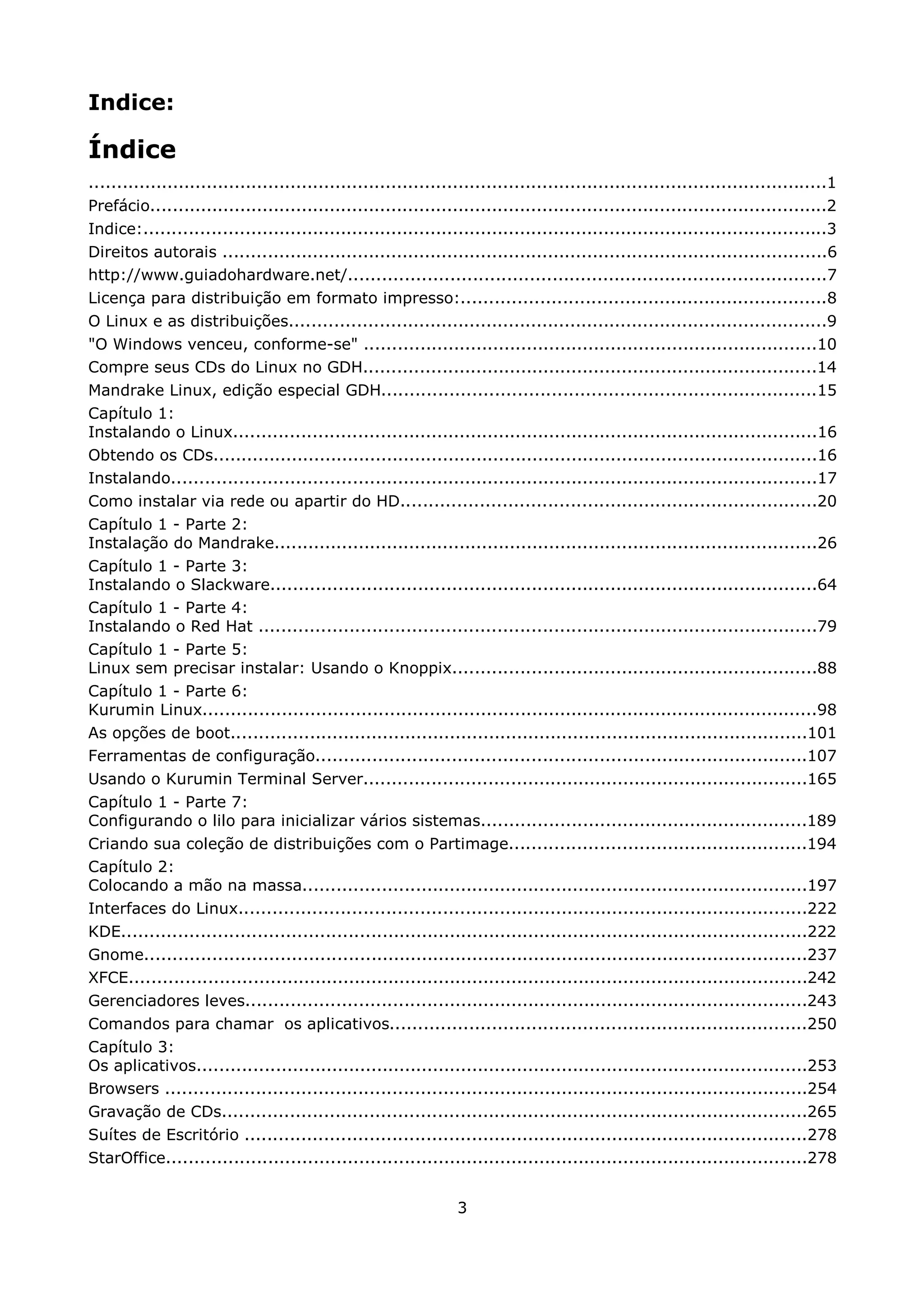 Indice:

Índice
....................................................................................................................................1
Prefácio.........................................................................................................................2
Indice:..........................................................................................................................3
Direitos autorais ............................................................................................................6
http://www.guiadohardware.net/.....................................................................................7
Licença para distribuição em formato impresso:.................................................................8
O Linux e as distribuições................................................................................................9
"O Windows venceu, conforme-se" .................................................................................10
Compre seus CDs do Linux no GDH.................................................................................14
Mandrake Linux, edição especial GDH.............................................................................15
Capítulo 1:
Instalando o Linux........................................................................................................16
Obtendo os CDs............................................................................................................16
Instalando...................................................................................................................17
Como instalar via rede ou apartir do HD..........................................................................20
Capítulo 1 - Parte 2:
Instalação do Mandrake.................................................................................................26
Capítulo 1 - Parte 3:
Instalando o Slackware.................................................................................................64
Capítulo 1 - Parte 4:
Instalando o Red Hat ...................................................................................................79
Capítulo 1 - Parte 5:
Linux sem precisar instalar: Usando o Knoppix.................................................................88
Capítulo 1 - Parte 6:
Kurumin Linux.............................................................................................................98
As opções de boot.......................................................................................................101
Ferramentas de configuração.......................................................................................107
Usando o Kurumin Terminal Server...............................................................................165
Capítulo 1 - Parte 7:
Configurando o lilo para inicializar vários sistemas..........................................................189
Criando sua coleção de distribuições com o Partimage.....................................................194
Capítulo 2:
Colocando a mão na massa..........................................................................................197
Interfaces do Linux.....................................................................................................222
KDE..........................................................................................................................222
Gnome......................................................................................................................237
XFCE.........................................................................................................................242
Gerenciadores leves....................................................................................................243
Comandos para chamar os aplicativos..........................................................................250
Capítulo 3:
Os aplicativos.............................................................................................................253
Browsers ..................................................................................................................254
Gravação de CDs........................................................................................................265
Suítes de Escritório ....................................................................................................278
StarOffice..................................................................................................................278


                                                                 3
 