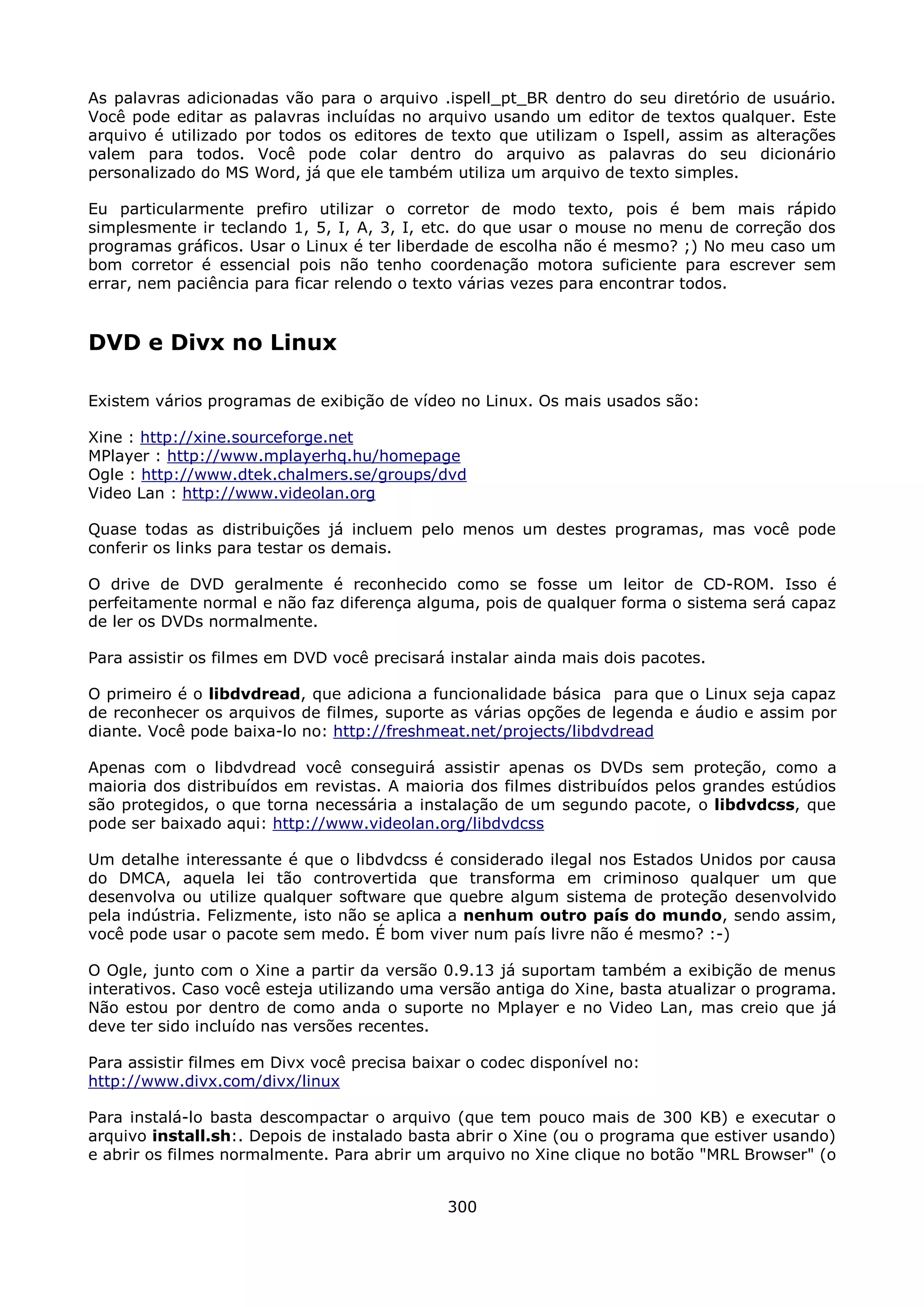 As palavras adicionadas vão para o arquivo .ispell_pt_BR dentro do seu diretório de usuário.
Você pode editar as palavras incluídas no arquivo usando um editor de textos qualquer. Este
arquivo é utilizado por todos os editores de texto que utilizam o Ispell, assim as alterações
valem para todos. Você pode colar dentro do arquivo as palavras do seu dicionário
personalizado do MS Word, já que ele também utiliza um arquivo de texto simples.

Eu particularmente prefiro utilizar o corretor de modo texto, pois é bem mais rápido
simplesmente ir teclando 1, 5, I, A, 3, I, etc. do que usar o mouse no menu de correção dos
programas gráficos. Usar o Linux é ter liberdade de escolha não é mesmo? ;) No meu caso um
bom corretor é essencial pois não tenho coordenação motora suficiente para escrever sem
errar, nem paciência para ficar relendo o texto várias vezes para encontrar todos.


DVD e Divx no Linux

Existem vários programas de exibição de vídeo no Linux. Os mais usados são:

Xine : http://xine.sourceforge.net
MPlayer : http://www.mplayerhq.hu/homepage
Ogle : http://www.dtek.chalmers.se/groups/dvd
Video Lan : http://www.videolan.org

Quase todas as distribuições já incluem pelo menos um destes programas, mas você pode
conferir os links para testar os demais.

O drive de DVD geralmente é reconhecido como se fosse um leitor de CD-ROM. Isso é
perfeitamente normal e não faz diferença alguma, pois de qualquer forma o sistema será capaz
de ler os DVDs normalmente.

Para assistir os filmes em DVD você precisará instalar ainda mais dois pacotes.

O primeiro é o libdvdread, que adiciona a funcionalidade básica para que o Linux seja capaz
de reconhecer os arquivos de filmes, suporte as várias opções de legenda e áudio e assim por
diante. Você pode baixa-lo no: http://freshmeat.net/projects/libdvdread

Apenas com o libdvdread você conseguirá assistir apenas os DVDs sem proteção, como a
maioria dos distribuídos em revistas. A maioria dos filmes distribuídos pelos grandes estúdios
são protegidos, o que torna necessária a instalação de um segundo pacote, o libdvdcss, que
pode ser baixado aqui: http://www.videolan.org/libdvdcss

Um detalhe interessante é que o libdvdcss é considerado ilegal nos Estados Unidos por causa
do DMCA, aquela lei tão controvertida que transforma em criminoso qualquer um que
desenvolva ou utilize qualquer software que quebre algum sistema de proteção desenvolvido
pela indústria. Felizmente, isto não se aplica a nenhum outro país do mundo, sendo assim,
você pode usar o pacote sem medo. É bom viver num país livre não é mesmo? :-)

O Ogle, junto com o Xine a partir da versão 0.9.13 já suportam também a exibição de menus
interativos. Caso você esteja utilizando uma versão antiga do Xine, basta atualizar o programa.
Não estou por dentro de como anda o suporte no Mplayer e no Video Lan, mas creio que já
deve ter sido incluído nas versões recentes.

Para assistir filmes em Divx você precisa baixar o codec disponível no:
http://www.divx.com/divx/linux

Para instalá-lo basta descompactar o arquivo (que tem pouco mais de 300 KB) e executar o
arquivo install.sh:. Depois de instalado basta abrir o Xine (ou o programa que estiver usando)
e abrir os filmes normalmente. Para abrir um arquivo no Xine clique no botão "MRL Browser" (o


                                              300
 