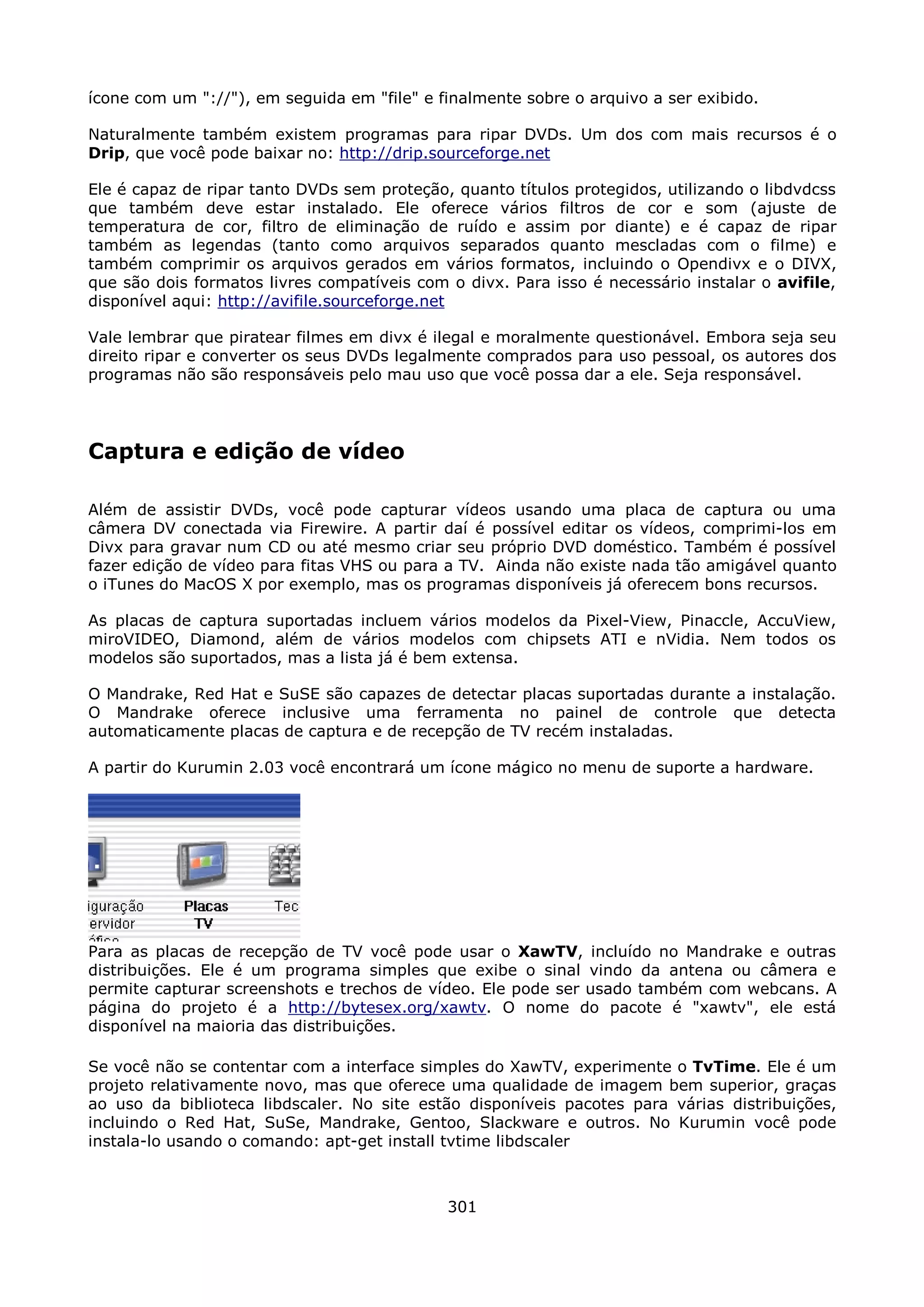 ícone com um "://"), em seguida em "file" e finalmente sobre o arquivo a ser exibido.

Naturalmente também existem programas para ripar DVDs. Um dos com mais recursos é o
Drip, que você pode baixar no: http://drip.sourceforge.net

Ele é capaz de ripar tanto DVDs sem proteção, quanto títulos protegidos, utilizando o libdvdcss
que também deve estar instalado. Ele oferece vários filtros de cor e som (ajuste de
temperatura de cor, filtro de eliminação de ruído e assim por diante) e é capaz de ripar
também as legendas (tanto como arquivos separados quanto mescladas com o filme) e
também comprimir os arquivos gerados em vários formatos, incluindo o Opendivx e o DIVX,
que são dois formatos livres compatíveis com o divx. Para isso é necessário instalar o avifile,
disponível aqui: http://avifile.sourceforge.net

Vale lembrar que piratear filmes em divx é ilegal e moralmente questionável. Embora seja seu
direito ripar e converter os seus DVDs legalmente comprados para uso pessoal, os autores dos
programas não são responsáveis pelo mau uso que você possa dar a ele. Seja responsável.




Captura e edição de vídeo

Além de assistir DVDs, você pode capturar vídeos usando uma placa de captura ou uma
câmera DV conectada via Firewire. A partir daí é possível editar os vídeos, comprimi-los em
Divx para gravar num CD ou até mesmo criar seu próprio DVD doméstico. Também é possível
fazer edição de vídeo para fitas VHS ou para a TV. Ainda não existe nada tão amigável quanto
o iTunes do MacOS X por exemplo, mas os programas disponíveis já oferecem bons recursos.

As placas de captura suportadas incluem vários modelos da Pixel-View, Pinaccle, AccuView,
miroVIDEO, Diamond, além de vários modelos com chipsets ATI e nVidia. Nem todos os
modelos são suportados, mas a lista já é bem extensa.

O Mandrake, Red Hat e SuSE são capazes de detectar placas suportadas durante a instalação.
O Mandrake oferece inclusive uma ferramenta no painel de controle que detecta
automaticamente placas de captura e de recepção de TV recém instaladas.

A partir do Kurumin 2.03 você encontrará um ícone mágico no menu de suporte a hardware.




Para as placas de recepção de TV você pode usar o XawTV, incluído no Mandrake e outras
distribuições. Ele é um programa simples que exibe o sinal vindo da antena ou câmera e
permite capturar screenshots e trechos de vídeo. Ele pode ser usado também com webcans. A
página do projeto é a http://bytesex.org/xawtv. O nome do pacote é "xawtv", ele está
disponível na maioria das distribuições.

Se você não se contentar com a interface simples do XawTV, experimente o TvTime. Ele é um
projeto relativamente novo, mas que oferece uma qualidade de imagem bem superior, graças
ao uso da biblioteca libdscaler. No site estão disponíveis pacotes para várias distribuições,
incluindo o Red Hat, SuSe, Mandrake, Gentoo, Slackware e outros. No Kurumin você pode
instala-lo usando o comando: apt-get install tvtime libdscaler



                                             301
 