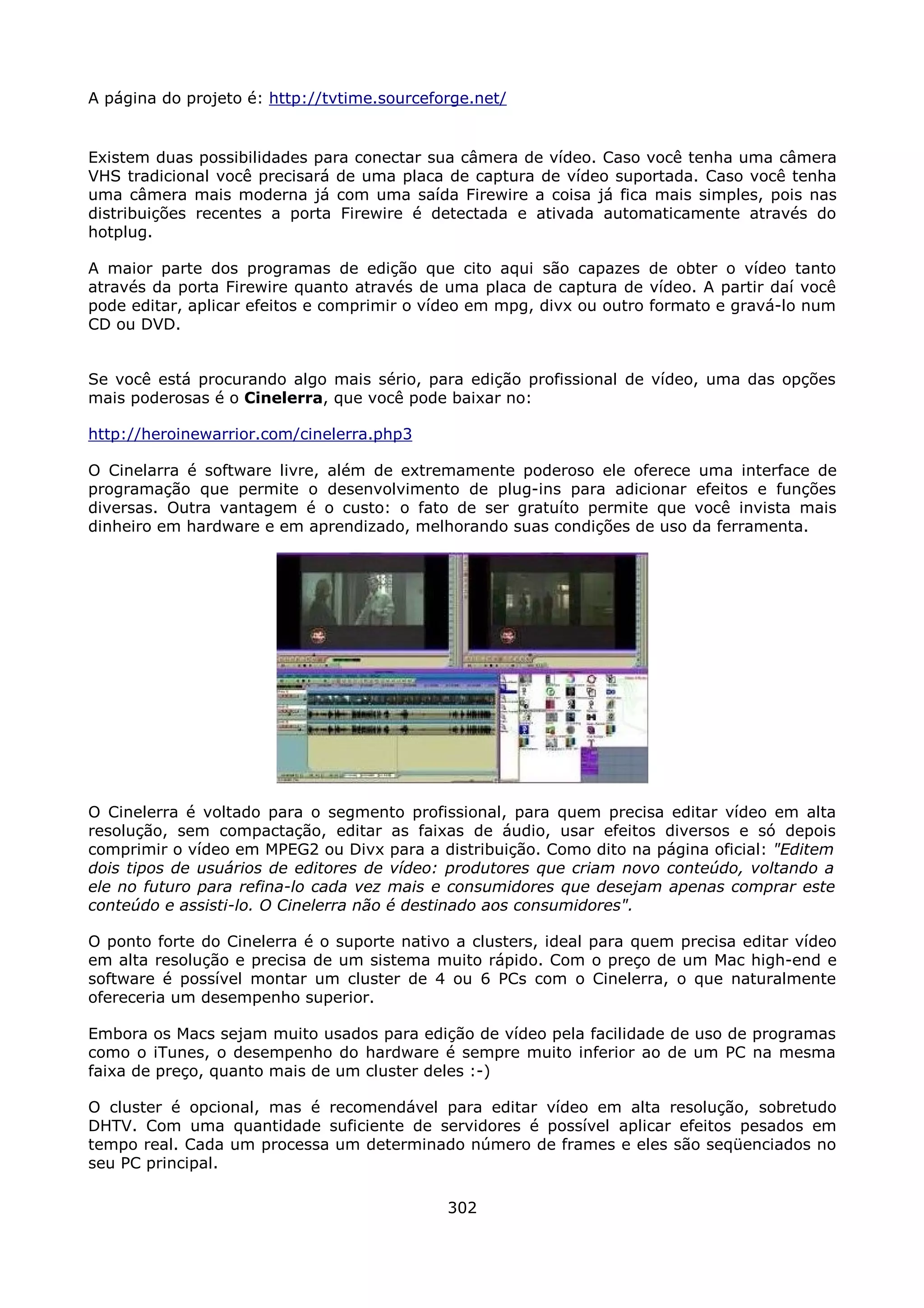 A página do projeto é: http://tvtime.sourceforge.net/


Existem duas possibilidades para conectar sua câmera de vídeo. Caso você tenha uma câmera
VHS tradicional você precisará de uma placa de captura de vídeo suportada. Caso você tenha
uma câmera mais moderna já com uma saída Firewire a coisa já fica mais simples, pois nas
distribuições recentes a porta Firewire é detectada e ativada automaticamente através do
hotplug.

A maior parte dos programas de edição que cito aqui são capazes de obter o vídeo tanto
através da porta Firewire quanto através de uma placa de captura de vídeo. A partir daí você
pode editar, aplicar efeitos e comprimir o vídeo em mpg, divx ou outro formato e gravá-lo num
CD ou DVD.


Se você está procurando algo mais sério, para edição profissional de vídeo, uma das opções
mais poderosas é o Cinelerra, que você pode baixar no:

http://heroinewarrior.com/cinelerra.php3

O Cinelarra é software livre, além de extremamente poderoso ele oferece uma interface de
programação que permite o desenvolvimento de plug-ins para adicionar efeitos e funções
diversas. Outra vantagem é o custo: o fato de ser gratuíto permite que você invista mais
dinheiro em hardware e em aprendizado, melhorando suas condições de uso da ferramenta.




O Cinelerra é voltado para o segmento profissional, para quem precisa editar vídeo em alta
resolução, sem compactação, editar as faixas de áudio, usar efeitos diversos e só depois
comprimir o vídeo em MPEG2 ou Divx para a distribuição. Como dito na página oficial: "Editem
dois tipos de usuários de editores de vídeo: produtores que criam novo conteúdo, voltando a
ele no futuro para refina-lo cada vez mais e consumidores que desejam apenas comprar este
conteúdo e assisti-lo. O Cinelerra não é destinado aos consumidores".

O ponto forte do Cinelerra é o suporte nativo a clusters, ideal para quem precisa editar vídeo
em alta resolução e precisa de um sistema muito rápido. Com o preço de um Mac high-end e
software é possível montar um cluster de 4 ou 6 PCs com o Cinelerra, o que naturalmente
ofereceria um desempenho superior.

Embora os Macs sejam muito usados para edição de vídeo pela facilidade de uso de programas
como o iTunes, o desempenho do hardware é sempre muito inferior ao de um PC na mesma
faixa de preço, quanto mais de um cluster deles :-)

O cluster é opcional, mas é recomendável para editar vídeo em alta resolução, sobretudo
DHTV. Com uma quantidade suficiente de servidores é possível aplicar efeitos pesados em
tempo real. Cada um processa um determinado número de frames e eles são seqüenciados no
seu PC principal.

                                             302
 