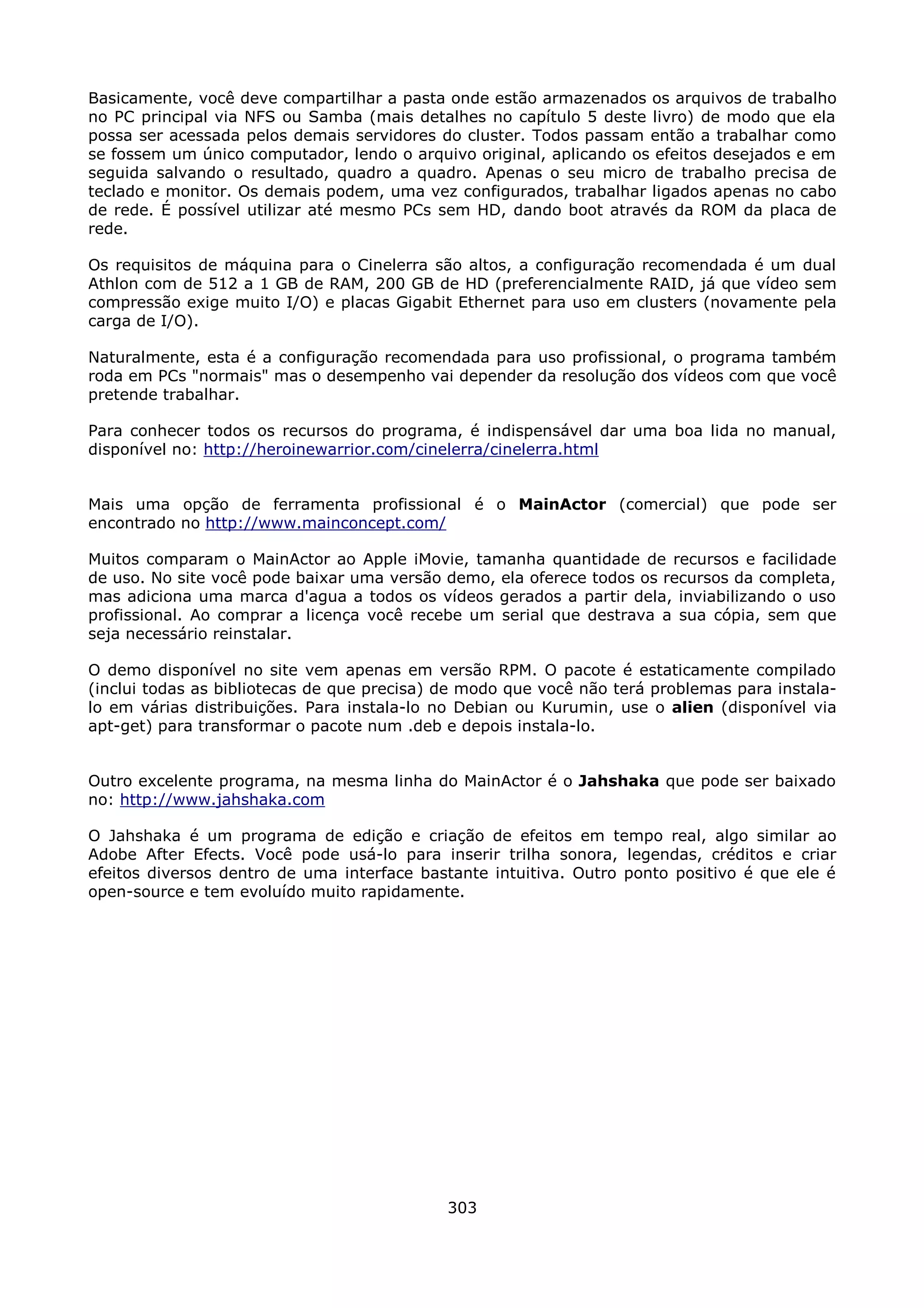 Basicamente, você deve compartilhar a pasta onde estão armazenados os arquivos de trabalho
no PC principal via NFS ou Samba (mais detalhes no capítulo 5 deste livro) de modo que ela
possa ser acessada pelos demais servidores do cluster. Todos passam então a trabalhar como
se fossem um único computador, lendo o arquivo original, aplicando os efeitos desejados e em
seguida salvando o resultado, quadro a quadro. Apenas o seu micro de trabalho precisa de
teclado e monitor. Os demais podem, uma vez configurados, trabalhar ligados apenas no cabo
de rede. É possível utilizar até mesmo PCs sem HD, dando boot através da ROM da placa de
rede.

Os requisitos de máquina para o Cinelerra são altos, a configuração recomendada é um dual
Athlon com de 512 a 1 GB de RAM, 200 GB de HD (preferencialmente RAID, já que vídeo sem
compressão exige muito I/O) e placas Gigabit Ethernet para uso em clusters (novamente pela
carga de I/O).

Naturalmente, esta é a configuração recomendada para uso profissional, o programa também
roda em PCs "normais" mas o desempenho vai depender da resolução dos vídeos com que você
pretende trabalhar.

Para conhecer todos os recursos do programa, é indispensável dar uma boa lida no manual,
disponível no: http://heroinewarrior.com/cinelerra/cinelerra.html


Mais uma opção de ferramenta profissional é o MainActor (comercial) que pode ser
encontrado no http://www.mainconcept.com/

Muitos comparam o MainActor ao Apple iMovie, tamanha quantidade de recursos e facilidade
de uso. No site você pode baixar uma versão demo, ela oferece todos os recursos da completa,
mas adiciona uma marca d'agua a todos os vídeos gerados a partir dela, inviabilizando o uso
profissional. Ao comprar a licença você recebe um serial que destrava a sua cópia, sem que
seja necessário reinstalar.

O demo disponível no site vem apenas em versão RPM. O pacote é estaticamente compilado
(inclui todas as bibliotecas de que precisa) de modo que você não terá problemas para instala-
lo em várias distribuições. Para instala-lo no Debian ou Kurumin, use o alien (disponível via
apt-get) para transformar o pacote num .deb e depois instala-lo.


Outro excelente programa, na mesma linha do MainActor é o Jahshaka que pode ser baixado
no: http://www.jahshaka.com

O Jahshaka é um programa de edição e criação de efeitos em tempo real, algo similar ao
Adobe After Efects. Você pode usá-lo para inserir trilha sonora, legendas, créditos e criar
efeitos diversos dentro de uma interface bastante intuitiva. Outro ponto positivo é que ele é
open-source e tem evoluído muito rapidamente.




                                             303
 