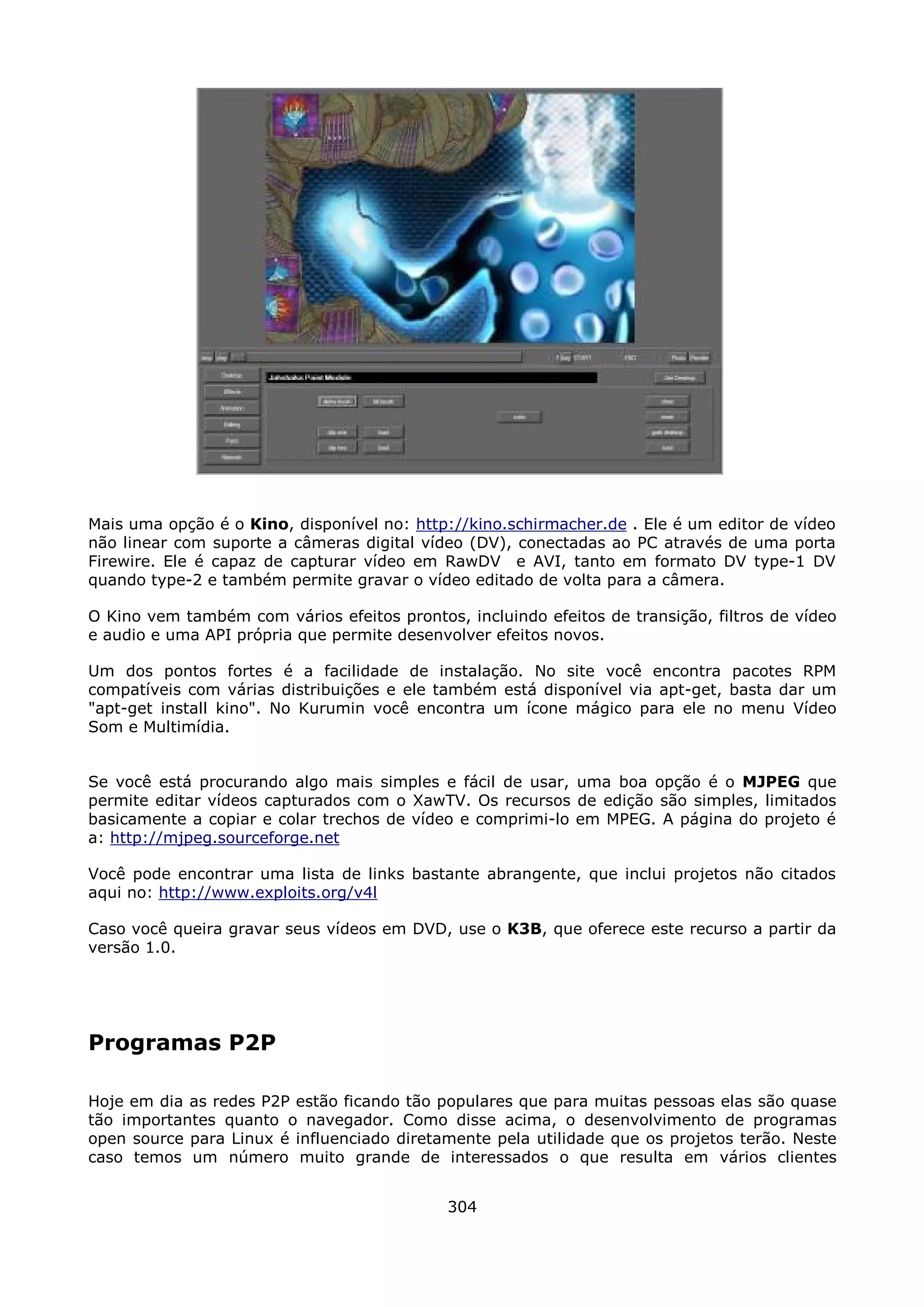 Mais uma opção é o Kino, disponível no: http://kino.schirmacher.de . Ele é um editor de vídeo
não linear com suporte a câmeras digital vídeo (DV), conectadas ao PC através de uma porta
Firewire. Ele é capaz de capturar vídeo em RawDV e AVI, tanto em formato DV type-1 DV
quando type-2 e também permite gravar o vídeo editado de volta para a câmera.

O Kino vem também com vários efeitos prontos, incluindo efeitos de transição, filtros de vídeo
e audio e uma API própria que permite desenvolver efeitos novos.

Um dos pontos fortes é a facilidade de instalação. No site você encontra pacotes RPM
compatíveis com várias distribuições e ele também está disponível via apt-get, basta dar um
"apt-get install kino". No Kurumin você encontra um ícone mágico para ele no menu Vídeo
Som e Multimídia.


Se você está procurando algo mais simples e fácil de usar, uma boa opção é o MJPEG que
permite editar vídeos capturados com o XawTV. Os recursos de edição são simples, limitados
basicamente a copiar e colar trechos de vídeo e comprimi-lo em MPEG. A página do projeto é
a: http://mjpeg.sourceforge.net

Você pode encontrar uma lista de links bastante abrangente, que inclui projetos não citados
aqui no: http://www.exploits.org/v4l

Caso você queira gravar seus vídeos em DVD, use o K3B, que oferece este recurso a partir da
versão 1.0.




Programas P2P

Hoje em dia as redes P2P estão ficando tão populares que para muitas pessoas elas são quase
tão importantes quanto o navegador. Como disse acima, o desenvolvimento de programas
open source para Linux é influenciado diretamente pela utilidade que os projetos terão. Neste
caso temos um número muito grande de interessados o que resulta em vários clientes


                                             304
 