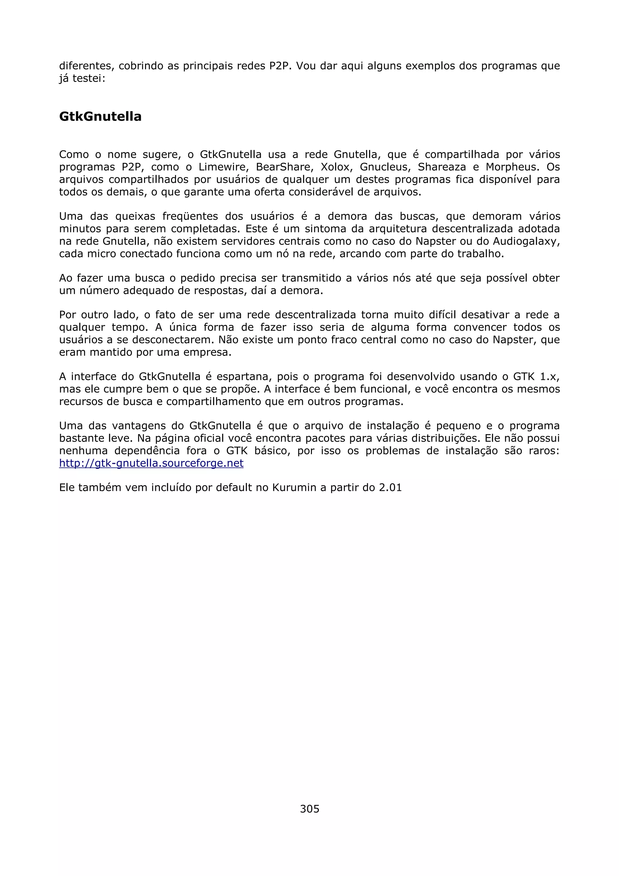 diferentes, cobrindo as principais redes P2P. Vou dar aqui alguns exemplos dos programas que
já testei:


GtkGnutella

Como o nome sugere, o GtkGnutella usa a rede Gnutella, que é compartilhada por vários
programas P2P, como o Limewire, BearShare, Xolox, Gnucleus, Shareaza e Morpheus. Os
arquivos compartilhados por usuários de qualquer um destes programas fica disponível para
todos os demais, o que garante uma oferta considerável de arquivos.

Uma das queixas freqüentes dos usuários é a demora das buscas, que demoram vários
minutos para serem completadas. Este é um sintoma da arquitetura descentralizada adotada
na rede Gnutella, não existem servidores centrais como no caso do Napster ou do Audiogalaxy,
cada micro conectado funciona como um nó na rede, arcando com parte do trabalho.

Ao fazer uma busca o pedido precisa ser transmitido a vários nós até que seja possível obter
um número adequado de respostas, daí a demora.

Por outro lado, o fato de ser uma rede descentralizada torna muito difícil desativar a rede a
qualquer tempo. A única forma de fazer isso seria de alguma forma convencer todos os
usuários a se desconectarem. Não existe um ponto fraco central como no caso do Napster, que
eram mantido por uma empresa.

A interface do GtkGnutella é espartana, pois o programa foi desenvolvido usando o GTK 1.x,
mas ele cumpre bem o que se propõe. A interface é bem funcional, e você encontra os mesmos
recursos de busca e compartilhamento que em outros programas.

Uma das vantagens do GtkGnutella é que o arquivo de instalação é pequeno e o programa
bastante leve. Na página oficial você encontra pacotes para várias distribuições. Ele não possui
nenhuma dependência fora o GTK básico, por isso os problemas de instalação são raros:
http://gtk-gnutella.sourceforge.net

Ele também vem incluído por default no Kurumin a partir do 2.01




                                              305
 